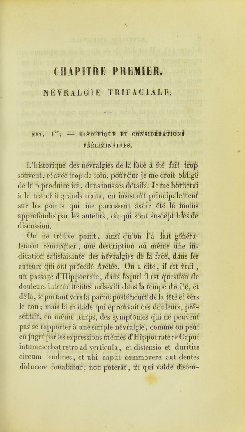 (HAPITRE PREMIER. NEYRALG1E TRIF AG I ALE. ART. ler. — klSTOTlIQtife £T CONSIDERATION^ PRELI.MlN AIRES. L'historiqiie des nevralgies de li face £ e'te fait iron souvent, et avec trop dc soin, poUrcpie je me croie oblige de le reproduire ici; daiistousses details. Je me bbrn'erai a le tracer a grands traits, en insistent principalerrient sur les points qui me paraissent avoir e'te le moing approfondis par les anteurs, on qui sont sUsceptiblcs de discussion. On ne tr6uve point, ains? qu'o'ri Yk fait ge'hera- lement remarc(uer . une description1 oti memo une in- dication satisfaisarite des nevralgies de la face, daris les auteurs qui ont precede Are'ttfe. On a cite, JI est vrai , un passage d'Hippocfa'te, dans lequel il est questio'ri de douleurs intetmittentes naissan't dans la tempe droite', et de la, seportant versla partic postericure de la fete et vers le cotf; mais la malade qui eprohvait ces douleurs, pfe- sentait, en meirie temps, des syinptomes qui ne peuvent pas se fapportcr a une simple nevralgie, comme oti peiit eh juger paries expressions niernes d'llippocrate:« Caput intumescebat retro ad verticula, et distensio et durities circum tenclines, et ubi caput commovere aut dentes diducere conabatur, non potest, tit qui valde disten-