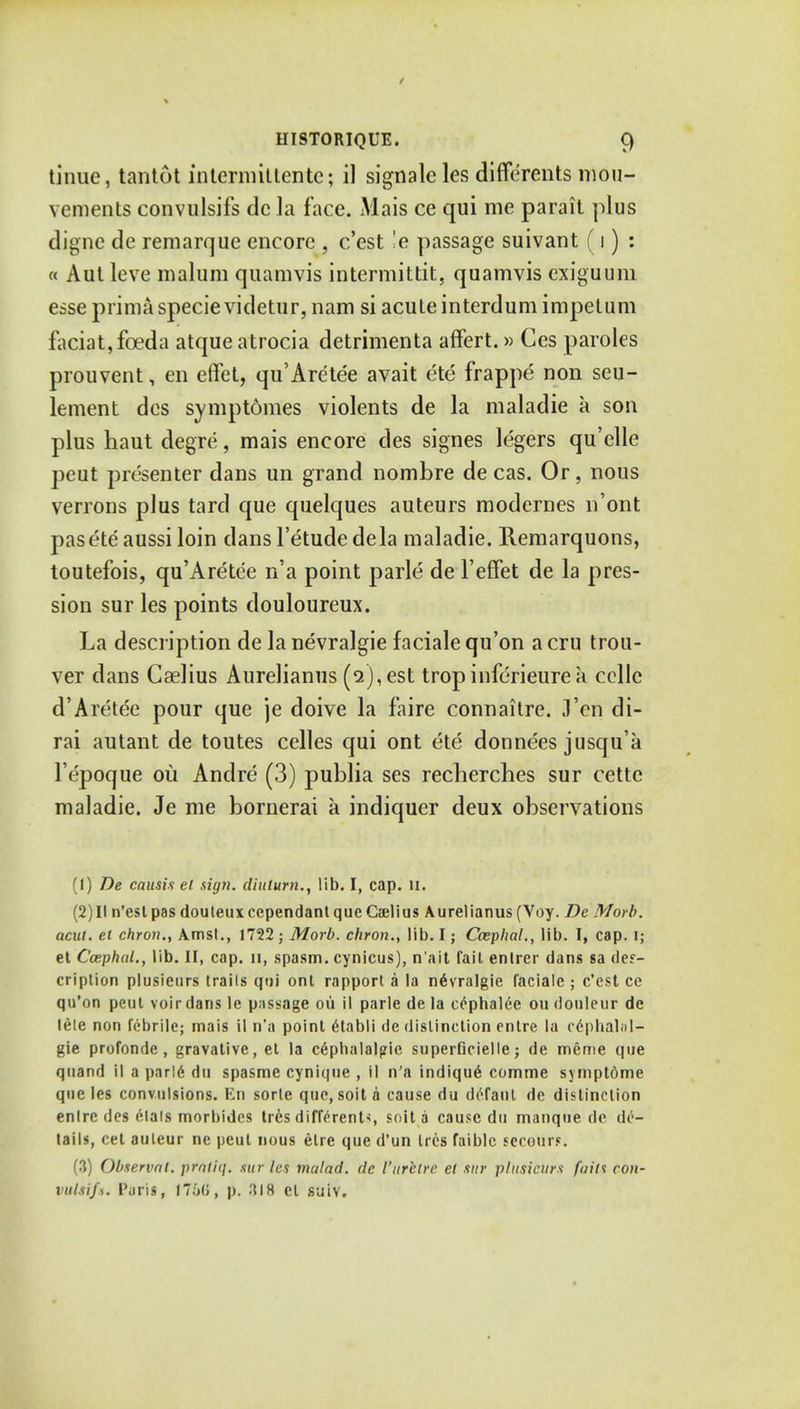 tinue, tantot in term it ten te; il signalcles differents mou- vcments convulsifs dc la face. Mais ce qui me parait plus dignc de remarque encore , c'est !e passage suivant (i) : « Autleve malum quamvis intermittit. quamvis exiguum esse prima specie videtur, nam si acute interdum impetum faciat,fceda atque atrocia detrimenta affert.» Ces paroles prouvent, en effet, qu'Aretee avait ete frappe non seu- lement des symptomes violents de la maladie a son plus haut degre, mais encore des signes legers qu'elle peut presenter dans un grand nombre de cas. Or, nous verrons plus tard que quelques auteurs modcrnes n'ont paseteaussi loin dans I'etudedela maladie. Remarquons, toutefois, qu'Aretee n'a point parle de I'effet de la pres- sion sur les points douloureux. La description de la nevralgie faciale qu'on a cru trou- ver dans Caelius Aurelianus (2), est tropinferieurea ccllc d'Aretee pour que je doive la faire connaitre. J'en di- rai autant de toutes celles qui ont ete donnees jusqu'k l'epoque 011 Andre (3) publia ses recherches sur cettc maladie. Je me bornerai a indiquer deux observations (1) De causis et sign, diulurn., lib. I, cap. II. (2) 11 n'est pas douteuxcependant que Caelius Aurelianus (Voy. De Morb. aciit. el chron., Amst., 1722; Morb. chron., lib. I; Cceplial., lib. I, cap. I; et CcephuL, lib. II, cap. u, spasm, cynicus), n'ait fait enlrer dans sa des- cription plusietirs trails qui ont rapport a la n6vralgie faciale ; c'est ce qu'on peut voir dans le passage ou il parle de la c^phalee ou douleur de lele non febrile; mais il n'a point etabli de distinction entre la cephalol- gie profonde, gravative, et la c6phalalgic superficielle; de meme que quand il a parld dti spasme cynique , il n'a indiqu6 comme sympt6me que les convulsions. En sorle que, soil a cause du deTaul de distinction enlre des elals morbides tres different*, Sdit a cause du manque do de- tails, cet auteur nc peut nous elre que d'un ties faiblc secours. (3) Observnl. prnliq. sur les malad. dc I'ur'elrc el sur plusicurs fuin con- vulsifs. Puris, 17M>, p. 318 el suiv.