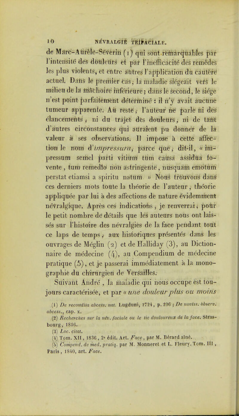 de Marc-Aurele-Severin (i) qui sont rfcrrtarquakles par 1'intertsite des douletirs et par l'lnefllcacitd des remc-des les plus violetits, et entrc autres Implication du cautcre actuel. Dans le premier cas, la maladie siegeait vef& le milieti de la ffiftchoire Merieure; dans le second, le siege n'est point jjarfaitement determine : il n'y avait aucune tumeur apparente. Au reste, l'auteur ne parle hi des elancements j ni du trajet des douleurs, ni de tanl d'autres circonstances qui auraierit pu donner de la valeur a ses observations. II impose a cette affec- tion le nom &'uiipressuia, parce que, dit-il, «im- pressum semel Jxarti vitiiinr turn causa assidua fo- vente , turn remedio' noh astringertte, nusquam emotum perstat etiamsi a spiritu natum » Noils tro'uvoris dans ces derniers mots toute la theotie de l'auteur, theorie appliquee par lui a des affections de nature evidemment nevralgique. Apres ces indications , je renverrai j pour le petit nombre de details que les auteurs nous ont lais- ses sur Fhistoire des nevralgies de la face pendant tout ce laps de temps f aux historiques presentes dans les ouvragesde Meglin (2) et de Halliday (3), au Diction- naire de medecine (4), au Compendium de medecine pratique (5), et je passerai immediatement a la mono- graphic du ch'irurgien de Versailles.- Suivant Andre', fa maladie qui nous occupe est tou- jours caracterisee, et par « uhe douleurplus ou moins (1) De recondila abcess. nat. Lugduni, 1724, p. 236 ; De noviss. bbserv. abcess., cap. x. (2) Recherches sur la nev. faciale ou le tic douloureux de la face. Stras- bourg, 1816. (3) Loc. cilat. (4) Tom. XII, 1836 , 2« 6dit. Art. Face , par M. Berard a\n6. (5) Compend. de med. praliq. par M. Monneret et L. Fleury. Tom. Ill , Paris , 1840, art. Face.