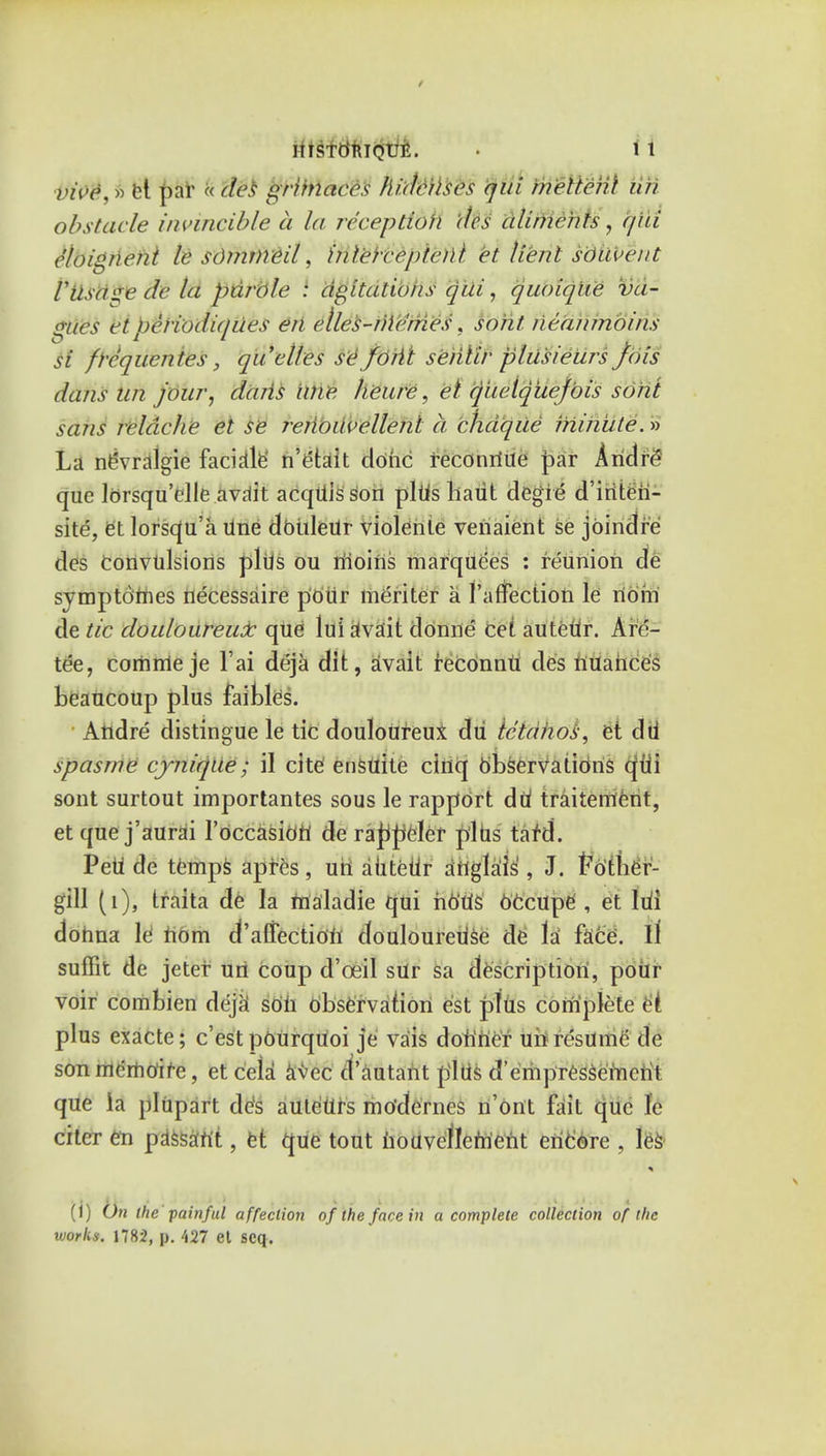 / HISTtfniQUE. • 1 1 tfi0$s a el par k des grimaces Jh'dcitses qui melten't iifi obstacle invincible a la reception des aliments, qui cloignent le sOmtneil, inleirepterit et lienl sdiiveut rusa«e dc la parole : agitations qui, quoiqlte va- lues et i)eri()di(/ues en elles-rile'mes. so fit neanmoins si ft'cquentes, qu'elles se foiit seiilir plusieurs Jois dans tin jour, dans une heure, el queiquej'ois soht sans reldche et se reiibuvellenl a chdque minute.» La nevralgie facials n'etait clohc reconrtite par Ariel iv que lorsqu'clle avalt acquis son plus liaiit clegie d'iriten- site, et lorsqu'a Une dbiileur violente veriaient se jbindre ties Convulsions plus ou riioins marquees : reunion de symptoriies necessaire p'oiir meriter a l'arTection le noin de tic douloureux que lui riva'it donne cei autedr. Are- tee, corftrrie je Fai deja dit, avait reconnti des nuances beaucoUp plus faibles. Aiidre distingue le tic douloUreui du ic'tahos, et dd spasme cjnique; il cite ensuite cinq observations cjtii sont surtout importantes sous le rapport dd traitement, et que j'aurai l'occasiori de rappeler p'lds tafd. PeU de temps apres, uii autedr anglais, J. totber- gill (1), traita de la maladie qui nb'tis becupe , et ldi donna le nom deflection douloureUse de la face\ il suffit de jeter un coup d'oeil sur sa description, pour voir combien deja' soil observation est plus complete ei plus exacte; e'est pOUrqUoi je va'is dotiner uh resume' de son mcmoifc, et cela avec el'autant pi Us d'erhpTessemcrit que ia plupart de's auteUrs mo'dernes n'ont fait que le citer en passant, et que tout houveflcriient encore , les (i) On the painful affection of the face in a complete collection of the works. 1782, p. 427 et scq.