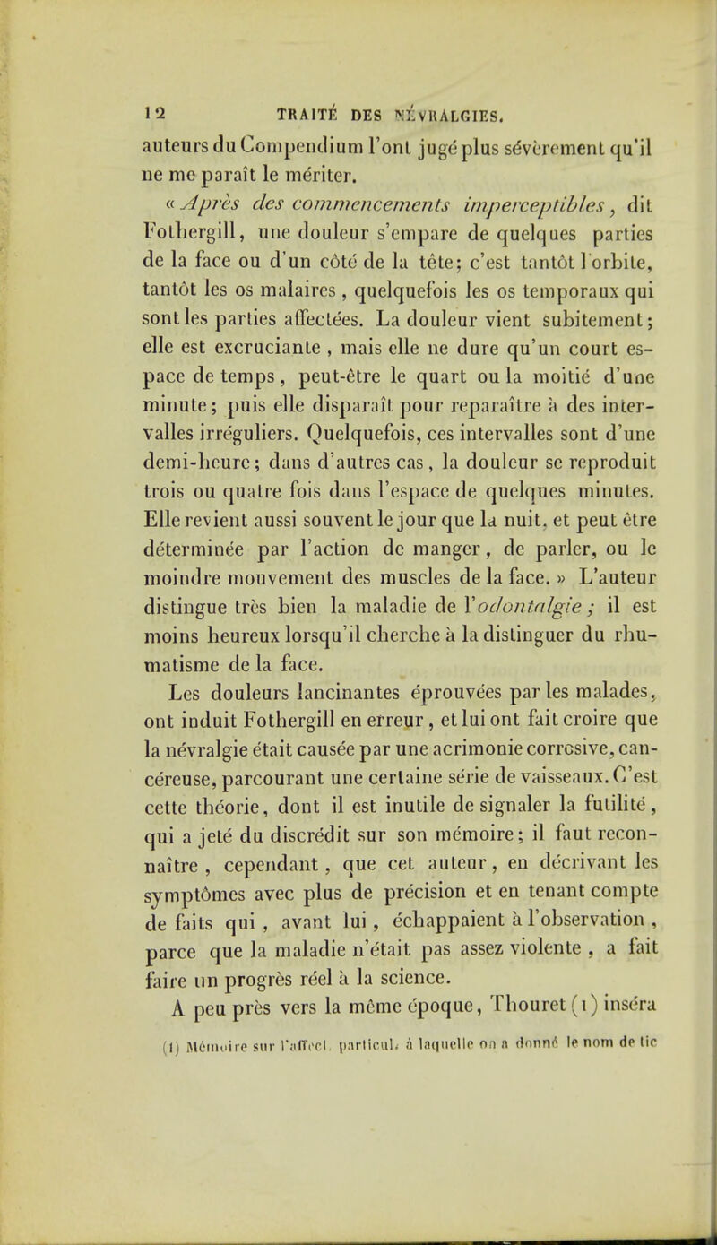 auteurs du Compendium 1'onL juge plus sdvcrement qu'il ne me parait le meriter. dApres des commencements imperceptibles, dit Fotbergill, une douleur s'empare de quelques parties de la face ou d'un cdte de la tete; c'est tantot lorbite, tantot les os malaircs , quelquefois les os temporaux qui sontles parties affectees. La douleur vient subitement; elle est excruciante , mais elle ne dure qu'un court es- pace de temps, peut-etre le quart ou la moitie d'unc minute; puis elle disparait pour reparaitre a des inter- valles irreguliers. Quelquefois, ces intervalles sont d'une demi-lieure; dans d'autres cas , la douleur se reproduit trois ou quatre fois dans l'espace de quelques minutes. Elle revient aussi souventle jour que la nuit. et peut etre determined par Taction de manger, de parler, ou le moindre mouvement des muscles de la face. » L'auteur distingue tres bien la maladie de Xodontalgic ; il est moins heureux lorsqu'il clierche a la dislinguer du rbu- matisme de la face. Les douleurs lancinantes eprouvees paries malades, ont induit Fothergill enerreur, etluiont faitcroire que la nevralgie etait causee par une acrimonie corrosive, can- cereuse, parcourant une certaine serie de vaisseaux. C'est cette theorie, dont il est inutile de signaler la fulilite, qui a jete du discredit sur son memoire; il faut recon- naitre , cependant, que cet auteur, en decrivant les sympt6mes avec plus de precision et en tenant compte de faits qui, avant lui, ecliappaient a l'observation , parce que la maladie n'etait pas assez violente , a fait faiie un progres reel a la science. A peu pres vers la meme epoquc, Thouret (i) insc'ra (I) Memoire sur I'alTocI, parllculi n l.iqnelle on n rlnnn6 le nom de tie