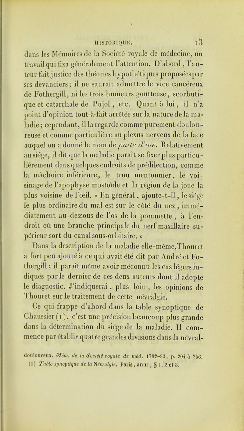 dans Its MeSmoires de la Societe royale tie medecine, un travail qui fixa generalement i'attention. D'abortl. l'au- teur fait justice ties theories hypothetiques proposecspar ses tlevanciers; il ne saurait atlmeltre le vice cancereux de Fothergill, ni les trois humeurs goutteuse, scorbuti- que et catarrhale tie Pujol, etc. Quantalui, il n'a point tV opinion tout-a-fait arrcte'e surla nature tie la ma- ladie; cepentlant, il la regartle comme purement doulou- reuse et comme particuliere au plexus nerveux de la face auquel on adonne le nom de patte cVoie. Relativenient au siege, il dit que la maladie parait se fixer plus particu- lierement tlansquelquesendroits de predilection, comme la machoire inferieure, le trou mentonnier, le voi- sinage tie l'apophyse masto'ide et la region de la jouc la plus voisine tie l'oeil. « En general, ajoute-t-il, le siege le plus ordinaire du mal est sur le cote du nez, imrae- diatement au-tlessous de l'os de la pommette , a l'en- droit ou une branche principale du nerf maxillaire su- perieur sort du canal sous-orbitaire. » Dans la description de la maladie elle-meme,Thouret a fort peu ajoute a ce qui avait ete dit par Andre et Fo- thergill ; il parait meme avoir meconnu les cas legers in- diques parle dernier tie ces deux auteurs dont il atlopte le diagnostic. J'indiquerai, plus loin , les opinions tie Thouret sur le traitement de cette uevralgie. Ce qui frappe d'abord dans la table synoptique de Chaussier (i), e'est une precision beaucoup plus grande dans la determination du siege de la maladie. Il com- mence par etablir quatre grantles divisions dans la nevral- douloureux. Mim. de la Societe royale de mid. 1782-83. p. 204 a '26G. (1) Table synoptique de la Mvralgie, Paris, an xi, § 1, 2 et 3.