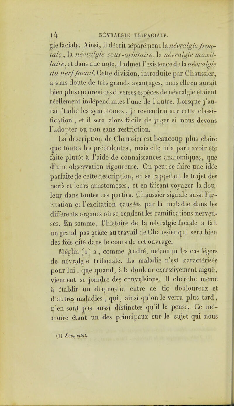 J4 NEVRALGIE T!'.iFACIAL?.. gie iacialp. Ainsi, jl decrit separement la nevralgieJron- tale , la nfyi'fttgie sous-orbilaire,\\\ ne> ralgie niaxil- laire,et dans une note,il admet l'existencedeIznevra/gie da nerffacial. Cette division, inlroduite par Chaussier, a sans doute de tres grands avantages, maisclleen aurait bicn plus encore si cesdiverses especes de nevralgie etaient reelleraent independantes Tune de Fautre. Lorsque j'au- rai etudie les symp tomes , je rcviendrai sur cette classi- fication , et il sera alors facile de juger si nous devons 1'adopter ou non sans restriction. La description de Chaussier est beaucoup plus claire que toutes les precedentes , mais elle m'a paru avoir etc faite plutot a l'aide de connaissances anatomiques, que d'une observation rigoureuse. On peut se faire une ide'e parfaitede cette description, en se rappelant le trajet des nerfs et leurs anastomoses, et en faisant voyager ladou- leur dans toutes ces parties. Chaussier signale aussi Ir- ritation et F excitation causees par la maladie dans les differents organes ou se rendentles ramifications nerveu- ses. En somme, l'histoire de la nevralgie faciale a fait un grand pas grace au travail de Chaussier qui sera bien des fois cite dans le cours de cet ouvrage. Meglin (1) a , comme Andre, meconnu les cas legers de nevralgie trifaciale. La maladie n'est caracterisee pour lui, que quand, a la douleur excessivement aigue, viennent se joindre des convulsions. 11 cherche meme a etablir un diagnostic entre ce tic douloureux et d'autres maladies , qui, ainsi qu'onle verra plus tard, n'cn sont pas aussi distinctes qu'il le pense. Ce me- moire etant un des principaux sur le sujet qui nous