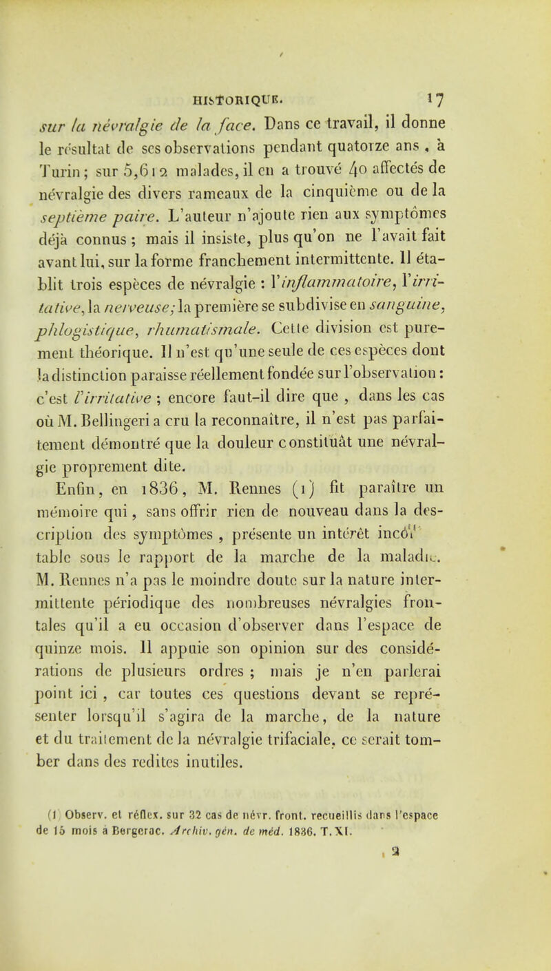 sur la nevralgie de la face. Dans ce travail, il donne le re'sultat de scs observations pendant quatorze ans , a Turin; sur 5,612 malades, il en a trouve 4o affectes de nevralgie des divers rameaux de la cinquieme ou de la septieme paire. L'auteur n'ajoute rien aux symptomes deja connus; mais il insiste, plus qu'on ne l'avait fait avantlui,sur la forme francbement intermittente. 11 eta- blit trois especes de nevralgie : Yinflamrnatoire, Xirri- tative, la neiveuse; la premiere se subdivise en sanguine, phlogistic/ue, rhumatismale. Cette division est pure- ment tbeorique. II n'est qu'uneseule de ces especes dont la distinction paraisse reellement fondee surl'observalion: c'est Virritative ; encore faut-il dire que , dans les cas oil M.Bellingeria cru la reconnaitre, il n'est pas parfai- tement demontre que la douleur constituat une nevral- gie proprement dite. Enfm, en 1836, M. Rennes (1) fit paraitre un raemoire qui, sans offrir rien de nouveau dans la des- cription des symptomes , presente un interet incGi table sous le rapport de la marcbe de la maladic. M. llcnnes n'a pas le moindre doutc sur la nature inter- mittente periodique des nombreuses nevralgies fron- tales qu'il a eu occasion d'observer dans l'espace de quinze mois. 11 appuie son opinion sur des conside- rations de plusieurs ordres ; mais je n'en paiierai point ici , car toutes ces questions devant se repre- senter lorsqu'il s'agira de la marcbe, de la nature et du tr;;iicment de la nevralgie trifaciale, ce serait tom- ber dans des redites inutiles. (1 Observ. et rdfkx. sur 32 cas de ncvr. front, recueillis <lans I'cspace de 15 mois a Bergerac. /Inhiv. gin. de mid. 1886. T.XI. 3