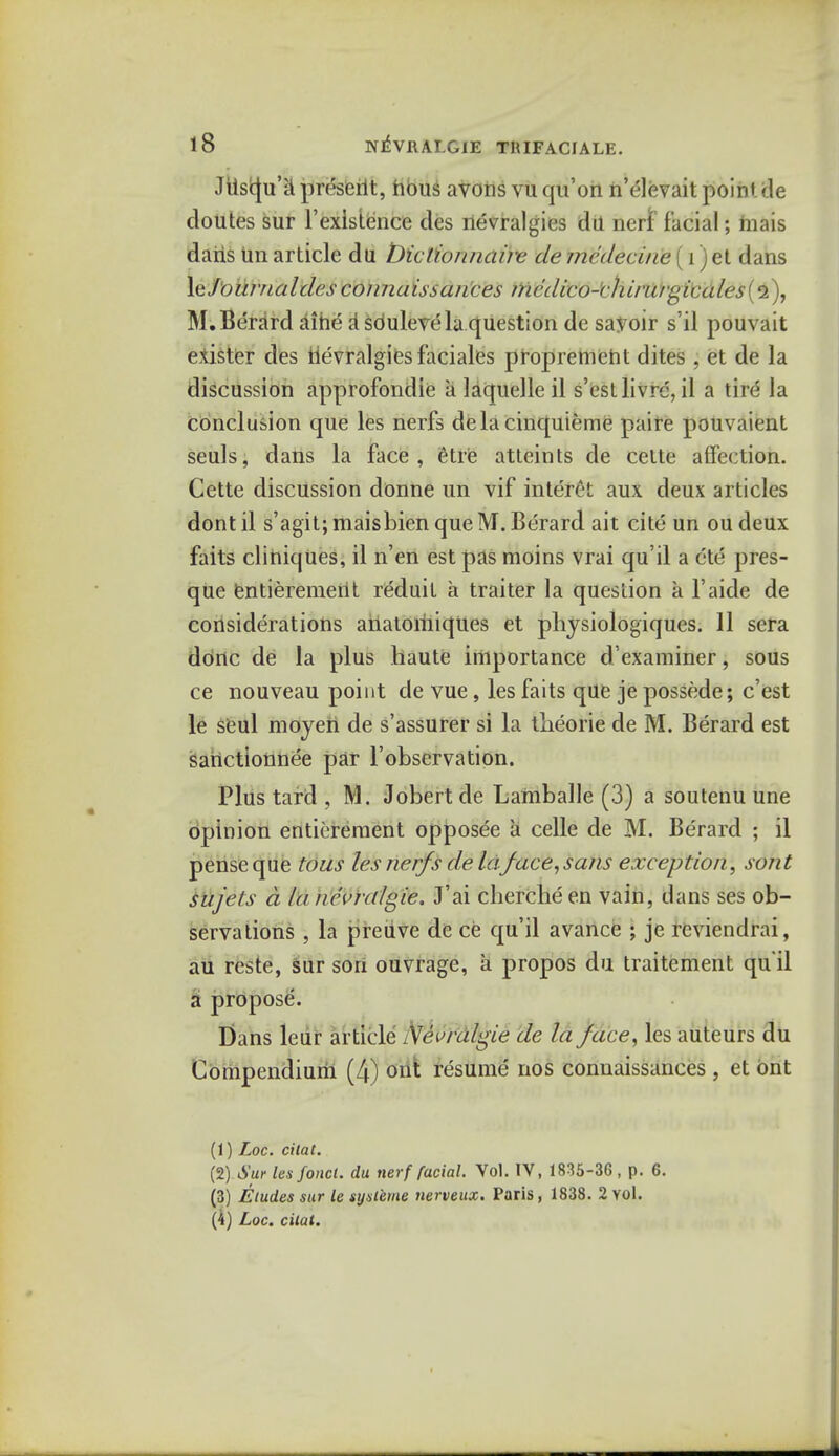 JUscju'ii preserit, nous avons vu qu'on n'elevait point tie doutes sur 1'existence ties nevralgies da nerf facial; hiais daris un article du t)iclionnairc de medecine (i) et dans le'jUnmialdesconnaissances mcdico-'chiru/gicales(^), M. Berard aine a souleve la question de sayoir s'il pouvait exister des iievralgiesfaciales propremeht dites, et de la discussion approfondie a laquelleil s'estlivrc, il a tire la conclusion que les nerfs dela cinquieme paire pouvaient seuls, dans la face, etre atteints de cette affection. Cette discussion donne un vif interet aux deux articles dont il s'agit; maisbien que M. Berard ait cite un ou deux faits cliniques, il n'en est pas moins vrai qu'il a etc pres- que entieremerit reduit a traiter la question a l'aide de considerations anatomiques et physiologiques. 11 sera done de la plus haute importance d examiner, sous ce nouveau point de vue, les faits que je possede; e'est le seul moyen de s'assurer si la tlieorie de M. Berard est sahctionnee par l'observation. Plus tard , M. Jobert de Lamballe (3) a soutenu une opinion entitlement opposee a celle de M. Berard ; il pense que tous les nerfs de laface, sans exception, sent sujels a la nevirdgie. J'ai chercheen vain, dans ses ob- servations , la preuve de ce qu'il avance ; je rcviendrai, au reste, sur son ouvrage, a propos du traitement qu'il a propose. Dans leur article Nevralgie de la face, les auteurs du Compendium (4) out resume nos connaissances , et ont (1) Loc. citat. (2) Sur les fond, du tierf facial. Vol. TV, 1835-36 , p. 6. (3) Etudes sur le sysleme nerveux. Paris, 1838. 2 yoI. (4) Loc. cilat.