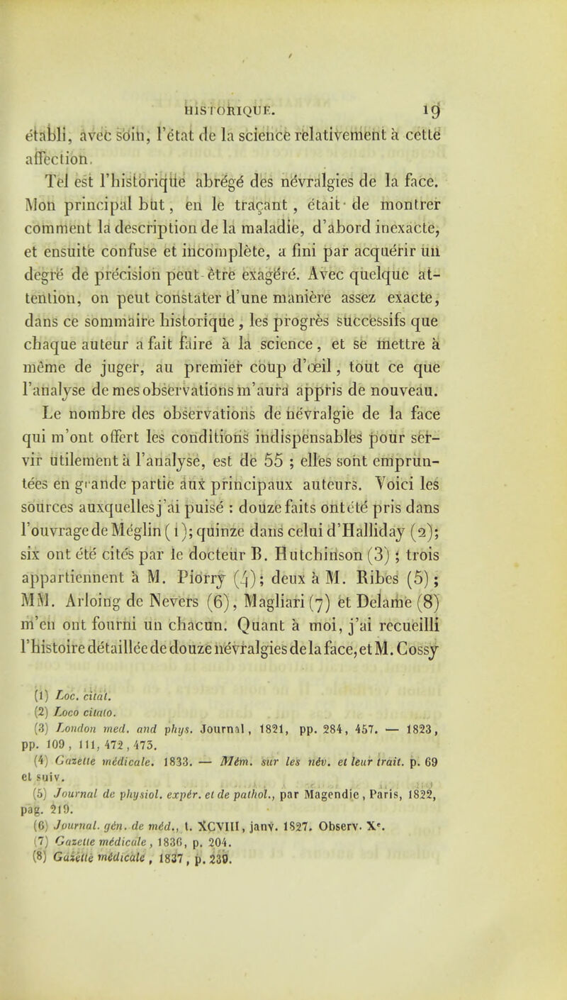 IIISTORIQUF. lCj etabli, avec soin, 1'ctat de la science relativement a cctte affection. Tel est l'historiqite abrege des nevralgies de la face. Mon principal but, en le tracant, ctait cle montrer comment la description de la maladie, d'abord inexacte, et ensuite confuse et incomplete, a fini par acquerir un degre de precision pcut-etre exagere. Avec quelque at- tention, on peut constater d'une maniere assez exacte, dans ce sommaire liistoriqiie , les progres successifs que chaque auteur a fait faire a la science, et se mettre a meme de juger, au premier coup d'oeil, tout ce que 1'analyse denies observations m'aura appris de nouveau. Le nombre des observations de ne'vralgie de la face qui m'ont offert les conditions indispensables pour ser- vir utilementa l'analyse, est de 55 ; elles soht emprun- tees en gi ande partie au* principaux auteurs. Voici les sources auxquellesj'ai puise : clouzefaits ontete pris dans l'ouvragede Meglin (l); quinze clans celui d'Halliday (12); six ont ete cites par Je docteur B. Hutchinson (3) ; trois appartienncnt a M. Piorrj [3)\ deux a M. Ribcs (5); MS. Arloing de Nevers (6), Magliari (7) et Delame (8) m'en ont fourni un chacun. Quant a moi, j'ai rccueilli l'histoiredetailleededouze nevralgies delaface,etM.Cossy (1) Loc. cited. (2) Loco cilalo. (3) London med. and phys. Journal, 1821, pp. 284, 457. — 1823, pp. 109 , ill, 472 , 473. (4) Gazette mddicale. 1833. — Mim. sur les niv. et lettr trait, p. 69 et suiv. (5) Journal dc physiol. expir. et de patltol., par Magendic , Paris, 1822, pag. 219. (6) Journal, gin. de mid., t. XCVIII, janv. 1827. Observ. X*. 71 Gazette midicale, 1830, p. 204.