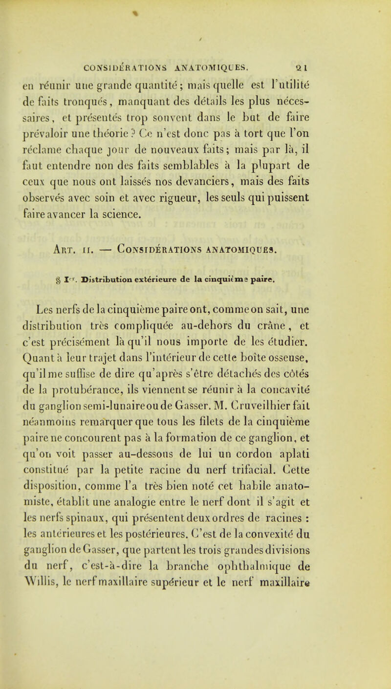 CONSIDERATIONS ANATOMIQUES. Ql en rerinir une grande quantity; mais quelle est 1'utilite de faits tronques , manquant des details les plus neces- saires, et prdsente's trop souvent dans le hut dc faire prevaloir une theorie ? Co n'est done pas a tort que Ton reclame chaque jour de nouveaux faits; mais par la, il faut entendre non des faits semblablcs a la plupart de ceux que nous ont laisses nos devanciers, mais des faits observes avec soin et avec rigueur, les seuls qui puissent faire avancer la science. Art. ii. — Considerations anatomiques. & I, r. Distribution exterieure de la cinquieme paire. Les nerfs de la cinquieme paire ont, commeon sait, une distribution tres compliquee au-dehors du crane , et e'est precisement laqu'il nous importe de les etudier. Quant a leur trajet dans l'interieur de cetle boite osseuse, qu'ilmesuffise de dire qu'apres s'etre detacbesdes coles de la protuberance, ils viennentse reunir a la concavite du ganglion semi-lunaireoude Gasser. M. Cruveilhier fail neanmoins remarquerque tous les filets de la cinquieme paire ne concourent pas a la formation de ce ganglion, et qu'on voit passer au-dessous de lui un cordon aplati constitue par la petite racine du nerf trifacial. Cette disposition, comme l'a tres bien note cet habile anato- miste, etablit une analogie cntre le nerf dont il s'agit et les nerfs spinaux, qui presentent deux ordres de racines : les antcrieures et les posterieures. C'est de la convexite du ganglion de Gasser, que partent les trois grandes divisions du nerf, e'est-a-dire la branche opbtbalmique de Willis, le nerf maxillaire superieur et le nerf maxillaira