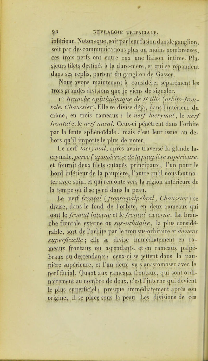 jnferieur. Notopsque, soitparleur fusion dansle ganglion, soit par cjes communications plus ou moins nombr^uses, ces trois ncrfs ont entre cux une liaison intime. Plu- sjeurs filpls destines a Ja dure-mrrc, vl qui se repandent daps ses replis, partent du ganglion dc Gasser. INous avops maintenant a considcrer separemept les trois grandes divisions que je viens dp signaler. i° limnclie opJit/ia/niique de Willis [orbilo-fron- ta/e, Chaussier).E\\e se divise deja, dans l'interieur du crane, en trois rameaux : le nerj lacrjmal, le nerf frontaletle nerf nasal. Ceux-ci penetrent dans l'orbite par la fente sphenoidale , mais c'est leur issue au de- hors qu'il importe le plus de noter. Le nerf lacrjmal, apres avoir traverse la glande la- CTymale^perce Tajionevrose de lapanpiere superieure, et fpurpjt deux filets cutanes principaux, l'un pour le Lord jnferieur dp la paupiere, l'autre qu'il nousfautno- ter avpc soin, et qui remonte vers la region anterieure de Ja tempe ou il se perd dans la peau. Le netf fro/i(a/ (fronto-palpc'bral, Chaussier) se divise, clans le fond de l'orbite, en deux rameaux qui sont X^fronlalinterne et le frontal externe. La bran- che frontale externe ou sus-orbitaire, la plus conside- rable, sprt de l'prbite par le trou sus-orbitaire et devietit superficielle \ pllp se divise immediatemcnt en ra- meaux frontaux ou ascendants, et en rameaux palpe- braux pu defendants; ceux-ci se jettent dans la pau- pirre superieure, et Fun deux va s'anastomoser avec le perffacjaj. Quant aux rameaux frontaux. qui sontordi- nairemcnt au nombrc de deux, c'est l'inlerne qui devient le plus superficjel; presque immediatoment anres son origine, il se place sous h peau. Les divisions de ces