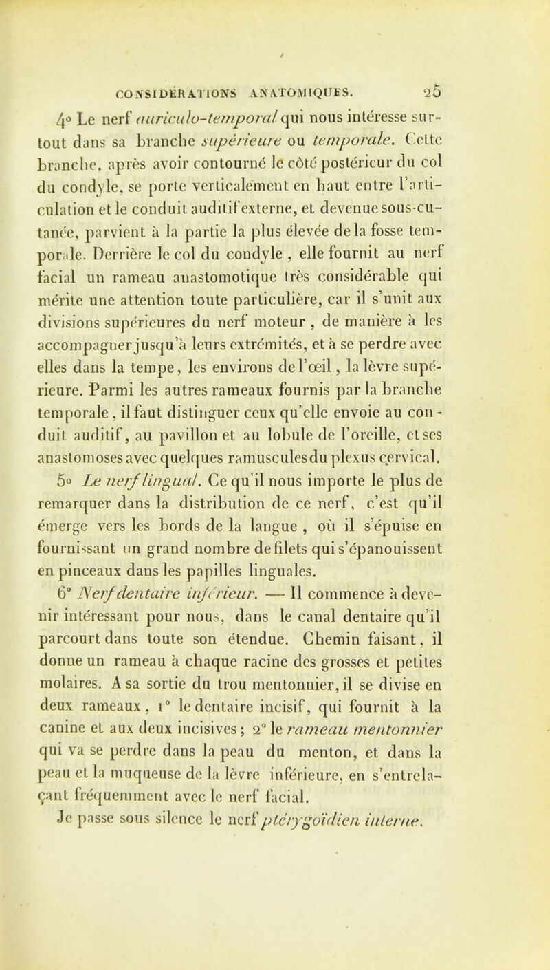 4° Le nerf auricula-temporal qui nous interesse sur- tout dans sa branche superieure ou temporale. Cclte branche, apres avoir contourne le edit' postericur du col du condyle, se portc verticalement en haut entre I'arti- culation et le conduit auditifexterne, eL devenue sous-cu- tanee, parvient a la partie la plus elevee dela fosse tem- pomle. Derriere le col du condyle , elle fournit au nerf facial on rameau auastomotique tres considerable qui merite une attention toute particuliere, car il s'unit aux divisions supe'rieures du nerf moteur , de maniere a les accompagnerjusqu'a leurs extremites, et a se perdre avec elles dans la tempe, les environs del'oeil, la levre supe- rieure. Parmi les autres rameaux fournis par la branche temporale , ilfaut distinguer ceux qu'elle envoie au con- duit auditif, au pavilion et au lobule de Foreille, etses anastomoses avecquelques ramusculesdu plexus cervical. 5° Le nerf lingual. Ce qu il nous importe le plus de remarquer dans la distribution de ce nerf, e'est qu'il emerge vers les bords de la langue , ou il s'epuise en fournissant un grand nombre de filets qui s'epanouissent enpinceaux dans les papilles linguales. 6° Nerf dentaire inferieur. — 11 commence adeve- nir interessant pour nous, dans le canal dentaire qu'il parcourt dans toute son etendue. Chemin faisant, il donne un rameau a chaque racine des grosses et petites molaires. A sa sortie du trou mentonnier, il se divise en deux rameaux, i° le dentaire incisif, qui fournit a la canine et aux deux incisives; 2° le rameau mentonnier qui va se perdre dans la peau du menton, et dans la peau et la muqueuse de la levre inferieure, en s'entrcla- c,ant frequemmcnt avec le nerf facial. Je passe sous silence le ncitptd/'/goidien interne.