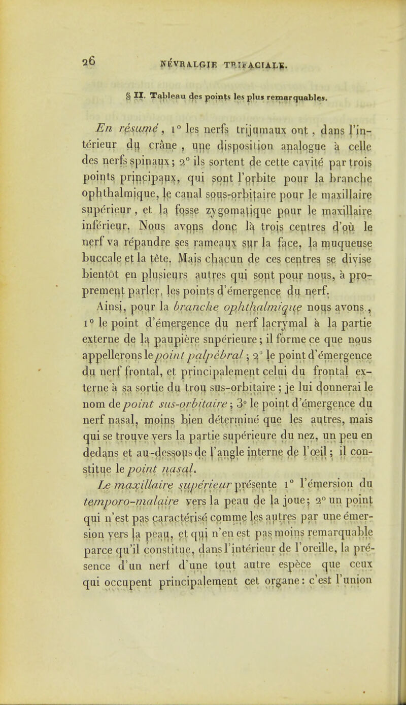 q6 NEVRA.LGIF. TRIrACIALS. § II. Tableau des points les plus remarquables. En resume , i° les nerfs trjjumaux out , dans l'in- terieur du. crane , line disposition analogue a celle des nerfs spipaux; 2° ils sortent de cette cavite' parjrois points prjncipaux, qui sont 1'orbite pour la branche ophthalmique, le canal sous-prbifaire pour Je maxillaire superieur, et la fosse z;ygpmat.jque ppur le maxillaire infericur. Nous: avqns done la trojs ceptres tl'pu le nerf va repandre ses rameaux sur la face, la muqueuse buccale et la fete. Mais cbacun de ces centres se divise bientot en plusieurs autres qui sont pour nous, a pro- premerit parler, les points d'ernergence du nerf. Ainsi, pour la branche ophtlialmique nous avons , i° le point d'ernergence du nerf lacrymal a la partie externe de 1^ paupiere snperieure; il forme ce que nous appellerpnsleyjo///'/palpebral; 2 ' le point d'ernergence du nerf frontal, et principalement celui du frontal ex- terne a sa sortie du trou sus-orbitaire ; je lui donnerai le nom de point sus-orbitaire; 3° le point d'ernergence du nerf nasal, moins bien determine que les autres, mais qui se trouve vers la partie superieure du nez, un peu en dedans et au-dessousde Tangle interne de l'ceil; il con- stitue le point nasaL Le maxillaire superieur presente i° l'emersion du temporo-malaire vers la peau de lajoue; 2° un point qui n'est pas caracterise cpmme les autres par une emer- sion vers }a peau, et qiij n'enest pas moins remarquable parce qu'il conslitue, dansl'intericur de l'oreille, [a pre- sence d'un nerf d'une tout autre espece que ccux qui occupent principalement cet organe: e'est l'union