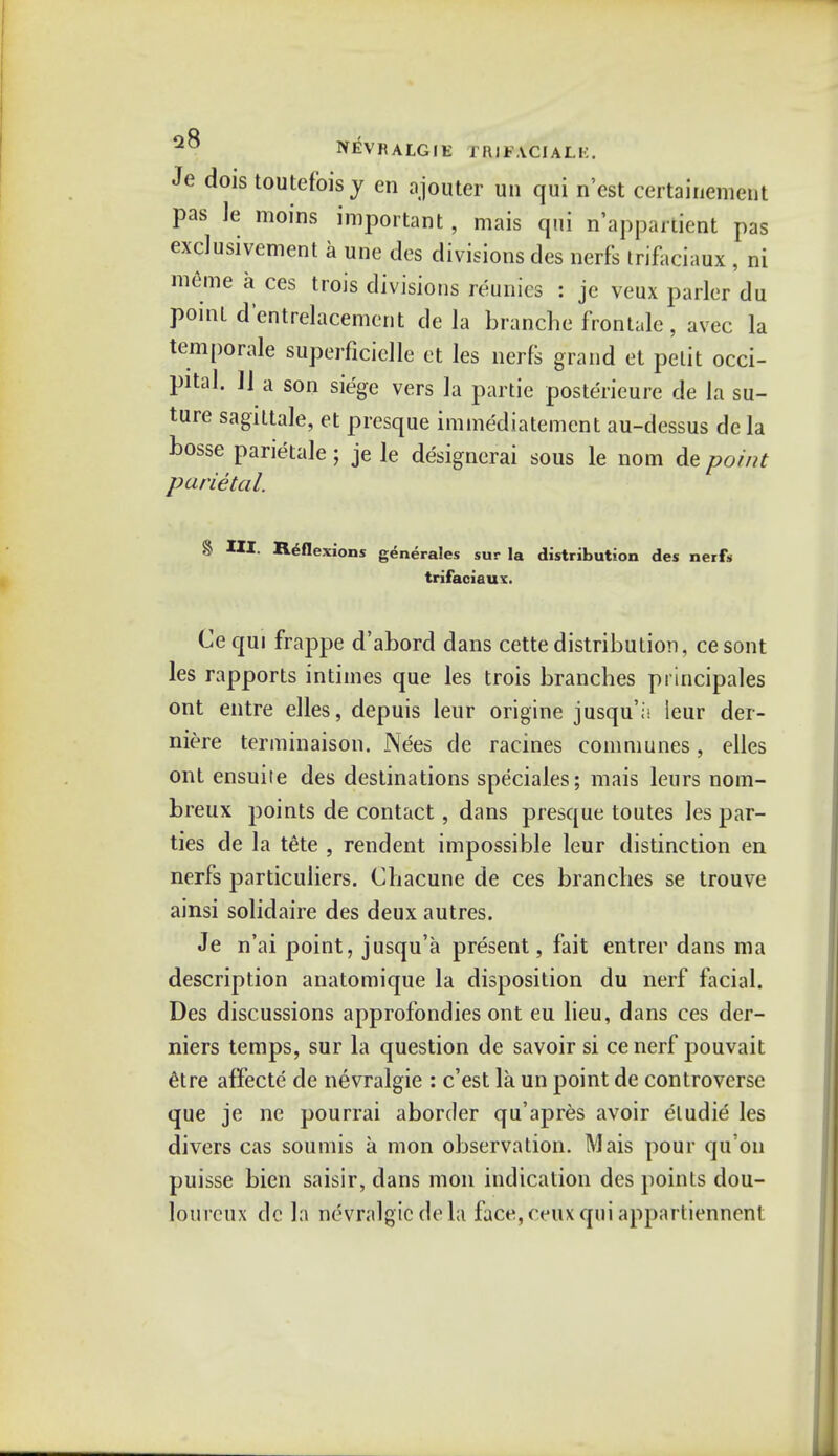 IYEVK ALGIE fRIFACIALK. Je dois toutefoisy en ajouter un qui n'est certainement pas le moins important, mais qui n'appartient pas exclusivement a une des divisions des nerfs trifaciaux , ni meme a ces trois divisions reunics : je veux parler du point d'entrelacement de la branche frontale, avec la temporale superficielle et les nerfs grand et petit occi- pital. 11 a son siege vers la partie posterieure de la su- ture sagittale, et presque immediatement au-dessus de la bosse parietale; je le designerai sous le nom de point parietal. § III. Reflexions generales sur la distribution des nerfs trifaciaux. Cequi frappe d'abord dans cettedistribution, cesont les rapports intimes que les trois branches principales ont entre elles, depuis leur origine jusqu';; leur der- niere terminaison. Nees de racines communes, elles ont ensuite des destinations speciales; mais leurs nom- breux points de contact, dans presque toutes les par- ties de la tete , rendent impossible leur distinction en nerfs particuliers. Chacune de ces branches se trouve ainsi solidaire des deux autres. Je n'ai point, jusqu'a present, fait entrer dans ma description anatomique la disposition du nerf facial. Des discussions approfondies ont eu lieu, dans ces der- niers temps, sur la question de savoir si cenerf pouvait 6tre affecte de nevralgie : c'est la un point de controverse que je ne pourrai aborder qu'apres avoir eludie les divers cas souniis a mon observation. Mais pour qu'on puisse bien saisir, dans mon indication des points dou- loureux dc la nevralgie de la face, ceux qui appartiennent