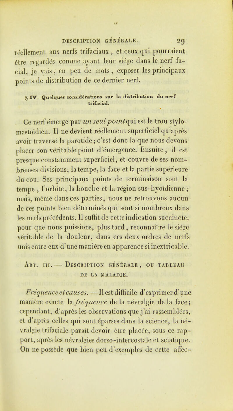 reellement au\ nerfs trifacial , et ceux qui pourraient etre regardes comme ay ant leur siege dans le nerf fa- cial, je vais, cn pcu de mots, exposer les principaux points de distribution de ce dernier nerf. § IV. Quelques considerations sur la distribution du nerf trifacial. Ce nerf emerge par un seal pointqui est le trou stylo- mastoidien. II ne devient reellement superficiel qu'apres avoir traverse la parotide; c'est done la que nous devons placer son veritable point d'e'mergence. Ensuite , il est presque constamment superficiel, et couvre de ses nom- breuses divisions, latempe, la face et la partie superieure du cou. Ses principaux points de terminaison sout la tempe , l'orbile, la boucbe et la region sus-lryoidienne; mais, meme dansces parties, nous ne retrouvons aucun de ces points bien determines qui sont si nombreux dans les nerfs precedents. 11 suffitde cctte indication succincte, pour que nous puissions, plus tard, reconnaitre le siege veritable de la douleur, dans ces deux ordres de nerfs unis entre eux d'une maniereen apparence si inextricable. Art. hi.— Description generale , ou tableau DE LA JHALADIE. Frequence el causes. — II est difficile dexprimerd'une manit re exacte la frequence de la nevralgie de la face; cependant, d'apres les observations que j'ai rassemblecs, et d'apres celles qui sont eparses dans la science, la ne- vralgie trifaciale parait devoir etre placee, sous ce rap- port, apres les nevralgies dorso -intercostale et sciatique. On ne possedc que bien peu d'exemples de cette affee-