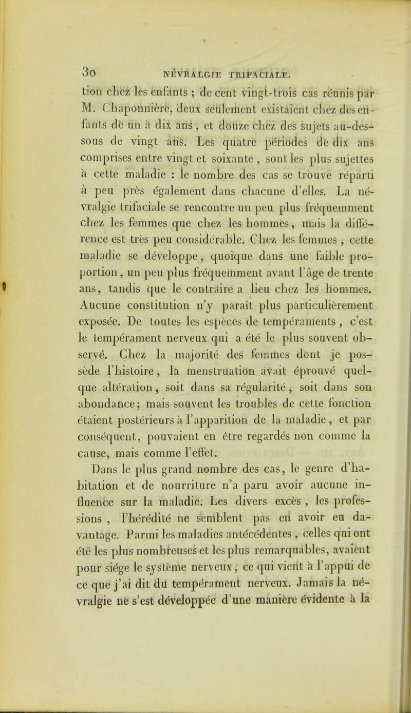 tion clicz les enfants ; decent vingt-trois cas reunispar M. Chaponniere, deux settlement existaient chezdeseri- fants de tin h dix ans, et dbuze chez des sujets au-des- sous de vingt ans. Les quatre periodes de dix ans comprises entre vingt et soixante , sont les plus sujettes a cette maladie : le nombre des cas se trouve repai d a peu pres egalement dans chacune d'elles. La ne- vralgie trifaciale se rencontre un peu plus frequemment chez les femmes que chez les hommes, mais la dilfe- rence est tres peu considerable. Chez les femmes , cette maladie se developpe, quoique dans une faible pro- portion , un peu plus frequemment avant l'age de trente ans, tandis que le contraire a lieu chez les hommes. Aucune constitution n'y parait plus particulierement exposee. De toutes les especes de temperaments , e'est le temperament nerveux qui a ete le plus souvent ob- serve. Chez la majorite des femmes dont je pos- sede l'hisloire, la menstruation avait eprouve quel- que alteration, soit dans sa regularity , soit dans son abondance; mais souvent les troubles de cette fonction etaient poste'rieurs a Fapparition de la maladie , et par consequent, pouvaient en etre regardes non comme la cause, mais comme l'efFet. Dans le plus grand nombre des cas, le genre d'ha- bitation et de nourriture n'a paru avoir aucune in- fluence sur la maladie. Les divers exces , les profes- sions , l'heredite ne semblent pas eri avoir eu da- vantage. Parmi les maladies antecedentes , celles quiont ete les plus nombreuscs et les plus remarquablcs, avaient pour siege le systeme nerveux , ce qui vient ;i l appui de ce que j'ai dit dii temperament nerveux. Jamais la n£- vralgie ne s'est developpee d'une maniere evidente a la