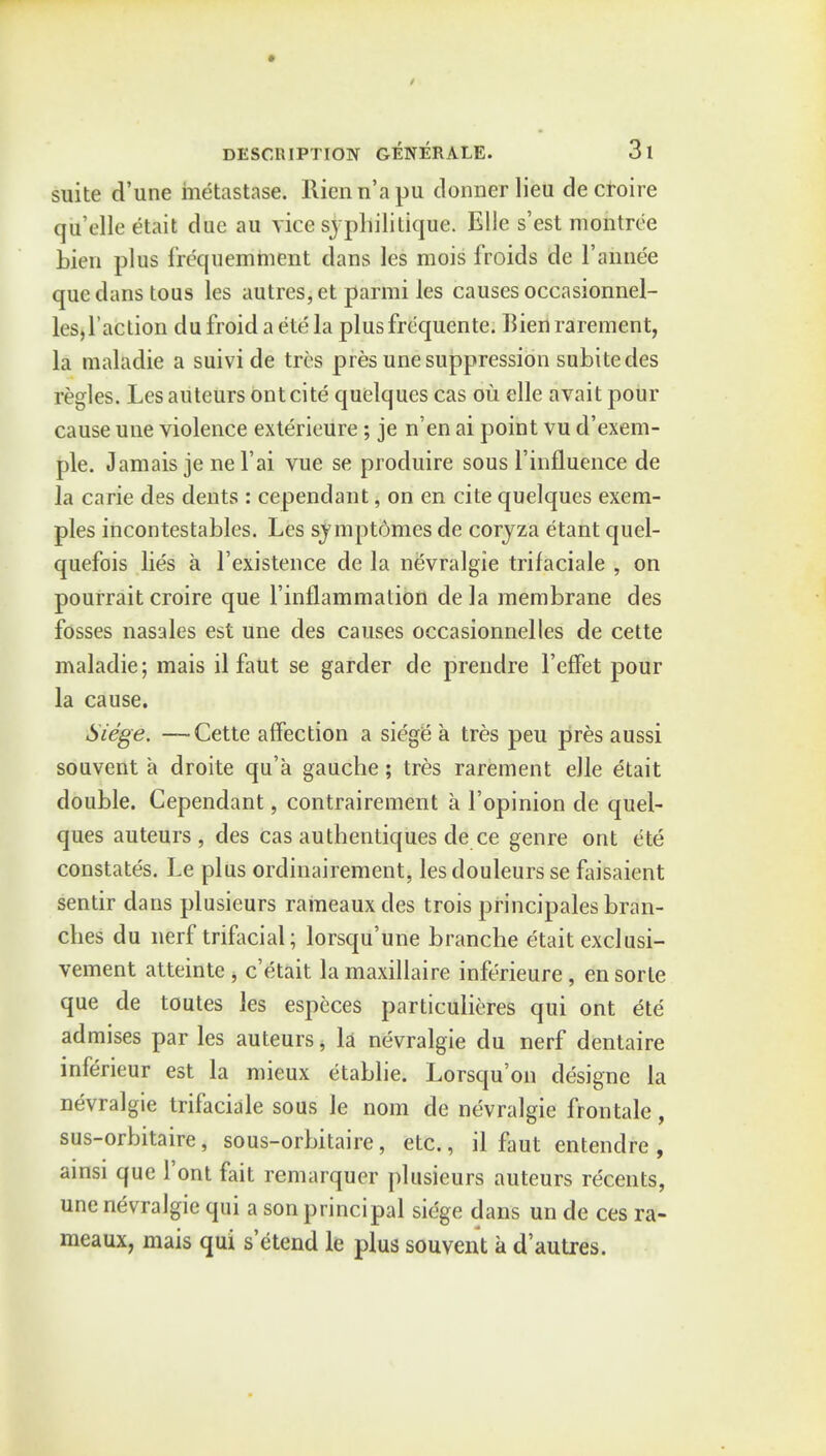 * DESCUIPTION GENERALE. 3l suite d'une metastase. Ilienn'apu donnerlieu decfoire qil'elle etait due au vice syphilitique. Elle s'est montree bien plus frequemment dans les mois froids de Faimee que dans tous les autres,et parmi les causes occasionnel- les,Taction du froid a etc la plusfrequente. Bien rarement, la maladie a suivi de tres pres unesuppression subitedes regies. Lesauteurs ont cite quelques cas ou elle avait pour cause une violence exterieure; je n'en ai point vu d'exem- ple. Jamais je nel'ai vue se produire sous 1'influence de la carie des dents : cependant, on en cite quelques exera- ples incontestables. Les svmptdmes de coryza etant quel- quefois lies a l'existence de la nevralgie trifaciale , on pourrait croire que l'inflammation de la membrane des fosses nasales est une des causes occasionnelles de cette maladie; mais il faut se garder de prendre 1'efFet pour la cause. Siege. —-Cette affection a siege a tres peu pres aussi souvent a droite qu'a gauche; tres rarement elle etait double. Cependant, contrairement a l'opinion de quel- ques auteurs , des cas authentiques de ce genre ont ete constate's. Le plus ordinairement, lesdouleursse faisaient sentir dans plusieurs raineauxdes trois principales bran- ches du nerf trifacial; lorsqu'une branche etait exclusi- vement atteinte , e'etait la maxillaire inferieure, en sorte que de toutes les especes particulieres qui ont ete admises par les auteurs > la nevralgie du nerf dentaire inferieur est la mieux etablie. Lorsqu'on designe la nevralgie trifaciale sous le nom de nevralgie frontale, sus-orbitaire, sous-orbitaire, etc., il faut entendre , ainsi que Font fait remarquer plusieurs auteurs recents, une nevralgie qui a son principal siege dans un de ces ra- meaux, mais qui s'etend le plus souvent a d'autres.