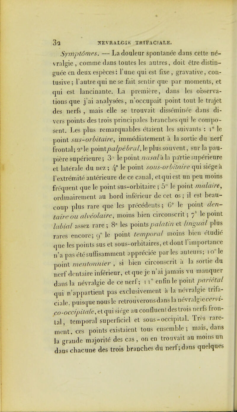 Symptdmes. — Ladouleur spontanee dans cette ne*- vralgie , comme dans toutcs les aulres, doit etre distin- guee en deux especes: 1'une qui est fixe , gravativc, con- tusive; 1'autre qui ne se fait sentir que par moments, et qui est lancinante. La premiere, dans les observa- tions que j'ai analysees, n'occupait point tout le trajet des nerfs , mais elle se trouvait disseminee dans di- vers points des trois principales branches qui ]e compo- sent. Les plus remarquables etaient les suivants : i° le point sus-orbitaire, immediatement a la sortie du nerf frontal; i°\e point/W/?e£/Yz/,leplussouvent, sur la pau- piere superieure; 3° le point nasal* la partie superieure et laterale du nez; 4° le Pomt sous-orbiia.ire qui siege a 1'extremite anterieure de ce canal, etquiest un peu moins frequent que le point sus-orbitaire ; 5° le point malaire, ordinairement au bord inferieur de cet os; il est beau- coup plus rare que les precedents; G° le point clen- taireoualveolaire, moins bien circonscrit; / le point labial assez rare ; 8° les pointspalatin et lingual plus rares encore; y° le point temporal moins bien etudie que les points sus et sous-orbitaires, et dont l'importance n'a pasetesuffisamment appreciee paries auteurs; iole point mentonnier , si bien circonscrit a la sortie du nerf dentaire inferieur, et que je n'ai jamais vu manquer dans la nevralgie de ce nerf; i l0 enfin le point parietal qui n'appartient pas exclusivement a la nevralgie tirifa- cialc. puisquenousle retrouveronsdanslanevralgietrm- co-occipilale, et qui siege au confluenl des trois nerfs fron- tal, temporal superficiel et sous-occipital. Tres rare- ment.ces points existaient tous ensemble; mais, dans la grande majorite des cas , on en trouvait au moms un danschacune des trois brandies du nerf; dans quelques
