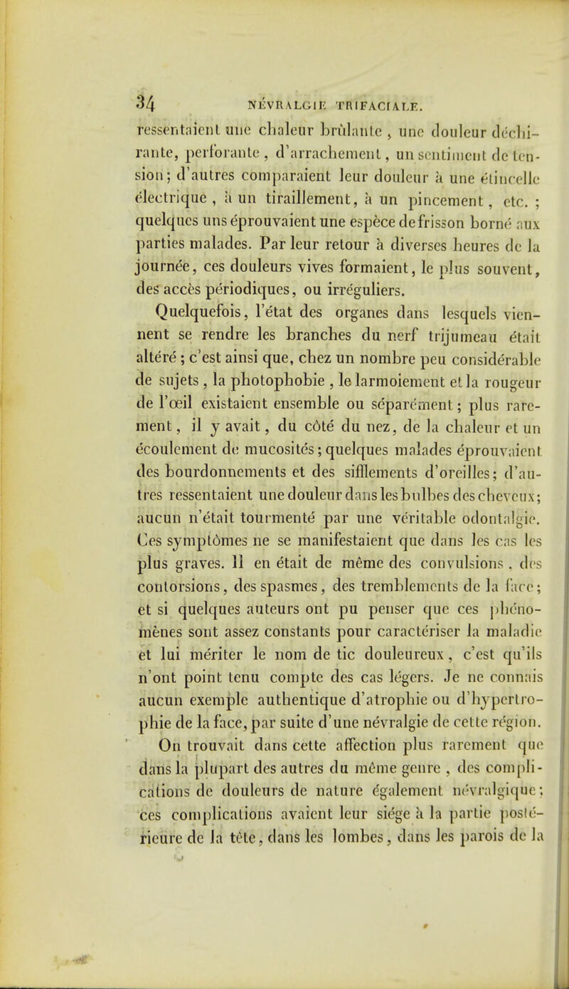 ressentdient une cbaleur briilanle \ une douleur dechi- rante, perforante, d'arrachemenl, un sentiment dc ten- sion; d'autres comparaient Jeur douleur a une etincelle electrique , a un tiraillement, a un pincement, etc. ; quelqucs unseprouvaientune espece de frisson borne- atlx parties malades. Par leur retour a diverses heures de la journee, ces douleurs vives formaient, lc plus souvent, des acces periodiques, ou irreguliers. Quelquefois, l'etat des organes dans lesquels vien- nent se rendre les branches du ncrf trijumeau etaii altere ; e'est ainsi que, cbez un nombre peu considerable de sujets , la photophobie , le larmoiement el la rougeur de l'ceil existaient ensemble ou separernent; plus rare- ment, il y avait, du cdte du nez, de la chaleur et un ecoulement dt: mucosites; quelques malades eprouvaient des bourdonnements et des sifflements d'oreilles; tl'au- tres ressentaient une douleur dans les bnlbes descbevcux; aucun n'etait tourmente par une veritable odontalgic. Ces symptomes ne se manifestaient que dans les cas les plus graves. 11 en etait de meme des convulsions . des conlorsions, desspasmes, des tremblemenls dc la fare; et si quelques auteurs ont pu penser que ces pheno- menes sont assez constants pour caracteriser la maladie et lui meriter le nom de tic douleureux, e'est qu'ils n'ont point tcnu compte des cas legers. Je ne connais aucun exemplc authentique d'atropbie ou d'hypekro- phie de la face, par suite d'une nevralgie de cette region. On trouvait dans cette affection plus rarcment que dans la plupart des autres du meme genre , des compli- cations de douleurs de nature dgalement ne-vralgique: ces complications avaient leur siege a la partie posle- rieurc dc la tete, dans les lombes, dans les parois de la