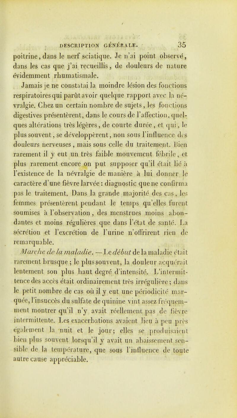 poitrine, dans le nerf sciatique. Je n'ai point observe, clans les cas que j'ai recueillis, de douleurs dc nature evidemment rhumatismale. Jamais je ne constatai la moindrc lesion des fonctions respiratoires qui parut avoir quelque rapport avcc la ne- vralgie. Chez un certain nombre de sujets, les fonctions digestives presenterent, dans le cours de l'affection, quel- ques alterations tres legeres, de courte duree , et qui, le plus souvent, se developperent, non sous l'influence dis douleurs nerveuses , mais sous celle clu traitement. Bien rarement il y eut un tres faible mouvemcnt febrile, et plus rarement encore on put supposer qu'il etait lie ii l'existence de la nevralgie de maniere a lui donner Je caractere d'une fievre larvee: diagnostic quene confirm a pas le traitement. Dans la grande majorite des cas, les femmes presenterent pendant le temps qu'elles f'urent soumises a l'observation, des menstrues moins abon- dantes et moins regulieres que dans I'ctat de sante. La secretion et l'excretion de 1'urine n'offrirent rien de remarquable. Marche de la maladie. —\.Q.debut dela maladie ptait rarement brusque ; le plus souvent, la douleur acqurrait lentement son plus baut degre d'intensite. L'inlermil- tencedes acces etait ordinairement tres irregulierc ; dans le petit nombre de cas ou il y eut unc periodicite mar- quee, l'insucces du sulfate de quinine vint assez frequem- ment montrer qu'il n'y avait reellemcnt pas de fievre intcrmittente. Les exacerbations avaicnt lieu a peu pits egalemcnt la nuit et Je jour; cllcs sc prp.dujsaicnt bien plus souvent lorsqu'il y avait un abaissement sen- sible de la temp'.-raturc, que sous l'influence de loule autre cause appreciable.