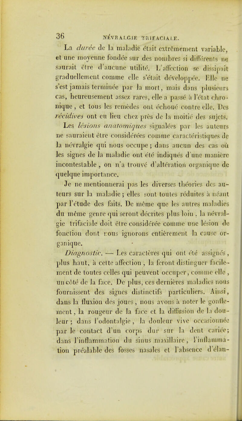 La duree de la maladie dtait extremement variable, et une moyenne fondee sur des nombres si diff«;ren!s ne saurait ttre d'aucune utilite. 1/affoction so dissipait graduellement comme die s'&ait developpee. Kile ne s'est jamais tcrminee par la mort, mais dans plusieurs cas, heureusement assez rares, elle a passe a Mat ehro- nique, et tous les remedes out echoue contre elle. Des recidwes ont eu lieu chez pres de la moitie des sujets. Les lesions anatomiques signages par les autcurs ne sauraient (Hrc considerecs comme caracleristiques de la nevralgie qui nous occupe; dans auciin des cas ou les signes de la maladie ont el6 indiques d une maniere incontestable , on n'a trouve d'altcration oiganique de quelque importance. Je ne mentionuerai pas les diverses theories des au- teurs sur la maladie; elles sont toules reduites ii ncant par l'ctude des faits. De meme que les autres maladies du inline genre qui seront decrites plus loin . la nevral- gie trifaciale doit etre consideree comme une lesion de fonclion dont cons ignorons entierement la cause or- ganique. Diagnostic, — Les caracleres qui ont c'te assignes, plus baut, a cette affection , la fcront distinguer facile- ment de toutes celles qui peuvent oecuper, comme elle , uncote de la face. De plus, ces dernieres maladies nous fournissent des signes distinctifs particuliers. Ainsi, dans la fluxion des joues , nous avons k notcr le gon {le- nient, la rougeur de la face et la diffusion de la dou- leur ; dans l'odontalgie , la douleur vivc occasionnee par le contact d'un corps wit sur la dent carioc; dans rinflammation du sinus maxillairc, rinllamma- tion prealable des fosses nasales et 1'absence d'elan-