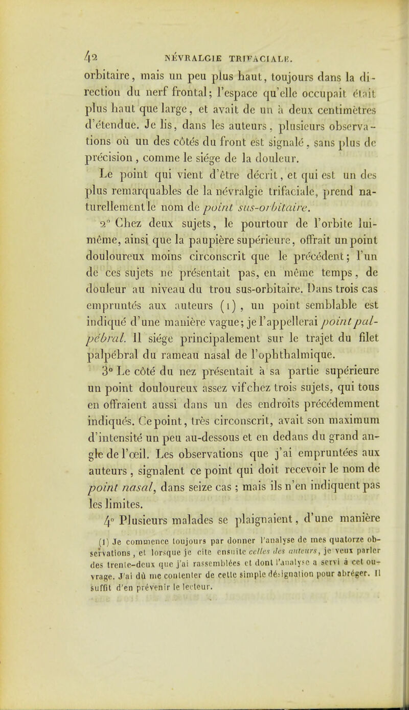 4*2 ISEVRALGIE IRtTACJALE. orbitaire, mais un peu plus haul, toujours dans la di- rection du nerf frontal; l'espace quelle occupait (Hail plus haut que large, et avait de un it deux centimetres d'etendue. Je lis, dans les auteurs, plusicurs observa- tions ou un des cotes du front est signale , sans plus cle precision , comme le siege de la douleur. Le point qui vient d'etre decrit, et qui est un de* plus remarquables de la nevralgie trifacial^ prend na- turellementlc nom de point sus-oibitdire. a6 Chez deux sujets, le pourtour de l'orbite lui- meme, ainsi que la paupiere superieure, offrait un point douloureux moins circonscrit que le precedent; Fun de ces sujets ne presentait pas, en meme temps, de douleur au niveau du trou sus-orbitaire. Dans trois cas empruntes aux auteurs (1), un point semblable est indique d'une maniere vague; je Fappellerai point pal- pebral. 11 siege principalement sur le trajet du filet palpebral du rameau nasal de l'ophthalmique. 3° Le cote du nez presentait a sa partie superieure un point douloureux assez vifchez trois sujets, qui tous en offraient aussi clans un des cndroits precedemment indiques. Cepoint, Ires circonscrit, avait son maximum d'intensite un peu au-dessous et en dedans du grand an- gle dei'oeil. Les observations que j'ai empruntees aux auteurs , signalent ce point qui doit rccevoir le nom de point nasal, dans seize cas ; mais ils n'en indiquent pas les limites. 4° Plusieurs malades se plaignaient, d'une maniere (1) Je commence loujours par dormer 1'analyse de mes quatorze ob- servations , el lorsque je cite ensuitc celtes des auteurs, je veux parlor des trenle-dcux que j'ai rassemblecs et donl I'aaalyse a scrvi a eel ou- vrage. J'ai du me conlenter de relte simple designation pour abreger. II suffit d'en prevenir le lerteur.
