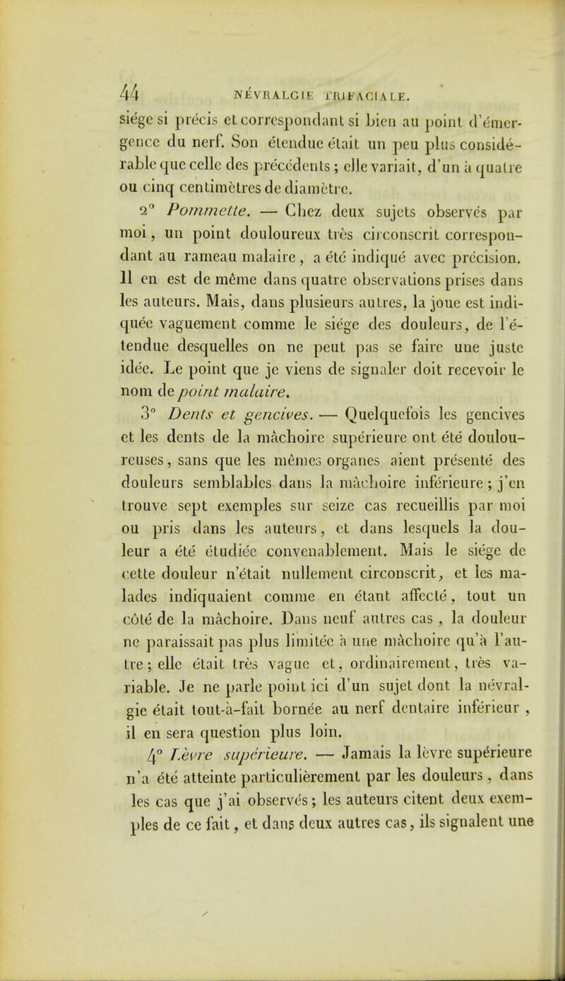 siege si precis et correspondant si bien au point d'emer- gence du nerf. Son elenduc etait un peu plus conside- rable que cellc des precedents; elle variait, d'un a qualre ou cinq centimetres de diametre. 2° Pommette. — Gbez deux sujets observes par moi, un point douloureux ties circonscrit correspon- dant au rameau malaire , a etc indique avee precision. 11 en est de meme dans quatre observations prises dans les auteurs. Mais, dans plusieurs autres, la joue est indi- quee vaguement comme le siege des douleurs, de l'e- tendue desquelles on ne peut pas se fairc uue juste idee. Le point que je viens de signaler doit recevoir le nom de point malaire. 3° Dents et genciues. — Quelquefois les gencives et les dents de la machoire superieure ont ete doulou- reuses, sans que les memes organes aient presente des douleurs semblables dans la macnoire inferieure ; j'en trouve sept exemples sur seize cas recueillis par moi ou pris dans les auteurs, et dans lesquels la dou- leur a ete etudiec convenablement. Mais le siege de cette douleur n'etait nullement circonscrit, et les ma- lades indiquaient comme en etant affecte, tout un cote de la machoire. Dans neuf autres cas , la douleur ne paraissait pas plus limitec a line machoire qu'a l'au- tre ; elle ctait tres vague et, ordinal re menst, ties va- riable. Je ne parle point ici d'un sujet dont la nevral- gic etait tout-a-fait bornee au nerf dentaire inferiear , il en sera question plus loin. 4° Vevre superieure. — Jamais la levrc superieure n'a ete atteinte particulierement par les douleurs, dans les cas que j'ai observes; les auteurs citent deux exem- ples de ce fait, et dans deux autres cas, ils signalent une