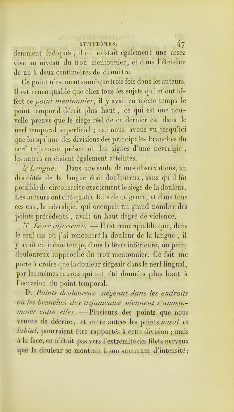 demment radiques, il en existait e'galejmeht une assez vivo aii niveau clu trou mcntonnier, et dans l'etendue de uu a deux centimetres de diametre. Ce point nest mcntionne que trois fois dans les auteurs. 11 est remarquable que chez tous les sujets qui m'ontof- fert ce point mentonnier, il y avait en meme temps le point temporal decrit plus haut, ce qui est une nou- velle preuve que le siege reel de ce dernier est dans le nerf temporal superficiel; car nous avons vu jusqu'ici que lorsqu'une des divisions des principales branches clu nerf trijumeau presentait les signes d'une nevralgie , les autres en etaient egalement atteintes. 4° Langue.— Dans une seule de mes observations, un des cotes de la langue etait douloureux, sans qu'il fiit possible de circonscrire exactement le siege cle ladouleur. Les auteurs ontcite quatre faits de ce genre, et dans tous ccs cas, la nevralgie, qui occupaitun grand nombre des points precedents , avait un baut degre cle violence. 5° Levre ihjerieur'e. — II est remarquable que, dans le seul cas ou j'ai rencontre la douleur de la langue , il j avait en meme temps, clans la levre infericure, un point douloureux rapproche clu trou mentonnier. Ce fait me porte a croire que ladouleur siegeait clans le nerf lingual, par les memes raisons qui out ete donnees plus haut a 1'occasion du point temporal. D. Points douloureux siegeant dans les endroits ou les brandies des trijumeaux viennent s'anasto- mose)- entre elles.—Plusieurs des points que nous \cnons de decrire, et entre autres les points nasal ct labial, pourraient ctre rapportes a cette division ; mais a la face, ce n'etait pas vers Textremite des filets nerveux que la douleur se montrait a son summum d'intensite;