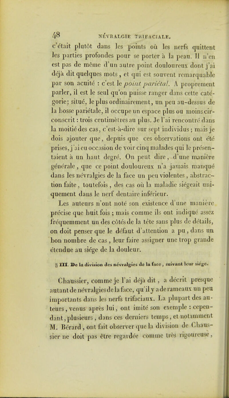 c'etait plut6t dans les points ou les nerfs quittent les parties profondcs pour se porter a la pcau. II n'en est pas de memc d'un autre point douloureux dont j'ai deja dit quelques mots , et qui est souvcnt remarquable par son acuite : c'est le point parietal. A proprement parler, il est le seul qu'on puisse ranger dans cette cate- goric; situe, leplus ordinairement, un peu au-dessus de la bossc parietale, il occupeun espace plus ou moinscir- conscrit: trois centimetres au plus. Je l'ai rencontre dans la moitiedes cas, c'est-a-dire sur sept individus; mais je dois ajouter que, depuis que ces observations ont etd prises, j 'ai cu occasion de voir cinq malades qui le presen- taient a un baut degre. On pent dire, d'une maniere generale , que ce point douloureux n'a jamais manque dans les ne'vralgies de la face un peu violentes , abstrac- tion faite, toutefois, des cas ou la maladie siegeait uni- quement dans le nerf dentaire inferieur. Les auteurs n'ont note son existence d'une maniere precise que buit fois ; mais comme ils ont indiquc assez frequemment un des cotes de la tete sans plus de details, on doit penser que le defaut d'attention a pu, dans un bon nombre de cas , leur faire assigner une trop grande etendue au siege de la douleur. § III. De la division des nevralgles de la face , suivant leur siege. Cbaussier, comme je l'ai deja dit. a decrit presque autantdenevralgiesdelafacc, qu^ly aderameaux un peu importants dans les nerfs trifaciaux. La plupart des au- teurs , venus apres lui, ont imite son excmple : cepen- dant,plusieurs , dans ces derniers temps, et noUminent M. Berard , ont fait observer que la division de Cbaus- sier ne doit pas 6tre rcgardee comme \\H rigourousc .