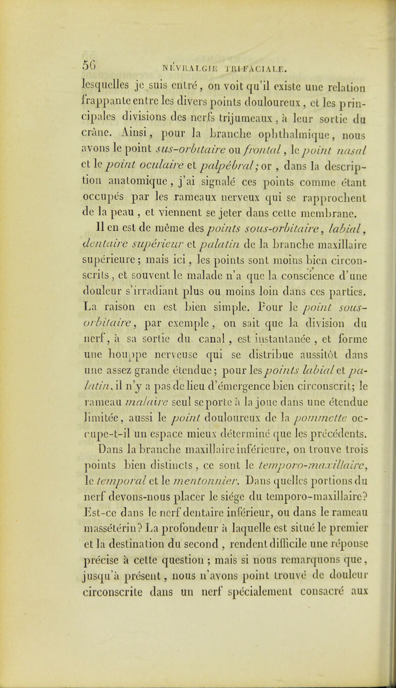 lesquelles je suis enlre, on voit qu'il existe unc relation frappanteentrc lcs divers points douloureux , et les prin- cipals divisions des nerfs trijumeaux . ii leur sortie du crane. Ainsi, pour la branche opbthalmique, nous avons lc point sus-orbitaire ou frontal, lcpoint nasal et lc point oculaire et palpebral; or , dans la descrip- tion anatomique, j'ai signals ces points comme ctant occupe's par les ramcaux ncrvcux qui sc rapprochent de la peau , et viennent se jeter dans cette membrane. 11 en est de raerae des points sous-orbitaire, labial, dentaire superieur et palatin de la branche maxillairc superietire; mais ici, les points sont moins bien circon- scnls , et souvent le maladc n'a que la conscience d'une douleur s'irradiant plus ou moins loin clans ces parties. La raison en est Lien simple. Pour Je point sous- orbit'aire, par cxemple, on sait que la division du ncrf, a sa sortie du canal, est instanlanee , et forme une houppe ncrveusc qui se distribue aussitot dans unc assez grande etendue; pour les points labial et pa- latin, il n'y a pas de lieu d'emergence bien circonscrit; le rameau malaire seul scporte a la jouc dans une etendue limitee, aussi le point douloureux de la pommette oc- cupc-t-il un espace mieux determine que les precedents. Dans la branche maxillaireinfcricurc, on trouvc trois points bien dislincts, cc sont lc temporo-maxillaire ^ le temporal et le mentonnier. Dans quelles portions du nerf devons-nous placer le siege du temporo-maxillaire? Est-cc dans lc ncrf dentaire inferieur, ou dans le rameau masseteric? La profondeur a laquelle est situc le premier et la destination du second , rendent difficile une rcpousc precise a cette question ; mais si nous rcmarquons que, jusqu'a present 9 nous n'avons point trouve de douleur circonscrite dans un ncrf specialement consacrc aux