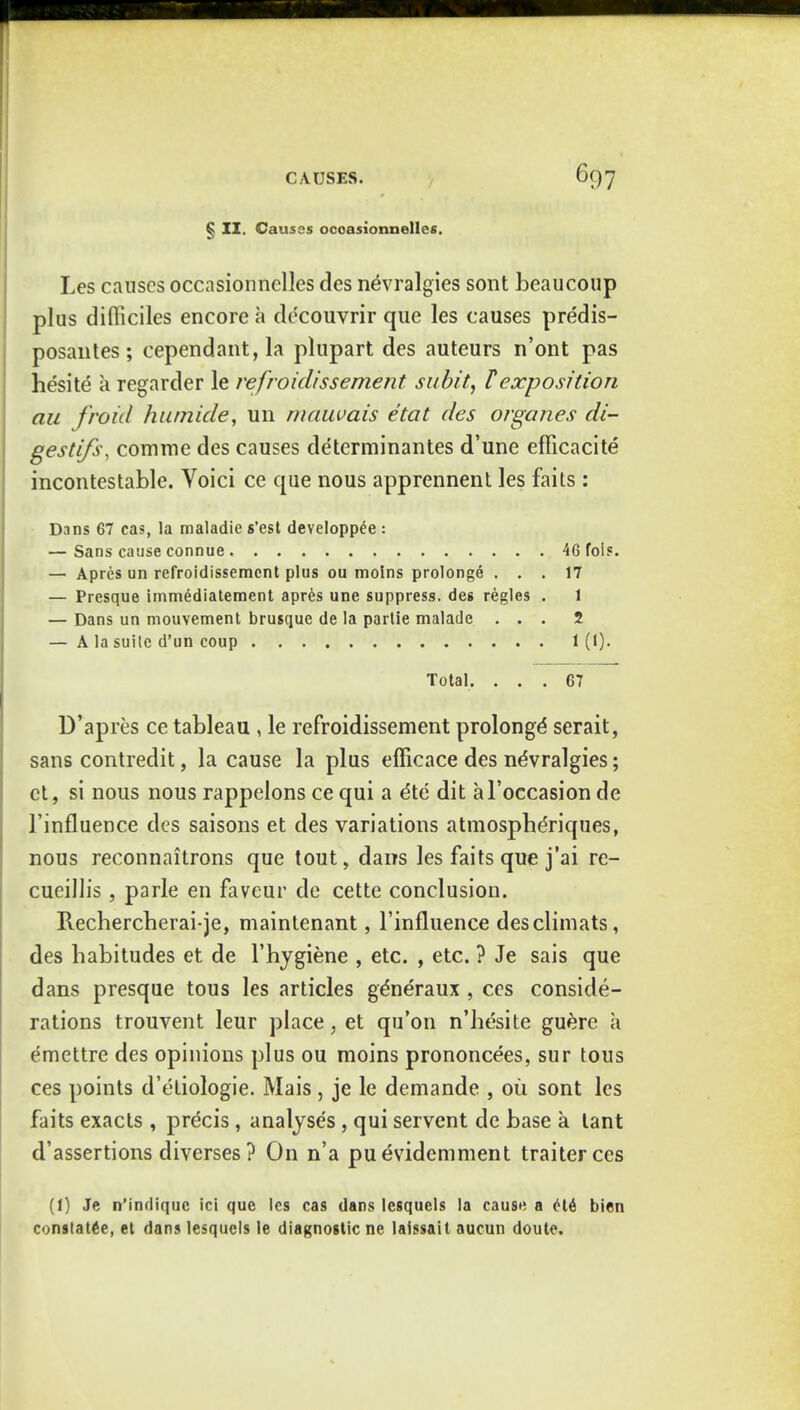 § II. Causes ocoasionnelles. Les causes occasionnelles des nevralgies sont beaucoup plus difliciles encore a decouvrir que les causes predis- posantes; cependant, la plupart des auteurs n'ont pas hesite a regarder le refroidissement subit, l exposition ait froid hutnide, un mauvais etat des organes di- gestifs, comme des causes determinantes d'une efficacite incontestable. Voici ce que nous apprennent les faits : Dans 67 cas, la maladie s'est developp^e : — Sans cause connue 46 fois. — Apres un refroidissement plus ou molns prolonge ... 17 — Presque immediatement apres une suppress, des regies . 1 — Dans un mouvement brusque de la partie malade ... 2 — A la suile d'un coup 1(1). Total. ... 67 D'apres ce tableau , le refroidissement prolonge' serait, sans contredit, la cause la plus efficace des nevralgies; et, si nous nous rappelons ce qui a dte dit al'occasion de l'influence des saisons et des variations atmospheriques, nous reconnaitrons que tout, dans les faits que j'ai re- cueillis, parle en faveur de cette conclusion. Rechercberai-je, maintenant, l'influence desclimats, des babitudes et de l'bygiene , etc. , etc. ? Je sais que dans presque tous les articles ge'neraux , ces conside- rations trouvent leur place, et qu'on n'besite guere a emettre des opinions plus ou moins prononcees, sur tous ces points d'etiologie. Mais, je le demande , oil sont les faits exacts, precis, analyses, qui servent de base a lant d'assertions diverses ? On n'a pu evidemment traiterces (1) Je n'indiquc ici que les cas dans Icsquels la cause a ete bien constatee, et dans lesquels le diagnostic ne laissait aucun doute.