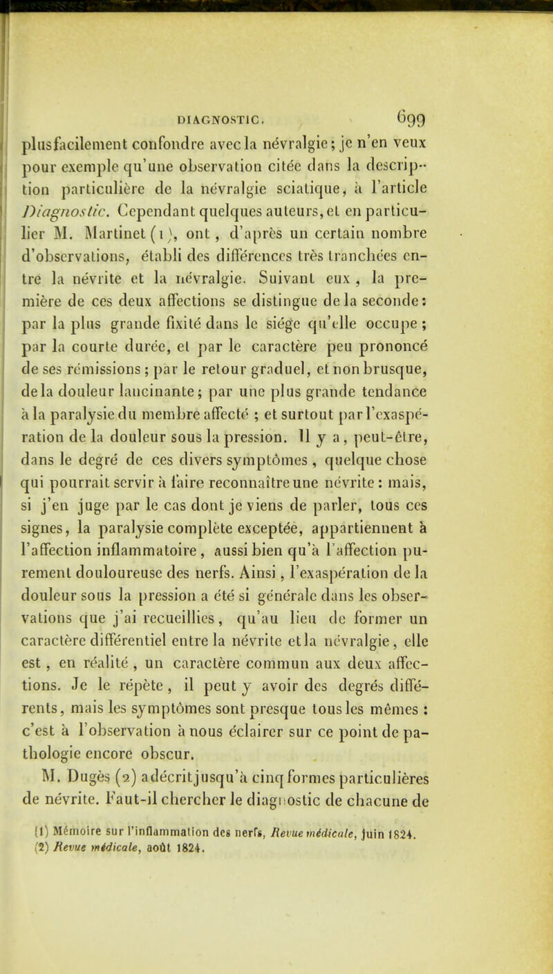 pi us facile merit confondre avecla nevralgie; je n'en veux pour exemple qu'une observation citee dans la descrip- tion particulierc de la nevralgie sciatique, a l'article Diagnostic. Ccpendant quelques auleurs, et en particu- lier M. Martinet (1), ont, d'apres un certain nombre d'obscrvations, etabli des differences tres tranchees cn- tre la nevrite et la nevralgie. Suivant eux , la pre- miere de ces deux affections se distingue dela seconde: par la plus grande fixite dans lc siege qu'clle occupe ; par la courte duree, el par le caractere peu prononce de ses remissions ; par le retour graduel, et non brusque, dela douleur lancinante; par une plus grande tendance a la paralysiedu membre affecte* ; etsurtout parl'exaspe- ration de la douleur sous la pression. 11 y a, peut-etre, dans le degre de ces divers sjmptomes , quelque chose qui pourrait servir a l'aire reconnaitreune nevrite : mais, si j'en juge par le cas dont je viens de parler, tous ces signes, la paralysie complete exceptee, appartiennent a l'affection inflammatoire , aussibien qu'a l'affection pu- rement douloureuse des nerfs. Ainsi, l'exasperation de la douleur sous la pression a ete si generale dans les obser- vations que j'ai recueillics, qu'au lieu de former un caractere differentiel entre la nevrite etla nevralgie, elle est , en realite , un caractere commun aux deux affec- tions. Je le repete, il peut y avoir des degres diffe- rents, mais les symptomes sont presque tousles memes : e'est a l'observation a nous eclairer sur ce point de pa- thologic encore obscur. M. Duges (2) adecritjusqu'a cinq formes particulieres de nevrite. Faut-il cherchcr le diagnostic de chacune de (1) M6moire sur l'infldmmation des nerrs, Hevuemidicule, Juin 1824. (2) Revue midicale, aoul 1824.