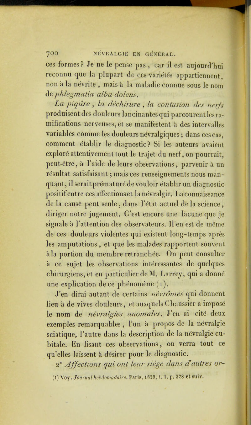 ces formes? Je ne le pense pas. car il est aujourd'hui reconnu que la plupart do ces varietes appartiennent, non a la nevrite , mais a la maladie connue sous le nom de phlegmatia alba do/ens. La piqiire , la dec hirure , la contusion des nerfs produisentdes douleurs lancinantesqui parcourentlesra- mifications nerveuses,et se manifestent a des intervalles variables comme les douleurs nevralgiques ; dans cescas, comment etablir le diagnostic? Si les auteurs avaient explore altentivement tout le trajet du nerf, on pourrait, peut-etre, a l'aide de leurs observations, parvenir a un re'sultat satisfaisant; mais ces renseignements nous man- quant, il seraitpremature devouloir etablir un diagnostic positifentre ces affectionset la nevralgie. Laconnaissance de la cause peut seule , dans l'etat actuel de la science , diriger notrc jugement. C'est encore une lacune que je signale a fattention des observateurs. 11 en est de m6me de ces douleurs violentes qui existent long-temps apres les amputations , et que les malades rapportent souvcnt ala portion du membre retrancbee. On peut consulter a ce sujet les observations interessantes de quelques cbirurgiens, et en particulier de M. Larrey, qui a donne une explication dece pbenomene (1). J'en dirai autant de certains nevromes qui donnent lieu a de vives douleurs, et auxquels Chaussier a impose le nom de nevralgies anomales. J'en ai cite deux exemples remarquables, fun a propos de la nevralgie sciatique, l'autre dans la description de la nevralgie cu- bitale. En lisant ces observations, on verra tout ce qu'elles laissent a desirer pour le diagnostic. 2° Affections qui oat leur siege dans d'autres or-