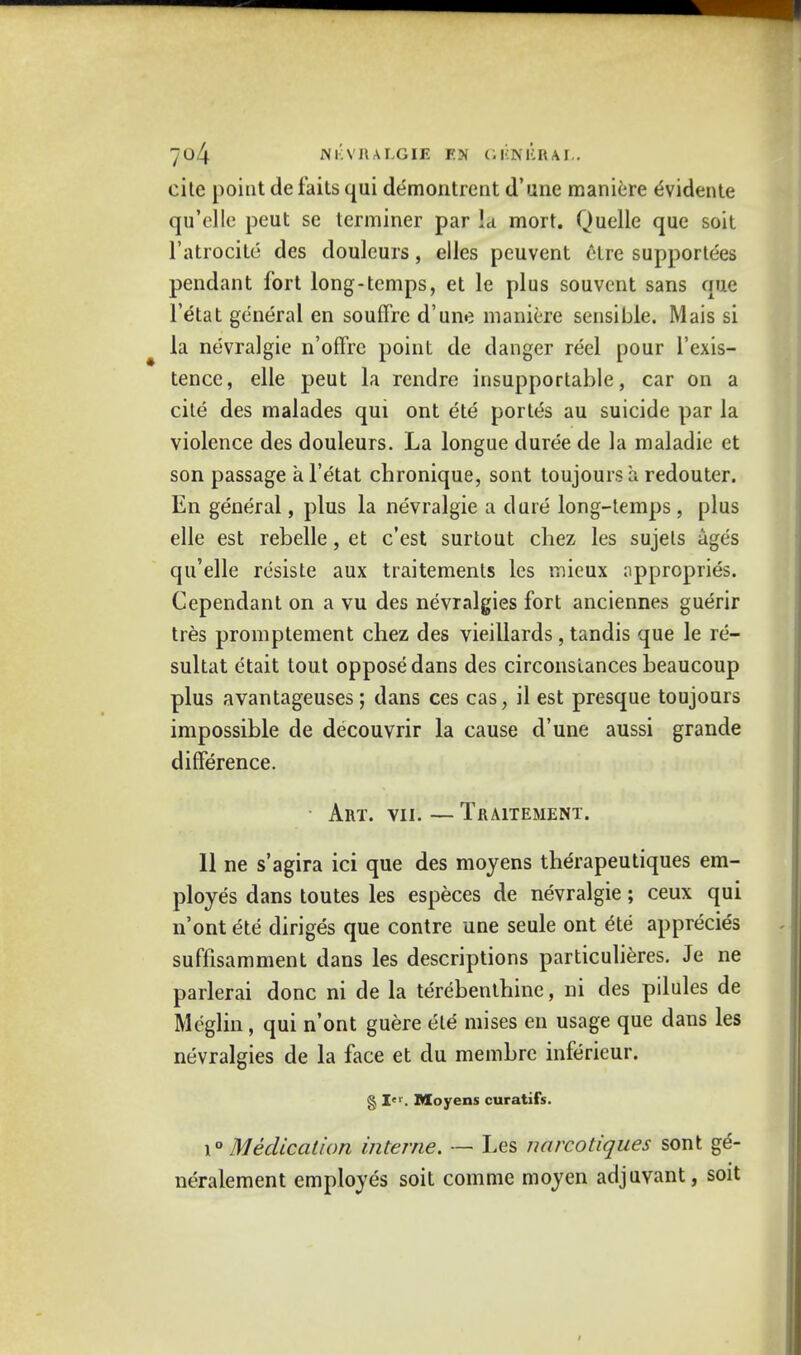 cite point de faits qui demontrent (Tune maniere ^vidente qu'elle peut se terminer par Id mort. Quelle que soit l'atrocite des douleurs, elles peuvent etre supportees pendant fort long-temps, et le plus souvcnt sans que l'etat general en souffre d'une maniere sensible. Mais si la nevralgie n'offrc point de danger reel pour l'exis- tence, elle peut la rendre insupportable, car on a cite des malades qui ont ete portes au suicide par la violence des douleurs. La longue duree de la maladie et son passage a l'etat chronique, sont toujours a redouter. En general, plus la nevralgie a dure long-temps, plus elle est rebelle, et e'est surtout chez les sujels ages qu'elle resiste aux traitements les rnieux uppropries. Cependant on a vu des nevralgies fort anciennes guerir tres promptement chez des vieillards, tandis que le re- sultat etait tout oppose dans des circonsiances beaucoup plus avantageuses; dans ces cas, il est presque toujours impossible de decouvrir la cause d'une aussi grande difference. Art. vii. — TfiAlTEMENT. II ne s'agira ici que des moyens therapeutiques em- ployes dans toutes les especes de nevralgie; ceux qui n'ont ete diriges que contre une seule ont ete apprecies suffisamment dans les descriptions particulieres. Je ne parlerai done ni de la terebenthine, ni des pilules de Meglin, qui n'ont guere ete mises en usage que dans les nevralgies de la face et du membrc inferieur. § I. Moyens curatifs. \° Medication interne. — Les narcotiques sont ge- neralement employes soit comme moyen adjuvant, soit