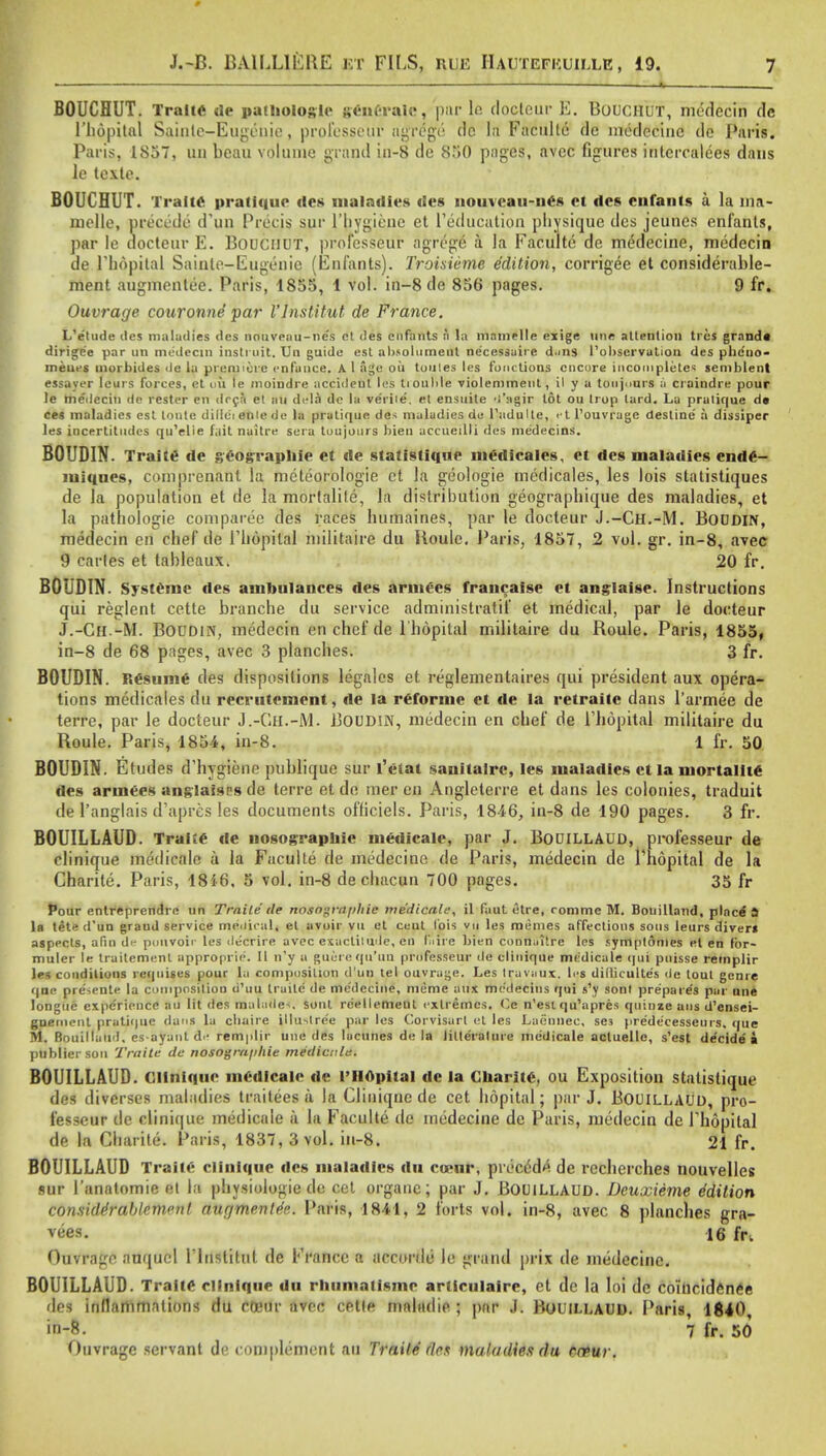 * BOUCHUT. TraltC de pathologic generate, par le docteur E. BOUCHUT, medecin dc l'liopital Siiinlc—Eugenic, prolesseur agrege (lc la Faculte dc medecine dc Paris. Paris, 1857, un beau volume grand in-8 dc 850 pages, avcc figures interealces dans le tcxte. BOUCHUT. Trait* pratique des maladies tics iiouvcau-nes et dcs enfants a la ina- melle, precede d'un Precis sur rhygienc et l'education physique dcs jeunes enfants, par le docteur E. BOUCHUT, professeur agrege a la Faculte de medecine, medecin de Thopilal Sainte-Eugenic (Enfants). Troisieme edition, corrigee et considerable- ment augmentee. Paris, 1855, 1 vol. in-8 de 856 pages. 9 fr. Ouvrage eouronne par Vlnstitut de France. L'e'lude cles maladies dcs nouveau-nc's et des enfants a la mamelle exige line attention tres grand* dirige'e par un medeem insti nit. Un guide est absolumenl ne'eessaire d.ms Pobservalion des phc'uo- meues inurbides de la pienneic enfunce. A 1 age oil toules les functions encore incompletes semblent essayer leurs forces, et ou le rnoindre accideut les tioulile violemmeul, il y a toujours a craindre pour le medecin de rester en drcri et an dcla de la ve'rile'. et ensuite -i'agir lot ou trop tard. La pratique de ces maladies est lonte dilleienlede la pratique de^ maladies de l'adulle, etl'ouvrage destine a dissiper les incertitudes qu'elie fait naitre sera toujours bien accueilli des me'decins. BOUDIN. Trait* de geographie et de statistique medicales, et des maladies ende- miques, comprcnant la meteorologie et la geologie medicales, les lois statistiques de la population et de la morlalile, la distribution geographique des maladies, et la pathologie comparee des races humaines, par le docteur J.-Ch.-M. Boddin, medecin en chef de Tliopilal niilitaire du Roule. Paris, 1857, 2 vol. gr. in-8, avec 9 carles et tableaux. 20 fr. BOUDIN. Systeme des ambulances des armecs francaise et anglaise. Instructions qui reglent cette branche du service administratis et medical, par le docteur J.-Ch -M. Boudin, medecin en chef de l'liopital militaire du Roule. Paris, 1855, in-8 de 68 pages, avec 3 planches. 3 fr. BOUDIN. Resume des dispositions legales et reglementaires qui president aux opera- tions medicales du recrutement, de la reformc et de la retraite dans l'armee de terre, par le docteur J.-Gh.-M. BOUDW, medecin en chef de l'liopital militaire du Roule. Paris, 1854, in-8. 1 fr. 50 BOUDIN. Etudes d'hygiene publique sur l'etat sanilairc, les maladies et la mortality des arinees anglaises de terre et do mer en Angleterre et dans les colonies, traduit de l'anglais d'apres les documents officiels. Paris, 1846, in-8 de 190 pages. 3 fr. BOUILLAUD. Traite de nosograpbic medicate, par J. BODILLAUO, professeur de clinique medicale a la Faculte de medecine de Paris, medecin de Thopital de la Charite. Paris, 1846, 5 vol. in-8 de chacun 700 pages. 35 fr Pour entreprendre un Trnile tie nosogmfihic medicale, il faut etre, romme M. Bouilland, place' » la tete d'un graud service medical* et avoir vu et ceut Ibis vu les memes affections sous leurs divert aspects, afin di- polivoir les decrire avec exactitude, en ffiire bien connaitre les sympldmes et en fbr- muler le traitemenl approprie. II n'y a guui e qii'uu professeur de clinique medicale qui puisse remplir les conditions requites pour la composition d un lei ouvrage. Les Iravaux. les dilliculte's ile tout genre que pre^ente la composition d'uu traile de medecine, meme aux me'decins qui s'y sont prepaie's par une longuc expedience an lit des malade<. sont reellemelit extremes. C.e n'esi qu'apres quinze ans d'ensei- goemenl pratique dans la cbaire illuslree par les Corvisart el les Laennec, se3 pre'decesseurs. que M. Bouillauil. esayant de remplir une des lacunes de la lilte'rature medicale acluellc, s'est decide a publtersou Traile de nosogra/ihie medicaid. BOUILLAUD. Clinique medicale de l'liopital de la Charite, ou Exposition statistique des divcrses maladies traitees it la Clinique de cet hopital; par J. BOUILLAUD, pro- fesseur dc clinique medicale a la Faculte de medecine de Paris, medecin de Thopital de la Charite. Paris, 1837, 3 vol. iti-8. 21 fr. BOUILLAUD Traite clinique dcs maladies du coeur, precede de recherches nouvelles sur I'anatomie et la physiologic de cet organc; par J. BOUILLAUD. Dcuxieme e'dition conside'rablemont augments. Paris, 1841, 2 forts vol. in-8, avec 8 planches gra- vees. 16 fr„ Ouvrage auquel l'lnstitut de France a nrcordu le grand prix de medecine. BOUILLAUD. Traite clinique du rhiimatisme articulaire, et de la loi dc coincidence des inflammations du CtBtiv avec cetle mnltidie ; par .1. Bouillaud. Paris, 1840 1 fr. 50 Ouvrage servant de complement an Traile do* maladies du enpur.