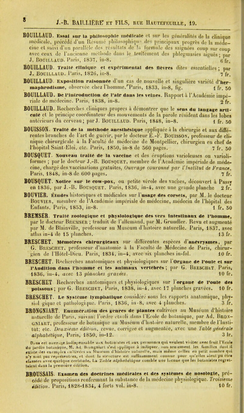 J.-B. BAILL1ERE* et F1LS, rue IIaltefeuille, 19. BOUILLAUD. I'.ss-M sur la philosophic medlcalc Ct sur leg ui iicruliti's dp la cliuique medicalo, precede d'un Resume* pliilosopluqiid Ait principaut progrei de la mede- ciue et suivi d'un pnrallele des rcsullats do !.. lormule des saignees coup sur coup avec ceu\ do Paucicnnc melliode dans le traitcmcnt des phlegniasies aigucs; par J. BOUILLAUD. Paris, 1837, in-8. (j [r# BOUILLAUD. Trail* ellnique ct experimental des fievrcs diles essentielies; par J. BOUILLAUD. l'aris, 1826, in-8. 7 fr. BOUILLAUD Exposition raisonnCe d1 un cas de nouvelle ct singuliere variete d'her- mapnrodlsme, observee chez riiomme.rParis, 1833, iu-8, fig. l fr. 50 BOUILLAUD. Dc rintroductlon dc 1'alr dans lcs velncs. Rapport a l'Academie imp, - riale de medecine. Paris, 1838, in-8. 2 fr. BOUILLAUD. Recherches cliniqiics propres a demontrer que le sens du langage artl- cuie et le principe coordinateur des niouvenieuts de la parole resident dans les lobes antcricurs du cerveau; par J. BOUILLAUD. Paris, 1848, in-8. 1 fr. 50 BOUISSON. Tralte de la meihodc anesthesiuue appliquee a la chirurgie et aux diffe- renles brandies de Part de guerir, parle docteur E.-F. BOUISSON, professeur de cli- nique cbirurgicale a la Faculte de medecine de Montpellier, cbirurgien en chef de l'hopital Saint-Eloi, etc. Paris, 1850, in-8 de 560 pages. 7 fr. 50 BOUSQUET. Nouvcau tralte de la vaccine et des eruptions varioleuses ou varioli- formes ; parle docteur J.-B. Bousquet, membrc de l'Academie imperiale de mede- cine, charge des vaccinations gratuites, Ouvrage couronne par Vlnstitut de France. Paris, 1848, in-8 dc 600 pages. 7 fr. BOUSQUET. Notice sur le cow-pox, ou petite verole des vaches, decouvert a Passy en 1836, par J.-B. BousQUET. Paris, 1836, in-4, avec uue grunde planche 2 fr. BOUVIEB. Etudes lustoriques et medicales sur l'usage des corsets, par M. le docteur BouviER, nicmbre dc l'Academie imperiale de niedecine, medecin de l'hopital des Enfants. Paris, 1853, in-8. 1 fr. 50 BREMSER. Tralte zoologiquc ct physlologlque des vers lntcstinaux de l'liomme, par le docteur Bremser ; traduit de I'aHeoiand, par M. Gruudler. Revu etaugmente par M. de Blainville, professeur au Museum d'histoire naturelle. Paris, 1837, avec atlas in-4 de 15 planches. 13 fr. BRESCBET. iwemoircs cbirurgicaux sur differentes especes d'anevrysmes, par G. BisESCMET. professeur d'anatomie a la Faculte de Medecine de Paris, cbirur- gien de l'Hotel-Dieu. Paris, 1834, iu-4, avec six planches in-fol. 10 fr. BRESCBET. Recherches analomiques et physiologiqnes sur l'Organe de l'oule et sur l'.Vudition dans l'homme ct lcs animaux vertebres ; par G. Breschet. Paris, 1836, iu-4, acec 13 planches gravies. 10 fr. BRESCEET Rechcrchcs anatomiques et physiologiques sur Forgone de route de» poissous; parG. BaESCllET, Paris, 1838, in-4, avec 17 planches gravees. 10 fr. BRESCBET. Le Syslcmc lymphatique considers sous les rapports anatomique, phy- siol giquect palhologique. Paris, 1836, in-8, avec 4 planches. 3 fr. BRONGNIART. Eni!iner.ition des genres de plantes cultivecs au Museum d'histoire naturelle de Paris, suivani l'ordre etnoli dans PEcole de hnlaiiique, |>ar Ad. Bro.v- GMAHT, professeur de botanique au Museum d'bistoire naturelle, memhre de l'lnsli- lut: etc. Deuxieine edition, revue, corrigee et aiigmentce, avec une Table generate alphabdtique, Paris, 1850, iu-12. 3 fr. D.iill ret burruufl indispensable IKlX Ijotinitsles ft MUX personnel qui vrulenl vi-iler urec fruit 1'EcoU du jardin lioluuique, M. Ad BruDgniurl *Vsl n|>|diqcn: a iuJii|>ier. nan seutemeut lcs families dositU rxisir iles ext-raples inUiveVs uu Museum d'histoire usturolle, muis menu! c<-lles en pciii nomhre qui n'j lont pus repr&enltfet, et donl In structure esl suflisanimeiit lomiue uour (|u'ollei eieul pu elre classecs BVocquttlque certitude. La Table alphabciique curnble uoc lucune que les kolunislei rcjjrel- uicut dans la premiere cditiuu. BROUSSAIS. Exnmen des doctrines medlcalcs et des systemes dc nosologic, pre- cede de propositions renfermant la suhslance de la medecine physiologiquc. Troisiemc ddition. Paris, 1828-1834, 4 forts vol. in-8. 10 fr.