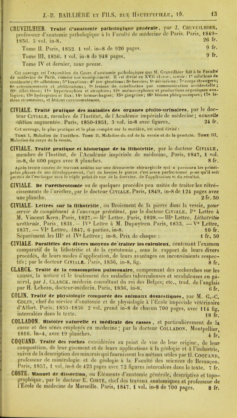 CRUVEILBIER. TralM d'anatomfe patuoiogique trencraic, par J. Cnuvr. ilhier, professeur d anatomic pathologique a la Eaculte de medecine dc Paris. Paris, 1849- 1836. 3 vol. in-8. 26 fr- Tome II. Paris, 1852. 1 vol. in-8 de 920 pages. 9 fr. Tome HI, 1856. 1 vol. in-8 de 948 pages. 9 fr. Tome IV et dernier, sows presse. Cct ouvrage est l'exposition du Cours d'nnalomie pathologique que M. Cruveilhier fait a la Fnculte «le mefterine de Paris, romme s<>n enseignrmcnt. 11 r«l divise' en XVI1 classes snvoir: I* solutions de continuite ; 9o adhesions; 5 luxations: 4 inv ginations ; 5<> heroics-, ti dc\ialions ; 7U corps etiangers; l<o ulri cis-emeiils et obliterations ; 0 lesions de canalisation par communication acridcntelle ; 10 dilatations; it hypertrophies et atrophies; t2» metamorphoses et productions organiques anu- logucs; 13 hydropisies el dux; 14 licmon hagies; 15» gangrene; 16 lesions phlegoiasiques; 17° le- sions stiumeusus, et lesions carcinomateuses. CIVIALE. Traite pratique des maladies des organcs genito-urinaircs, par le doc- teur Civiale, mcmbre de I'lnstituL, de TAcademie imperialede medecine; nouvelle t'dition augmentee. Paris, 1850-1851, 3 vol. in-8 avec figures. 24 fr. Cet ouvrage, le plus pratique et le plus complet sur la matiere, est ainsi divise : Tome I. Maladies de l'urethre. Tome IU Maladies du col de la vessie et dc la prostate. ToME III, Maladies du corps dc la vessie. CIVIALE. Traite pratique et historique de la litliotritic, par le docleur CIVIALE, membre de Plnstitut, de PAcademie imperiale de medecine, Paris, 1847, 1 vol. in-8, de 600 pages avec 8 planches. 8 fr. Apres trenle anne'es de travaux assidus sur unc de'eouvcrte chirurgicale qui a parcouru les princi- ples phases de son de'veloppenicnt, I'art de broyer le pierrc s'est asscz perfectionne pour qu'il soit pei mis de l'envisager sons le triple point de vue de la doctrine, de l'upplieution el du re'sultat. CIVIALE. De l'urethrotomic ou de quelques procedes peu usites de trailer les retre- cissements de Purethre, par le doctcur CIVIALE. Paris, 1849, in-8de 124 pages avec uneplanche. 2 fr. 50 CIVIALE. Lettres sur la litliotritic, ou Broiement de la pierre dans la vessie, pour servir de complement a Vouvrage prdeddent, par le doctettr Civiale. lre Lettre a M. Vincent Kern. Paris, 1827.— 11° Lettre. Paris, 1828.—IIP Lettre. LilhotriUe urethrale. Paris, 1831.— IV8 Lettre a M. Dupuylren. Paris, 1833. —Ve Lettre, 1837. — Vle Lettre, 1847, 6 parties, in-8. 10 fr. Separement les IIP et IV« Lettres; in-8. Prix de chaquc : 1 fr. 50 CIVIALE. Paralleles des divers nioyens de traiter lescalculeux, contenant Pexamen comparatif de la lithotritie et de la cystotomie , sous le rapport de leurs divers procedes, de leurs modes d'application, de leurs avantages ou inconvenients respec- tifsj par le docteur CIVIALB. Paris, 1836, in-8, fig. 8 fr. CLARCK. TraitC de la consomptioii piilmonaire, comprenant des reclierches sur les causes, la nature et le traitement des maladies tubcrculeuscs et scrofuleuses en ge- neral, par J. Clakck, medecin consultant du roi des Beiges; etc., trad, de Panglais par H. Lebeau, doclour-medecin. Paris, 1836, in-8. (5 fr. COLIN. Traite de physiologic comparce des animanx domcstiqiics, par M. G.-C. Colin, chef dit service d'nnafomie el de physiologie a Tl^cole imperiale veterinaire d'Alfort. Paris, 1833-1856 2 vol. grand in-8 de chacun 700 pages, avec 114 fig. intercalees dans le lexle. Ig fr> COLLADON. Histoire natnrelle et medicalc des casscs , et particulierement de la casse et des senes employes en medecine; par le doctcur Colladon. Montpcllier 1816. ln-4, avec 19 planches. ^ fr] COQUAND. Traite des roehes considerees au point de vue de leur originc, de leur composition, de leur giscmcnt et dc leurs applications a la geologic et J Pindustrie, suivis de la description des minerals qui fournissent. Ics mctaux utiles par II.Coquand' professeur dc mincrnlogie et dc geologic a la Fnculte des sciences dc Bcsancon.' Paris, 1857, 1 vol. in-8 dc 423 pages avec 72 figures intercalees dans le lexte. 7 fr. COSTE. Manuel de dissection, ou Elements d'anatomie generale, descriptive et lopo- grapbiquc, par le doctcur p]. COSTE, clicf dos travaux anatomiqucs et professeur de l'Ecole de medecine de Marseille. Paris, 1847. 1 vol. in-8 dc 700 pages. 8 fr.