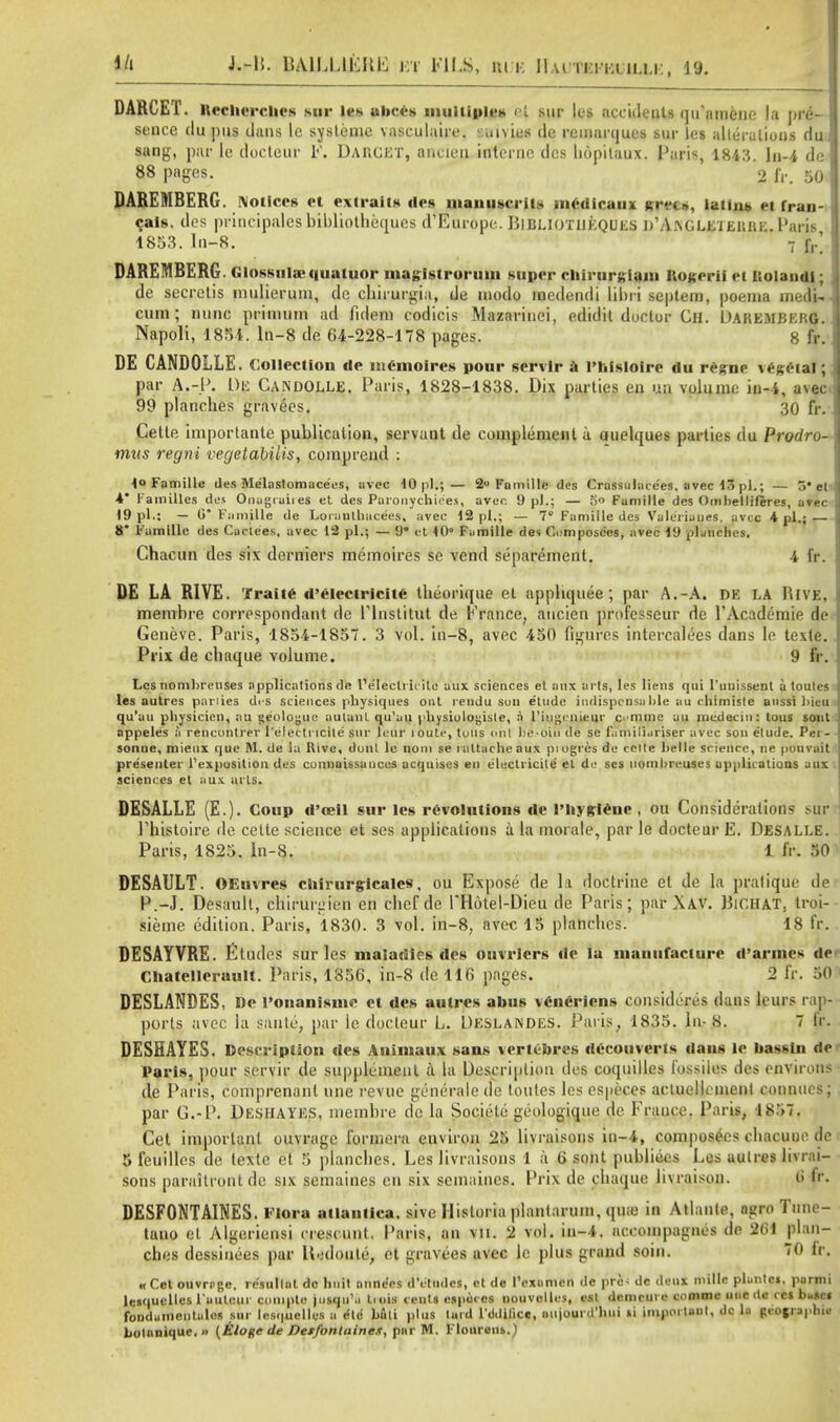 Ui i.-ti. UA1LLIFWE kh FILS, m i: ll,u n:riaii.i,K, 19. DARCET. lteclicrclics sur le* abccs multiples K sur les aec'ulenls qu'ftmene la pre- sence ilu pus dans Ic systemc vasculaire. ':uivies de rcumrqucs sur les alterations du sang, par le docteur F. Damcet, ancieu interne des hopitaux. Paris, 1843. In-4 de 88 pages. 2 fr. 50 DAREMBERG. Notices ct extraits des mauuscril* mcdicaux »rfi», latins ei fran- cais. des principalesbibliotheques d'Europe. Bibliotheques D'A-NGLETEURE, Para 1853. In-8. 7 f,.' DAREMBERG. Glossulai quatuor iiiagistroriim super cliirurKiam Itogerii et liolandl; de secrctis mulierum, de chirurgia, de inodo medendi libri septem, poema medU cum; nunc primum ad fidem codicis Mazariuei, edidit doctor Ch. Daremberg. Napoli, 1851. ln-8 de 64-228-178 pages. 8 fr. DE CANDOLLE . Collection de istC-moires pour scrvlr a l'hfsloirc du regne * espial; par A.-P. Dli CANDOLLE. Paris, 1828-1838. Dix parties en un volume in-4, avec 99 planches gravees. 30 fr. Cetle importante publication, servant de complement a auelques parties du Prodro- mus regni vegetabilis, compreud : 4° Famille des Me'lastomacees, avec 10 pi.; — 2U Famille des Crassulacees, avec 13 pi.; — 5* et- 4* Families des Onagiaiies el des Paronychiees, aver. 9 pi.; — So Famille des Oinbellileres, arec 19 pi.; — 0 Famille de Loraulhacees, avec 12 pi.; — 7° Famille des Valeriuues. avec 4 pi.; 8 Famille des Cactees, avec 12 pi.; — 9* et 10° Fiimille des Cumposcos, avec 19 planches. Chacun des six derniers memoires se vend separement. 4 fr. DE LA RIVE. Traite d'electricite theorique et appliquee ; par A.-A. DE LA Hive, membre correspondant dc rinslitut de France, ancien professeur de FAcademie de Geneve. Paris, 1854-1857. 3 vol. in-8, avec 450 figures intercalees dans le texte. Prix de cbaque volume. !• IV. Les nombreuses applications de I'e'Iectrh ile aux sciences et aux arts, les liens qui l'uuissent a toules les autres parlies di-s sciences physiques out rendu sun elude indispensable au chimiste aussi l>ieu qu'au pliysicien, au geologic autunl qu'au physiulogisle, a 1'iugcn.ieur emme au medeciu: tous soul appeles a rehcohtrer relectri'clte sur leur loute, tons mil be-oiu de se familiuriser avec son elude. Pei - sonue, mieux que M. de la Rive, donl le nom se i attache aux pi ogres de ccite helle science, ne pouvait presenter ^exposition des cunnaissanccs acquises en c'lectricile el de scs nombreuses applic ations aux sciences et aux arts. DESALLE (E.). Coup d'oeil sur les revolutions de l'liygiene , ou Considerations sur Phistoire de celte science et ses applications a la morale, par le docteur E. Desalle. Paris, 1825. In-8. 1 fr. 50 DESAULT. OEuvres chirurgicalcs, ou Expose de la doctrine et de la pratique de- P.-J. Desaull, chiruriMen en cbefde THotel-Dieu de Paris; par .\AV. Bir.HAT, troi- sieme edition. Paris, 1830. 3 vol. in-8, avec 15 planches. 18 fr. DESAYVRE. Etudes sur les maladies des ouirlers de la manufacture d'armes de Chatellerault. Paris, 1856, in-8 de 116 pages. 2 fr. 501 DESLANDES, De l'onanisme ct des autres alms venciiens consjdefes dans leurs rap- ports avec la sante, par lc docteur L. DESLANDES. Paris, 1835. In- 8. 7 fr. DESHAYES. Description des Auimaux sans vertebres decouverts dans le bassin de Paris, pour servir de supplement a la Description des coquilles 1'ossiles des environs de Paris, comprenanl nne revue gencrale de toutes les especes arlucllinienf connucs; par G.-P. DESHAYES, membre de la Societe geologique de Frauce. Paris, 1857. Cet important ouvrage formera environ 25 livraisons in-4, composees chacuue de 5 feuilles de texte et 5 planches. Les livraisons 1 a 6 sont publiees Les autres livrai- sons paraitrontdc six semaines en six semaincs. Prix de cbaque livraison. 6 fr. DESFONTAINES. Flora atlantica. sive Historia plantarum, qtiie in Atlanta, nj-ro Tmie- tano el Algeriensi crescunt. Paris, an vn. 2 vol. in-4. accompagnes de 2UI plan- ches dessinees par H.;doute, et gravees uvec lc plus grand soin. 70 fr. «Cet ouvrrge. re'sullat do hnil anne'es d'dtiidcs, et de I'cxamcn de prc< de deux niille plantei, parnii lesquellcs l'auteui coniple jusqu'a tiois cent! esporcs nouvclles, esl demcui e cnnime iiuc de ccs busci fondumentales sur les(|uelles a ete hfili plus laid l'ddilice, aujourd'hui li important, dc la Rtfoftppbil Lolnnique. » {Eloge de Detfontaines, par M. l'lonrens.)