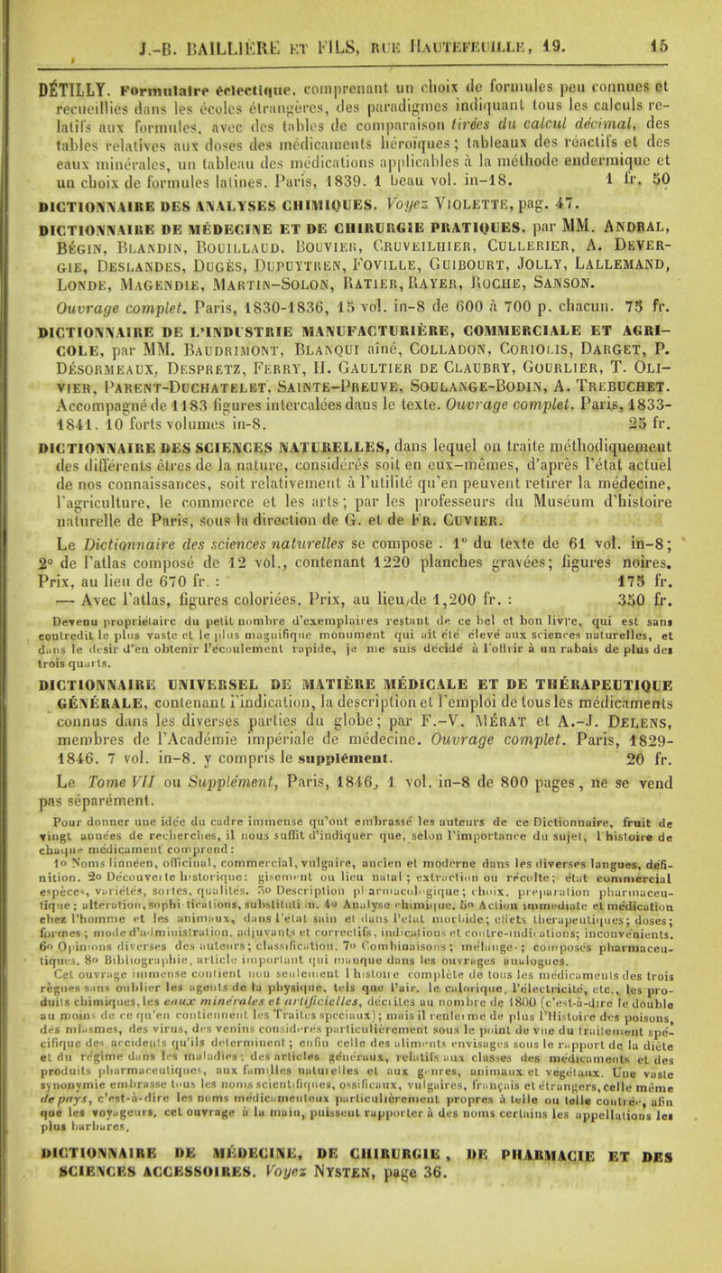 I DIlTILLY. Foriimlaire Oriecliqin*. coinprcnant UD ohoix lie fortuities peu lonnues et recueillios dans les eeoles elrangeres, des paradigmes indiquant tous les calculs re- tatifs aux fonnules. avec des tables de comparison tirecs du calcul decimal, des tables relatives aux doses des medicaments beroiques; tableaux des reactiIs et des eaux mineralcs, un tableau des medications applicables a la melbode endermique et un cboix de formules lalines. Paris, 1839. 1 heau vol. in-18. 1 V. 50 D1CTIONNA1RE DES ANALYSES CHIMIQUES. Voyez VlOLETTE, pag. 47. DICTIONNAIRE DE MEDECINE ET DE CHIRURG1E PRATIQUES, par MM. ANDRAL, Begin, Blaindin, Bouillaud. Bouvieh, Oruveilhier, Cullerier, A. Dever- G1E, DESEANDES, DUGES, DUPUYTREN, FOVILLE, CiUIBOURT, JOLLY, L-ALLEMAND, Londe, Magendie, Martin-Solon, Ratier, Rayer, JIoche, Sanson. Ouvrage complet. Paris, 1830-1836, 15 vol. in-8 de 600 a 700 p. chacun. 78 fr. DICTIONNAIRE DE L'INDISTRIE MANGFACTURIERE, COMMERCIALE ET AGRI- COLE, par MM. Baudrluont, Blamqut aine, Colladon, Corioi.is, Darget, P. Desormeaux, Despretz, Ferry, H. Gaultier de Claubry, Gourlier, T. Oli- vier, PARENT-DOCHATELET, SAINTE-PrEUVE, SOULANGE-BODIN, A. Trebuchet. Accompagnede 1183 figures intercalees dans le texte. Ouvrage complet. Paris, 1833- 1841. 10 forts volumes in-8. 25 fr. DICTIONNAIRE DES SCIENCES NATURELLES, dans lequel on traite metbodiquemcut des ditl'erents etres de la nature, considered soit en eux-memes, d'apres Fetal actuel de nos connaissances, soit relativemeut a Ftitilile qifen peuvent retirer la medecine, Fagriculture, le commerce et les arts; par les professeurs du Museum d'hisloire naturelle de Paris, sous la direction de G. et de Fr. Cuvier. Le Dictiannaire des sciences naturelles se compose . 1° du texte de 61 vol. in-8; 2° de Fatlas compose de 12 vol., contenant 1220 plancbes gravees; figures noires. Prix, au lieu de 670 fr. : 175 fr. — Avec Fatlas, figures coloriees. Prix, au lieu,de 1,200 fr. : 350 fr. Devenu proprielairc du peliL nombre d'exemplaires restaut de ce bel et bon livrc, qui est san$ coutredil le plus vaste et le plus Qiaguifique monument qui ait ele' cleve aux scienres naturelles, et dans le ile'sir d'en obtenir l'ecoulement rapide, je me suis decide' a l'olhir a un rabais de plus de» trois quarts. DICTIONNAIRE CNIVERSEL DE MATIERE MEDICALE ET DE THERAPEUT1QUE GENERALE, contenant Findication, la description et Femploi de tous les medicaments connus dans les diverses parties du globe; par F.-V. Merat et A.-J. Delens, membres de FAcademie imperiale de medecine. Ouvrage complet. Paris, 1829- 1846. 7 vol. in-8. y compris le supplement. 20 fr. Le Tome VII ou Supplement, Paris, 1846, 1 vol. in-8 de 800 pages, ne se vend pas separement. Pour donner une ide'e du cadre immense qu'ont embrasse' les auteurs de ce Dictionnaire, fruit de vingl aunees de recberclies, il nous suffit d'indiquer que, selou 1'importance du sujet, I histoiie de cbaque medicament cornprend: lo Noms linneen, officinal, commercial, vulgaire, anrien et modcrne dans les diverses langues, defi- nition. 2o Ue'couveile b'storiquc: gisem-ent ou lieu natal ; extraction ou recolte; etat commercial espece«, varie'tes, sorles, qualiles. So Description pl'armucolngique; cboix, preparation phurmaceu- lique; alteration, snpbi licalions, subslituli .11. 4u Analyse rbimi>|iie. J>» Action immediate el medication cbez I'homme et les animaux, dans I'etal sain el dans l'elat morbide; diets Iberapeutiques; doses; formes ; mode d'alminislration. adjuvants et correclifs, indications et coutre-mdii alions; inconve'nients. 6 Opinions diverses des autenrs ; classification. 7» Oombimiisons ; melange-; composes pliarmaceu- tiqins. 8 Bibliographie, article important qui manque dans les ouvragus analogues. Cet ouvrage immense contienl lion settlement 1 histoire complete do tons les medicaments des trois regnes sain oublier les agents do la pbysiqne, tels que Pair, le calorique, l'eleitricite, etc., les pro- duils cbimiques. les eaux mineralcs el arlijiciclles, de'ciitcs au nombre de 1800 (c'esl-a-djre le double au moim de <c qu'en contiennent les Trailcs speciaux); mais il rente 1 me de plus l'Histoire des poisous des mi.ismes, ties virus, des venins considered parliculierement sous le point de vue du traiteinent spe'- cifiquc dc< accidents qu'ils delcrminent ; en fin cello des aliments envisages sous le rapport de la diele et du regime dans les maladies; des articles gc'uc'ruux, rvlalifs aux classes des medicaments et des produits pbarmaceutiques, aux families natmelles et aux genres, anitnanx el vegelaux. Une vasle synoiiymie embrasse tons les noms scicnttfiqnes, ossificaux, vulgaircs, franca is et e'trangers, celle mime ile pays, e'est-a-dire les noms medicamciilcux parliculierement propres a telle ou telle cooli e,-, afin que les toy.igeui i, cet ouvrage a la main, puisseul rappoi ter a des noms certains les appellations lei plus barbares. DICTIONNAIRE DE MEDECINE, DE CIURURG1E , DE PHARMACIE ET DES SCIENCES ACCESSOIRES. Voyez NYSTEN, page 36.