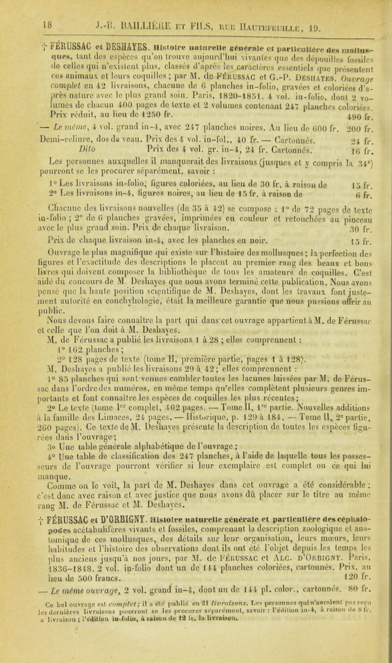 f FERUSSAC et DESDAYES. Blstolre a*iarelle v«n6r«ie ot pwticaMre «i« s dmUw- Wivs, taut des especes qu'on irouve aujourd'hui -.ivanles quo de< dopouillcs ibssiles do cellesqui n'existent plus, classes d'apn- !es caracteres essenliels que presentmt cos animaux ct lours coquilles; par M. de PfROSSAG et G.-P. Deshavks. Ouvrarje complet en 42 livraisons, chacune dc 0 planches in-folio, gravees et coloriees d'a- pr&8 nature avec le plus grand soin. Paris, 1820-1851. -4 vol. in-folio, dont 2 vo- lumes de chacun 400 pages dc texte et 2 volumes contcnanl 247 planches coloriees Prix reduit, au lieu de 1250 ft». jgg jr — Le mime, -4 vol. grand in-4, avec 247 planches noires. Au lieu de GOO fr. 200 fr. Dcmi-reliure, dosdeveau. Prix des-4 vol. in-fol., 40 fr.— Cartonncs. 24 fr. Dito Prix des 4 vol. gr. in-4, 24 fr. Cartonncs. Hi l'v. Les pcrsonnes auxquelles il manqucrait des livraisons (jusques ct y compris la 34e) pourront se les procurer separcment. savoir : 1° Les livraisons in-folio, figures coloriees, au lieu de 30 fr. a raison de 15 fr. 2° Les livraisons in-4, figures noires, au lieu de 15 fr. a raison de <i fr. Chacune des livraisons nouvelles (de 35 ii 42) se compose : 1° dc 72 pa-es de texte in-folio ; 2° de 6 planches gravees, imprimoes en couleur et retouchees au pinceau avec le plus grand soin. Prix de chaque livraison. 30 fr. Prix de chaque livraison in-4, avec les planches en noir. 15 fr. Ouvrage le plus magnilique qui existe sur Phistoire des mollusques; la perfection des figures et Pcxactitude des descriptions le placcnt au premier rang des beaux et bons livres qui doivent composer la bibliotheque de tous les amateurs de coquilles. C'est aide du concours de M. Deshayes que nous avons termine cette publication. Nous avons pense que la haute position scicntifiquc dc M. Deshayes, dont les travaux font jusle- ment autorile en conchyhologie, ctait lameilleure garantie que nous pussions olfrirau public. Nous devons faire connaitre la part qui dans'cet ouvrage appartienta M. de Ferussac et celle que Ton doit a M. Deshayes. M. de Ferussac a publie les livraisons 1 a 28 ; elles comprennent : 1° 162 planches; 2° 128 pages dc texte (tome II, premiere partie, pages 1 a 128). M. Deshayes a publie les livraisons 29 a -42; elles comprennent : ;° 88 planches qui sont venues comblertoutes les lacunes laissees par M. de Ferus- sac dans Pordredes numeros, en meme temps qu'clles completent plusieurs genres im- portants et font connailre les especes de coquilles les plus rocentes; 2° Le texte (tome ler complet, 402 pages. — Tome II, lru parlie. Nouvelles additions a la famille des Limaces, 24 pages. — Historique, p. 129 a 184. — Tome 11, 2e partie, 260 pages). Ce texte deM. Deshayes prescute la description de toutes les especes figu- rees daiis l'ouvrage; > Une table generale alphabetique de Pouvrage ; 4° line table de classification des 247 planches, a Paide de laquelle tous les posscs- seurs de l'ouvrage pourront verifier si leur exemplairc est complet ou ce qui lui manque. Comme on le voit, la part de M. Deshayes dans cet ouvrage a etc considerable : c'est done avec raison ct avec justice que nous avons du placer sur le titrc au memo rang M. do Ferussac et M. Desliaycs. f FERUSSAC <t D'ORBIGNY Slisloii-c naluiolle generale ol waiUculierr dcseenkalo- .!<><: ;>s acetabulifcres vivants et fossiles, comprenant la description zooiogique et aaa- tomiquc de ces mollusques, des details sur leur organisation, leurs inceiirs, Jfeurs habitudes et Phistoire ties observations dont ils out etc Pobjct depuis les temps les plus anciens jiisqu'a. nos jours, par M. de Fei;USSAC ct ALC. D10iiBlGNY. Paris. 1836-1848. 2 vol. in-folio dont un dc 14i planches coloriees, cartonncs. Prix, au lieu de 500 francs. 120 fr. Le m/tnie ouvrage, 2 vol. grand iu-i, dont un dc 1-4-4 pi. color., cartonncs. SO fr. Ce bel ouvrage est cntriplet; il a ele publie cn2t livraisons. Les pcrsonnes quin'uiirnlenl pas reft) les dornieres livraisons pourront se les procurer separemenl, savoir s l'ciiilion la-*, a ruisou Je ,x li. a livraison j i'e'ditlon in-folio, u raison de 13 IV. la livraison.