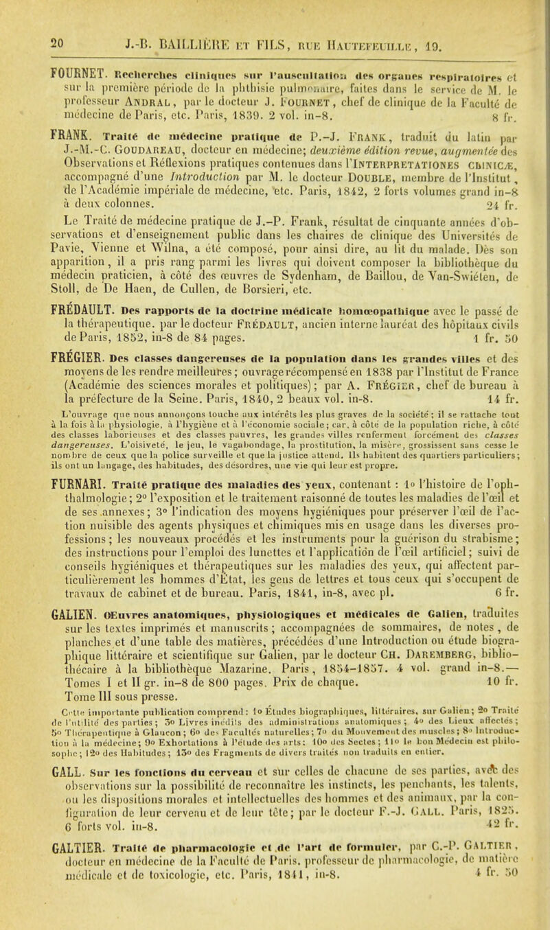FOURNET. Rcchcrciics cltnlqnes sur I'anacaltatloi) ilea organea reaplratolrea <?t sur la premiere pcriodc de la phthisic pulmnimirc, faites dans le service de M. le professeur Andral , par le docteur J. Fournet , chef de clinique de la Faculte dc medecine de Paris, etc. Paris, 1839. 2 vol. in-8. 8 IV. FRANK. Train- dc mCdcclnc pratique dc P.-J. FRANK, Iraduit du latin par J.rM.-C. GOUDAREAU, docteur en medecine; dcuxieme Edition revue, aur/mentee des Observations el Reflexions pratiques contenues dans ITnterpretationes cuiniCjE, accompagne d'une Introduction par M. le docteur DOUBLE, membre de l'lnslitut , dc l'Academie imperialc de medecine, vetc. Paris, 1812, 2 forts volumes grand in-8 a deux colonnes. 2i fr. Le Traite de medecine pratique de J.-P. Frank, resultat de cinquante annees d'ob- servalions et d'enseignement public dans les chaires de clinique des Universites de Pavie, Vienne et Wilna, a ete compose, pour ainsi dire, au lit du malade. lies son apparition , il a pris rang parmi les livres qui doivent composer la bibliotlieque du medecin pratieien, a cote des ceuvres de Sydenham, de Baillou, de Van-Swieleu, de Stoll, de De Haen, de Cullen, de Borsieri, etc. FREDAULT. Des rapports dc la doctrine mCdicale homocopatliiquc avec le passe de la therapeutique. par le docteur Fredault, ancien interne laureat des hopitaux civils de Paris, 1852, in-8 de 84 pages. 1 fr. 50 FREGIER. Des classes dangereuses dc la population dans les grandes villcs et des moyensde les rendre meilleures; ouvrage recompense en 1838 par lTnstilut de France (Academie des sciences morales et politiques); par A. FREGiEfi, chef de bureau a la prefecture de la Seine. Paris, 1840, 2 beaux vol. in-8. 14 fr. L'ouvrage que nous annoncons louche iiux inle'rets les plus graves de la socie'te'; il se raltache lout a la fois alii physiologie, a l'hygiene et a I'e'conomie socialc; car. a cote' de la population richc, a cote des classes laborieuses et des classes pauvres, les grandes villes renfermeut forcemenl des classes dangereuses. L'oisivete, le jeu, le vagabondage, la prostitution, la miscre, grossisseut sans cesse le nomhrc de ceux que la police surveille et que la justice attend, lis habilcnt des quarticrs particuliers; ils out un langage, des habitudes, des desordres, une vie qui leur est propre. FURNARI. Traite pratique des maladies des yeux, contenant : 1° l'histoire de l'oph- thalmologie; 2° l'exposition et le traitement raisonne de toutes les maladies de 1'oeil et de ses annexes; 3° l'indication des moyens hygieniques pour preserver l'oeil de Tac- tion nuisible des agents physiques et chimiques mis en usage dans les diverses pro- fessions; les nouveaux procedes et les instruments pour la guerison du strabisme; des instructions pour Femploi des lunettes et l'applicatidn de l'oeil artificiel; suivi de conseils hygieniques et thernpeutiques sur les maladies des yeux, qui all'ectcnt par- ticulierement les hommcs d'Etat, les gens de lettres et tous ceux qui s'occupent de travaux de cabinet et de bureau. Paris, 1841, in-8, avec pi. 6 fr. GALIEN. OEuvres anatomiqties, physiologiques et medicates de Galicn, IraSuiles sur les texles imprimes et manuscrits; accompagnees de sommaires, de notes , de planches et d'une table des matieres, preccdees d'une Introduction ou etude biogra- phique littcraire et scientiftque sur Galien, par le docteur Ch. Daremberg, biblio- thecaire a la bibliotlieque Mazarine. Paris, 1854-1857. 4 vol. grand in-8.— Tomes I et II gr. in-8 de 800 pages. Prix de chaque. 10 fr. Tome 111 sous presse. Cette iniportante publication comprend: lo Etudes biograpliiques, lilternircs, sur Galicn; 2o Traite de 1'iitilile des parlies; 3o Livres inc:di!s des adminislrations anatoniiques ; 4« des Lienx aflectes; 5o Tbc'rapcntiquc a Glaucon; 60 des Faculles naturelles; 7 du Mouvcmeut des muscles; 8' Introduc- tion a la medecine; 9» Exhortations a I'etude des arts; 1(X> des Secies; 11 In bon Modcciu est pbilo- sophc; 12 des Habitudes; 13° des Fragments de divers traito's lion traduils on enlicr. GALL. Sur les fonctions du ccrvcau et sur ccllcs dc chacune de ses parties. a\oV des observations sur la possibility de reconnaitrc les instincts, les penchants, les talents, on les dispositions morales et intellectuellcs des hommes et des animaux. par la con- figuration de leur ccrveau et de lour tele; par le docteur F.-J. GALL. Paris, 1825. G forts vol. in-8. 12 fr- GALTIER. Traite dc pharmacologic ct dc l'art dc formulcr, par C.-P. GALTIER, docleur en medecine de la Facullc dc Paris, professeur de pharmacologic, de matiere medicale et dc toxicologic, etc. Paris, 1811, in-8. 1 »r- 50