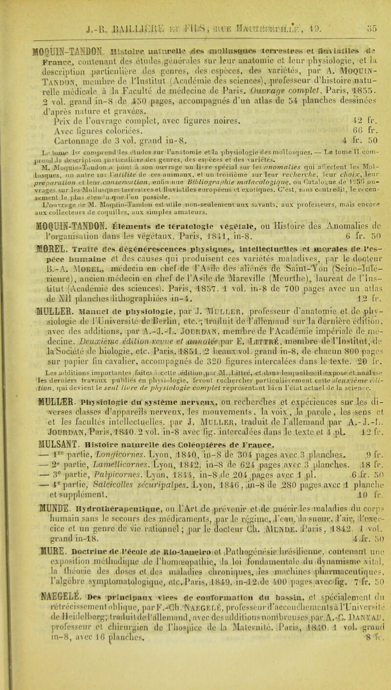 J.-U. .IJAILLli'.Kk v.t KU.S, nva UtWi'.'.i'v.vu.LV., 19. MOOUIN-TANDON. BSstolre uatiu-clle .des mnlhisque* terrestres ct flmialiles Be France, coiitcnant des etudes genomics sur lent- anatomic ct lour physiologic, et la description pnrlicuiiere <les genres, des cspeces, des varietes, par A. MOQUIN- Tandon, inembre dc linstilut ( Academic des sciences), professeur d'histoire natu- relle medicale a la Faculte de medecine de Paris. Uuvrar/e complet. Paris, 1855. 2 vol. grand in-8 de 450 pages, accompagnes d'ttn atlas dc 54 planches dessinees d'apres nature et grave.es. Prix de PouYragc complet, avec figures noires. 42 fr. Avcc figures colorioes. 60 fr. Cartonnage de 3 vol. grand in-8. 4 fr. 50 T.p toiuc Iw compiend les dludos sur l'unatomie et la physiologic des mollusqucs.— I.e tome II com- uiond.la description parlicnliote des genres, des espcecs cl des varietes. M. flluquin-T.milon a joint a son ouvrage mi li\re special sur les Anomalies qui afTectent les Mol- lusqucs, on aulre sui■ Vtttilite de BBS animaux, el un troisieme sur leur recherche, leur choix, leur preparation et leur-conservation, eulin line Bihliogra/thie malacologiqne, ou Catalogue de l-5f> ou- vrages sur les MulluMpies lurreslresel (luviulilcs europe'ens i t exoliqucs. C'est, sans contredil, le recen- senunt le plus eteii'lu que Ton possible. L'onvragc ••■c M. Moquin-Tandim est utile nnn-seiileniem anx savants, aux ptofesseurs, mais encore aux cullecleiirs de coquilles, aux simples amateurs. M00UIN-TAND0M. Elements de teratologic vegClale, ou Histoire des Anomalies de I'orgauisation dans les vegetaux. Paris, 1841, in-8. 6 fr. 50 MOREL. Traiie des desenC'rcsccnces physiques, inlellectiieHes et morales lie I'es- pece liuniaiue et des causes qui protluisent ces varietes nialadives, par le docteur 13. - A. MOREL, medecin en chef de l'Asile des alienes tie Saint-Ton (Seine-lnfc- ricure), ancien medecin en chef de l'Asile de Mareville (Meurthe), laureat de I'lns- litut (Academic des sciences). Paris, 1857. 1 vol. in-8 de 700 pages avec un atlas de Xll planches lilhographiees in-4. 12 fr. MULLER. Manuel de physiologic, par J. ItluLEER, professeur d'anatomie et de phy- siologic de I'Universite tie Berlin, etc.-;'traduit de l'allcniand sur la dernierc edition, •avec des additions, par A.-J.-L. Jourdan, membrede l'Acodemie imperiale dc me- decine. Deuxieme edition write et iwtnoiee par E. Littre, memhre de l'lnstitut^le laSociele de biologie, etc. Paris, 1851. 2 beaux vol. grand in-8, de chacun 800 pages sur papier fin cavalier, accompagnes de 320 figures intercalees dans le texte. 20 fr. Les iiddilions imporlanlcs faites a.cctlc edition,par.M...I.litre, et daus lesquollcsil expose ct analyse les deruicrs travaux puHlie's en physiologic, feroiit recherclier parliculiei emenl civile deuxieme edi- tion, qui devient le sent iit're cle physiologic complet reprcsentant ttien l'etat actuel dc la science. MULLER. Physiologic du systemc nervenx, ou rechcrches et experiences sur les di- verses classes d'appareils nerveux, les mouvements. Ia voix , la parole, les sens et et les facultcs intellectuelles. par J. MULLER, traduit de rallennuul par A.-J.-L- JOURDAN, Paris, 18.40. 2 vol. in-8 avec fig. intercalees dans le texte et -4 pi. 12 fr. MULSANT. Histoire naUirelle <lcs Coleopteres de Frauce. — lru partie, Lonrficornes. Lyon, 1840, in-8 de 304 pages avec 3 planches. 9 fr. — 2C partie, Lamellicornes. Lyon, 18i2. in-8 de 624 pages avcc 3 planches. 18 fr. — 3C partie, Palpicornes. Lyon, 1844, in-8 de 204 pages avec 1 pi. 6 fr. SO — 4eparlie, Salcicolles securipalpes.. Lyon, 1846,,hi-Sde 280 pages avec 1 planchr et supplement. 10 fr. MUNDE. Ilydrotherapciilique, ou l'Art de prcvenir et de guierir les maladies du coi r ; humain sans le secours des medicaments, par le regime, Teau. la sueur. Pair, l'excr- cice ct un genre de vie rationuel; par le docteur Clt. Menue. .Paris, 1842. 1 vol. grand in-18. 4 i'r. 50 MURE. Doctrine dc 1'ccolc ,de Rio-Aaneiro et .Palhogenesie bresiliennc. contcuanl line exposition melhudiquc tie rhoiiKuopalhie, la loi fondamentale du dynaniisnio vital, la theorie des doses et des maladies chronitpies,, lies machines pharmaceutiques, Talgehre symplomatologique, etc. Paris, .1849, in-12.de 400 pages aveoftg. 7 fr. 50 NAEGELE. Pes principaiix vices de conformation dn hassin, et specialcment du retrecisscmcnt ohlicpie, por rVCh. Naegkek, professeurd'jiceoiu'hementsa TUniversite de HeideH)axg; traduil de I'allemand, avec des additions noinbrcuses par A.-C. I UN V At', prdfesseur et chirurgien dc Thospice de la Maleinile. Paris, !8,i0. i vol. grand