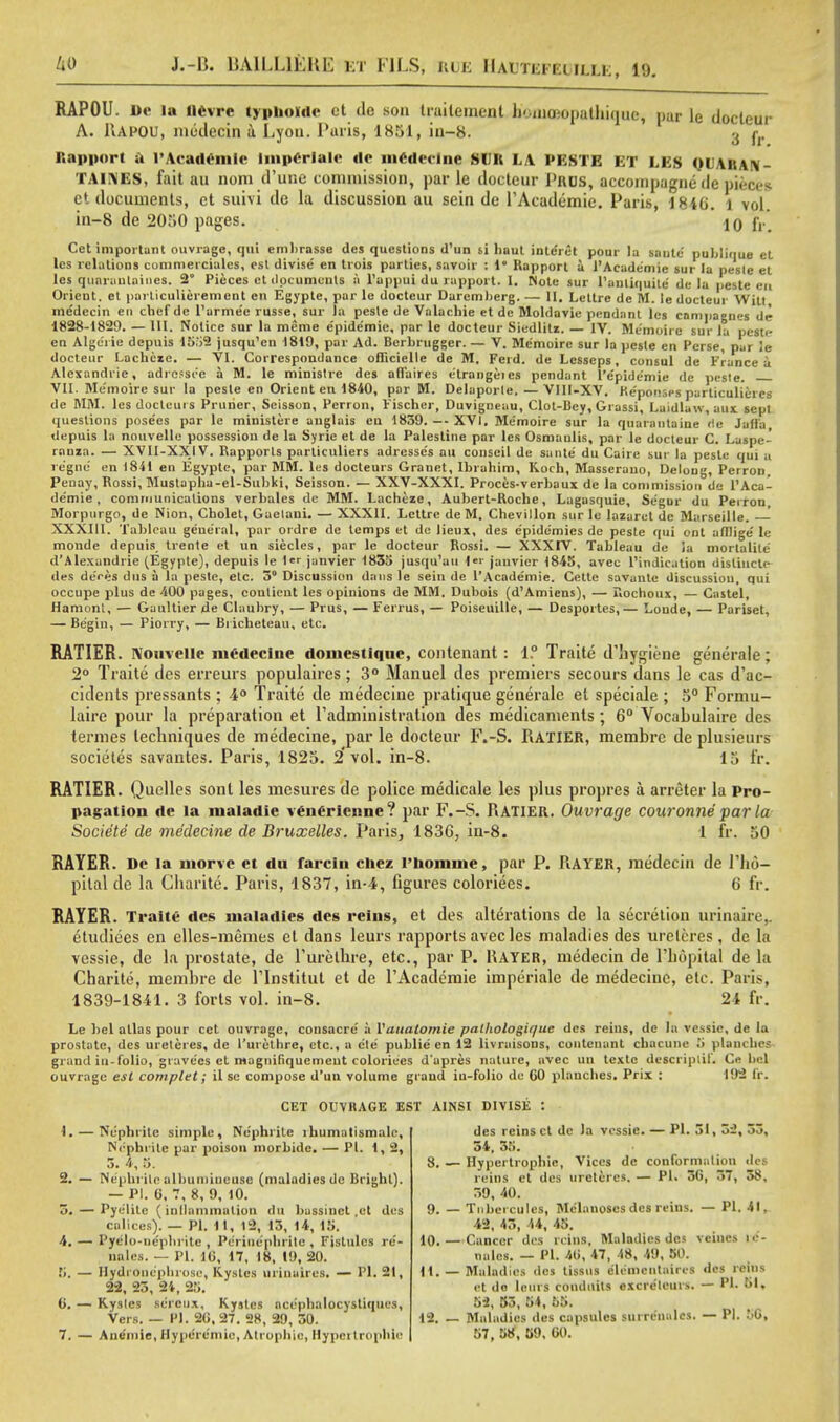 RAPOU. De la llcvre typhokdc ct de sou traitement li<.nia;opathique, pur le docteur A. llAPOU, medecin a Lyon. Paris, 1851, in-8. 3 t Rapport a VAcademic Imperlale de mcdeelne SUE LA PESTE ET LES QUARAN- i \ i m s. fait au nom d'une coniinission, par le docteur Pros, accompagne de pieces ct documents, ct suivi de la discussion au sein de TAcademie. Paris, 1840. l vol. in-8 de 2050 pages. 10 fr. Cet important ouvrage, qui emhrasse dcs questions U'un si haul inle'ret pour la saute1 publique el les relations cummerciales, est divise en trois parties, savoir : !• Rapport a l'Acade'mie sur la pcsle et les quarantines. 2° Pieces ct documents a l'appui du rapport. J. Note sur Hantiquite' de la peste en Orient, et parliculierement en Egypte, par le docteur Darcmberg. — II, Lettre de M. le docteur Witt me'decin en chef de l'arme'e russe, sur la peste de Valachie et de Moldavie pendant les campagnes de 1828-1829. — HI, Notice sur la me me c'pide'mie, par le docteur Siedlitz. — IV. Me'moire sur la pestr- en Algerie depuis 1652 jusqu'en 1819, par Ad. Bcrbrugger. — V. Me'moire sur la peste en Perse, pur le docteur Lachczc. — VI. Correspondance officielle de M. Ferd. de Lcsseps, consul de France a Alexandrie, adrcsse'e a M. le ministre des affaires etrangeics pendant l'epidemie de pesle. VII. Memoire Slit-- la pesle en Orient en 1840, par M. Delaporle.—VIII-XV. Ke'ponsps particulat es de MM. lesdocteuis Prurier, Seisson, Perron, Fischer, Duvigneau, Clot-Bey, Grassi, Laidlaw, aux sept questions pose'es par le miuisteie anglais en 1839. — XVI. Me'moire sur la quarantaine de Jaffa, depuis la nouvelle possession de la Syrie et de la Palestine par les Osmaulis, par le docteur C. Laspe- ranza. — XVII-XXIV. Rapports parliculiers adresse's au conscil de saute' du Caire sur la peste qui a regno en 1841 en Egypte, par MM. les docteurs Granet, Ibrahim, Koch, Masserauo, Deloug, Perron, Peuay, Rossi, Mustapha-el-Subki, Seisson. - XXV-XXXI. Proces-verbaux de la commission de l'Aca- de'mie , communications verbales de MM. Lacheze, Auberl-Roche, Lagasquie, Segur du Perron, Morpurgo, de Nion, Cholet, Gaetani. — XXXII. Lettre de M. Chevillon sur le lazaret dc Marseille. XXXIII. Tableau general, par ordre de lemps et de lieux, des e'pide'mies de peste qui ont afflige' le monde depuis_ trente et un siecles, par le docteur Rossi. — XXXIV. Tableau de la mortalite' d'Alexandrie (Egypte), depuis le 1 janvier 1835 jusqu'au |«r jauvier 1845, avec l'indication disliucte des de'rns dus a la peste, etc. 3 Discussion dans le sein de l'Acade'mie. Cctte savaute discussion, qui occupe plus de 400 pages, coulient les opinions de MM. Dubois (d'Amiens), — Rochoux, — Castel, Hamonl, — Gaultiertle Claubry, — Prus, —Ferrus, — Poiseuille, — Desportes,— Loude, — Pariset, — Begin, — Piorry, — Bricheteau, etc. RATIER. Nouvelle medecine domestiquc, contenant: 1.° Traite d'hygiene generate; 2° Traite des erreurs populaires; 3° Manuel des premiers secours dans le cas d'ac- cidents pressants; 4° Traite de medecine pratique generale el speciale ; 5° Formu- laire pour la preparation et Tadministration des medicaments ; 6° Vocabulaire des termes techniques de medecine, par le docteur F.-S. Ratier, membre de plusieurs societes savantes. Paris, 1825. 2'vol. in-8. 15 fr. RATIER. Quelles sont les mesures de police medicale les plus propres a arreter la Pro- pagation dc la maladie venerienne? par F.-S. RATIER. Ouvrage couronne par la Societe de medecine de Bruxelles. Paris, 1836, in-8. 1 fr. 50 RAYER. De la niorve et du farcin chez l'homme, par P. RAYER, medecin de l'ho- pilal de la Charite. Paris, 1837, in-4, figures coloriees. 6 fr. RAYER. Traite des maladies dcs reins, et des alterations de la secretion urinaire,. etudiees en elles-memes et dans leurs rapports avec les maladies des urelcres, de la vessie, de la prostate, de Turelhre, etc., par P. Hayer, medecin de l'hopital de la Charite, membre dc lTnstitut et de l'Academie imperiale de medecine, etc. Paris, 1839-1841. 3 forts vol. in-8. 24 fr. Le bel atlas pour cet ouvrage, consacre' a Vauatomie palliologiffue des reins, de la vessie, de la prostate, des ureteres, de Purethre, etc., a e'te public en 12 livraisons, contenant chacune planches grand in-folio, grave'es et rnagnifiquemeut coloriees d'apres nature, avec un textc descriplif. Ce bel ouvrage est complet; il se compose d'un volume grand ia-folio de CO planches. Prix : 192 fr. CET OUVRAGE EST AINSI DIVISE : des reins ct dc la vessie. — PI..51, Si, 33, 34, 55. 8. — Hypertrophic, Vices de conformation dcs reins et dcs ureteres. — PI. 30, 37, 38, 59, 40. 9. — Tubei cules, Melanoses dcs reins. — PI. 41, 42, 45, 44, 45. 10. — Cancer des reins, Maladies dcs veincs ic- milos. — PI. 40, 47, 18, 49, 50. 11. — Maladies dcs tissus e'lemcntaires dcs reins et do lcnrs conduits excre'leurs. — PI. 51, 52, 53, 54, 55. 12. — Maladies des capsules surre'iialcs. — PI. 50, 57, 58, 59. 00. 1. — Nephrite simple, Nephrite rhumutismalc. Nephrite par poison morbidc. — PI. 1, 2, 3. 4, 5. 2. — Nephrite allmniineuse (maladies de Blight). — PI. 6, 7, 8, 9, 10. 5. — Pye'litc (inflammation du bassinet .et des calices). — PI. 11, 12, 13, 14, 15. 4. — Pyelo-iiephritc , Periuephrite , Fislulcs rc- nales. — PI. 10, 17, 18, 19, 20. 5. — HydrOnephrosc, Kystcs urinaires. — PI. 21, 22, 25, 21, 25. 0. — Kysles sereux, Kysles ace'phalocystiqucs, Vers. — PI. 20, 27. 28, 29, 50. 7. — Anemic, Hyperc'niie, Atrophic, Hypertrophic