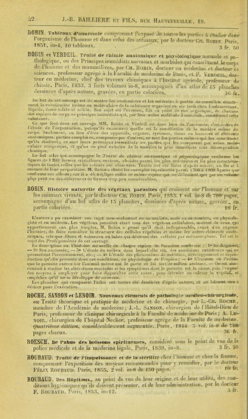 J--U- BAMLtJftRE ft PfLS, m i; IIai tki ia ir.r.E, 19. ROBIN. Tableaux ri'anaromle comprenivnt Pexpose do lonls les parties & i-hidicr dans l'orgiuiisme de r*homme ct dans celui des ariftnaua^ par le docteur Cm. Homy Paris 1831, in-1, JO tableaux. .»'£ ROBIN et VERDEIL. Tralte de clilmte anatomlqae et piiysioiogictue normale i t m- thologique, ou des Principes immcdials uonnaux el utorbides iuu coostittiaat le corp< do rhomme et des mammileres, par Cm. iloiilN, docteur en medecine el docteur es sciences, professeur agrege a la FaculUi.de medecine de Paris, et F. Vermeil, doc- tteur en medecine, chef des travaux tShttnitjuea a I'lnstilut agricole, professeur de chimie. Paris, 1833. 3 forts volumes iu-8, accompagnes dun atlas de 43 planches dessinecs d'apres nature, gravees, en partie coloriecs. 30 fr. be hut de cot ouvrage est de mettre les anatomislcs et les inedecins si pnrlce de connuitro esacte- , ■W>Ut lu constitution iulinie uu nioleeulaire de la substance organised BO ses IroLs clids f .ndanienlaux, liquide, ilemi-solidc el sdliile. Son sujet est l'exuknen, fait uu point de vtie organique, de chucune des tfgpecesde corps on iji incipes imuicdiats qui, par leur union molevule a moiecui«\ constituent cette substance. i Co que font dans cet ouvrage MM. Robin el Verdeil est douc bieu de L'analomie, c'est-a-dlie de l'e'lude de ['organisation, puisqu'lls exatninenl quelle est la constitution de la matieie meme Uu corps. Settlement, au lieu d'etre des appareils, orgaucs, syslemes, tissus ou Iiutneurs et elements anutoiniqucs, parties complexes, composees par d'aulres, ce sont les parlies nn-ni. s qui les constituent qu'ils eludicnl; ce soul Jcurs princi/ies immediuls ou paities qui les coinposent par union ruobji- cutnire re'eiproque, (it qu'on en pent cxlraire de la nianicrc la plus immediate sans decomposition chimique. Le bet atlas qui arcompagnc le Trtiile de ckimie analomiqne ft pliysiologir/ue renferme les figures de 1 200 formes; crislalliucs environ, chuisies parmi les plus ordinaii es el les plus caraclcris- ti(|ues de toutes celles que les anleurs out obsei ve'es. Toutes out el'e faites d'apres nature, au fur el a mesure de Ieur preparation. M. Robin a choisi les cxeniples represontes parmi I 00 ii 1 800 figures que renferme son album ; car it a dii ue'giiger celles de menu- espocc qui' ne diTeuiicnt quo par UU volume plus pelit ou des differences de formes Irop pcu considerables. ROBIN. Histoire naturellc €tes vegetans parasites qui croissent sur Phomme et sur lesanirnaux vivants, par le docteur Gil. HOBIT?'. Paris, 1S33. 1 vol. in-8 dte 700'pages, acconrpague d'un bel atlas de 15 planches, dessinecs d'apres nature, gravees, en partie coloriecs. Ki fir*. L'autenrapu examiner son fujet nou-sculeinent en naturalisle, niais an an ilnmiste, SO pbysiolo- gisle ct en medeciu. Les vegetaux parasites e'lant lous des vegetaux cellulatros, souvent de ceu* qui appartiennont aux plus simples, M. Robin a pense' qu'il etait indispensable, avaut den oxposer l'lnsloirc, de faire connaitre In structure des cellules ve'getales et therm les aulres elements ffnrato- miques, lels que fibres el vaisseaux. ou. lubes qui deriveut des cellules pur metamorphose. Tel est le sujet des Prole'gonieiies de cet ouvrage. La description ou L'histoire uuturelle do chnque especo de Parasites renfermo : I Sa diagnose;. — 2o Sou anatomic;—rio L'e'lude du milieu dans lequcl cilc vit; des conditions extcrionri s qui en perniellent I'accroissement, etc.; — 4o L'e'lude des plienninenes de nutrition, de'veloppement et repro- duction qu'elle presente dans ces conditions, ou phy>iulogie de l'especo ; — 4o l/exammi i/e Taction que le parasite exerce sur I'animal meme qui le poi te- et lui sel l do milieu ambiai.t. — On esl aiiiM conduit a e'ludier les alle'ralions morbides el les symptomes dont le parasite est la cause. pui> i expose des moyens a employer pour faile disparaitre celle cause, poiir delruirc ou enlcver lu vegetal, ct ompecher qn'il ue se developpe de nouveau, Les planches qui composeut l'allas out toutes ete dessincies d'apres nature, el ne laissent rien U • le'sirer pour 1'execution. ROCHE, SANSON et LENOIR. Nonveaux Clements rte pathotn^ie im>«lic»-<-hi»-»rsiea*e, ou Traite theorique et pratique de liicdecine et de cfewungw, par L.-Cn. Hochr, membre de l'Academie de medecine; J.-L. Sanson, chirurgien de THotel-Dieu de Paris, professeur de clinique cbiruriiicaie a la Faculty de ruedecino de Paris ; A. Lk- NOIR, chirurgien de Thopital Neclier, professeur agtvge de la FaruUe de medecine. (puatrieme edition, considerablement augmentee. Paris, 1844 3 vol. in-S1-die* 700 pages chacun. 36 h\ ROESCH. »e ralius rtes boissons spiritweiiscs, considi't'c sous U poial de vaade In police medicale el de la medecine legale. Paris,, 1839, in-S. 3 fr. 30 ROUBAUD. Traite rte I'impiiissance et «le la steriHfO chc/ i'liomiiie el chez la femme, comprenaut l'exposititui des niovens recommandes pour y remedier, par le doclenr FKLIX KOCBAUD. Paris, 1853. 2° vol. in-S de ISO pag. s. !'<> •>'• ROUBAUD. lies llOpitwix,. au point de vuc do leur origiite et de leur ulilile, des coO- dittous bygieiiiques qu'ils doivent presenter, et de leur administratioi), par le docteur F. ROUBAUD. Paris, 1853, in-12.