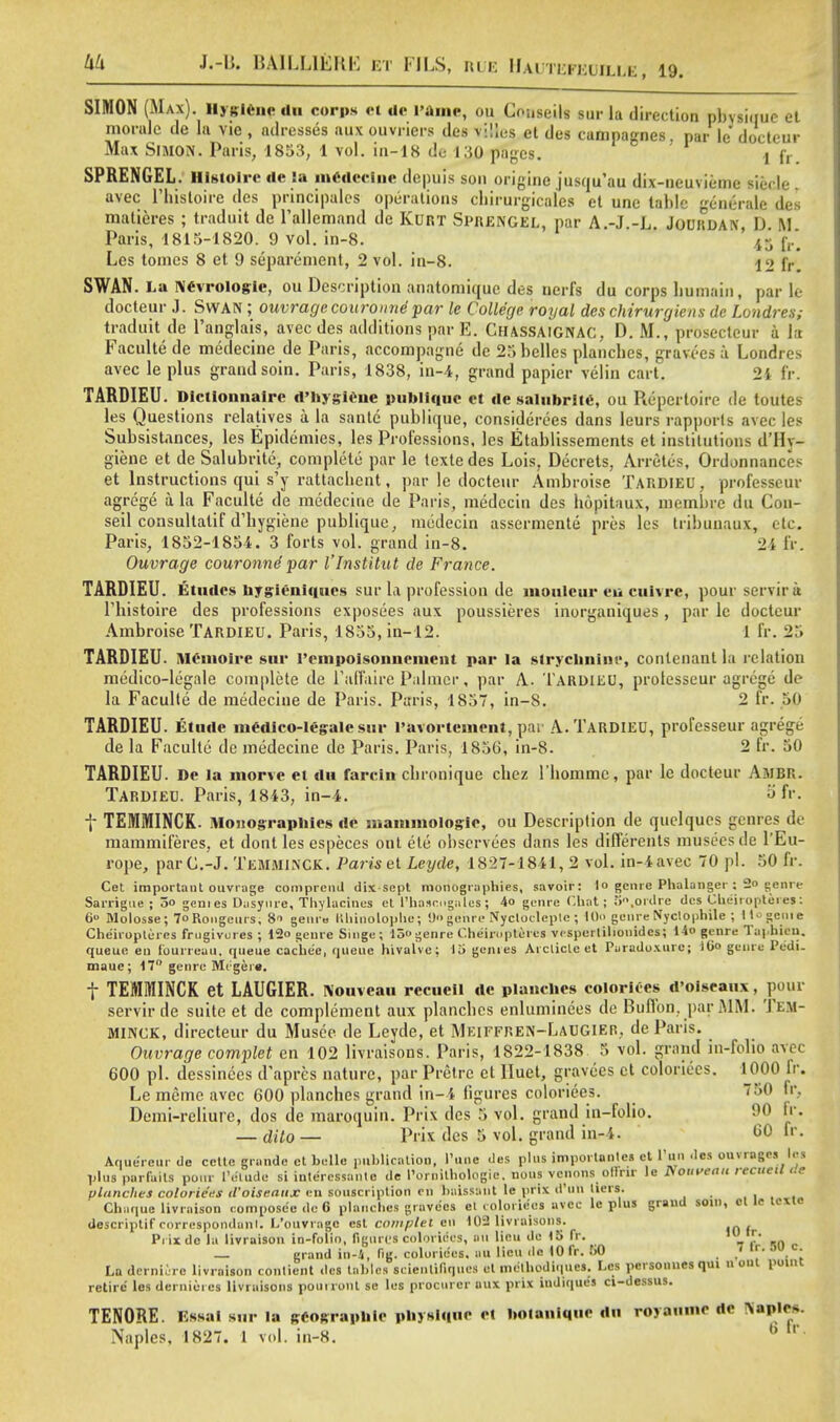 liU J.-II. BA1LL1EKK ET FILS, RUE HAUTUFKUILLE 19. s SIMON (Max). Hygiene du corps et de I'ame, ou Cnuseils sur la direction pbvsiuue et morale de la vie , adresses aux ouvriers des viiles et des campagnes par le docteur Max Simon. Paris, 1853, 1 vol. in-18 de 130 pages. i fr. SPRENGEL. Histoirc <ie la medecine depuis son origins jusqu'au dix-neu\ iemc Biecle avec l'hisloire des principales operations cbirurgicalcs el une table enerale des malieres ; traduit de 1'alkmand de Kurt SPRENGEL, par A.-J.-L. JoURDAN, D. M Paris, 1815-1820. 9 vol. in-8. 45 fr* Les tomes 8 et 9 separement, 2 vol. in-8. 12 fr SWAN. La Nevrologic, ou Description anatomiquc des nerfs du corps liumain, park docteur J. Swan ; ouvrage couroune par le College royal des chirurgiens de Londres; traduit de l'anglais, avec des additions par E. Chassaignac, D. M., prosecteur a k Faculte de medecine de Paris, accompagne de 25 belles plancbes, gravees a Londres avec le plus grand soin. Paris, 1838, in-4, grand papier velin cart. 21 fr. TARDIEU. Dictionnaire d'hygiene publlque ct de salubrlte, ou Repertoire de toute les Questions relatives a la sante publique, considerees dans leurs rapporls avec les Subsistances, les Epidemies, les Professions, les Etablissements et institutions d'Hy- giene et de Salubrite, complete par le tcxtedes Lois, Decrets, Arretes, Ordonnances et Instructions qui s'y rattaclient, par le docteur Ambroise TARDIEU, professeuv agrege a la Faculte de medecine de Paris, medccin des bopitaux, membre du Cou- seil consultalif d'bygiene publique, medecin assermente pres les tribunaux, etc. Paris, 1852-1854. 3 forts vol. grand in-8. 2i fr. Ouvrage couronnepar I'Institut de France. TARDIEU. Etudes bygieniques sur la profession de inoulcur en cuivre, pour servira Tbistoire des professions exposees aux poussieres inorganiques, par le docteur Ambroise TARDIEU. Paris, 1855,in-12. 1 fr. 25 TARDIEU. Memoire sur reinpoisonncment par la slryclinine, conlenant la relation medico-legale complete de Talfaire Palmer, par A. TARDIEU, prolesseur agrege de la Faculte de medecine de Paris. Paris, 1857, in-8. 2 fr. 50 TARDIEU. Elude medico-legale sur l'avortement, par A. TARDIEU, professeur agrege de la Faculte de medecine de Paris. Paris, 1856, in-8. 2 fr. 50 TARDIEU. De la morve ct du farcin cbronique cbez l'bommc, par le docteur Ambr. TARDIEU. Paris, 1843, in-4. a fr. f TEMMINCK. Monograpbies de mammologic, ou Description de quelqucs genres de mammiferes. et dont les especes out ete obscrvees dans les differents museesde l'Eu- rope, parG.-J. Temminck. Paris et Leyde, 1827-1841, 2 vol. in-4 avec 70 pi. 50 fr. Cet important ouvrage comprcnJ dix sept monographies, savoir: |o genre Phalanger ;; So genre Sarrigue ; 5o gem es Dasynre, Thylacines et l'ha.irngales ; 4o genre Chat; 5°,ordre des Cbeiroptei es : 6° Molosse; 7» Rongeurs, 8 genro Khinolophe; 9genre Nyclocleplc; 10» genre Nyclophile ; Ho genie Cheiropteres frugivures ; 12o genre Singe ; 15 genre Cheiropteres vcsperlilionidcs; I4o genre Taphicu. queue eu fourreau. queue cache'e, queue hivalve; 15 genres Arclicleet Puradoxurc; iCo genre Pedi. mauc; 17 genre Mc;ger«. f TEMMINCK et LAUGIER. Nouvcau recueil de planches color ices d'oiseanx , pour servir de suite et de complement aux plancbes enluminees de Buffon, par MM. Tem- MlNCK, directeur du Musee de Leyde, et Meiffren-LaUGIER, de Paris. Ouvrage complet en 102 livraisons. Paris, 1822-1838 5 vol. grand in-folio avec 000 pi. dessinces d'apres nature, par Pretre ct Iluet, gravees ct coloriecs. 1000 fr. Le mcme avec 600 plancbes grand in-4 figures coloriees. 750 fr, Demi-reliure, dos de maroquin. Prix des 5 vol. grand in-folio. 90 fr. — dUo — Prix des 5 vol. grand in-4. 60 fr. Aquereur de eclte grandc et belle publication, Tune des plus importanles ct Tun ,lcs outrages les plus parfails pour I'elude si intercssanle de I'urnilhologic. nous venons offrir le ISoitveau recueil ae planches colorie'es d'oiseanx en souscription en baissant le prix d Utl liers. Chaque livraison compose'e de 6 planches gravees el coloriecs avec le plus grand soin, el le tcxie descriptif rnrrespondanl. L'ouvragc est complet eu 102 livraisons. Piixdc la livraison in-folio, figures coloriecs, an lieu de 15 fr. npl «n r — grand in-i, fig. coloriecs. au lieu de lOfr. 50 ' La dernierc livraison contient des tables scienlifiques et mcthodiqucs. Les personnes qui u out point retire les dernieres livraisons pouironl se les procurer aux prix indiques ci-dessus. TENORE. Essai sur la geogfapnle piiysiquc ct lioiauimie du royaunte dc Naples