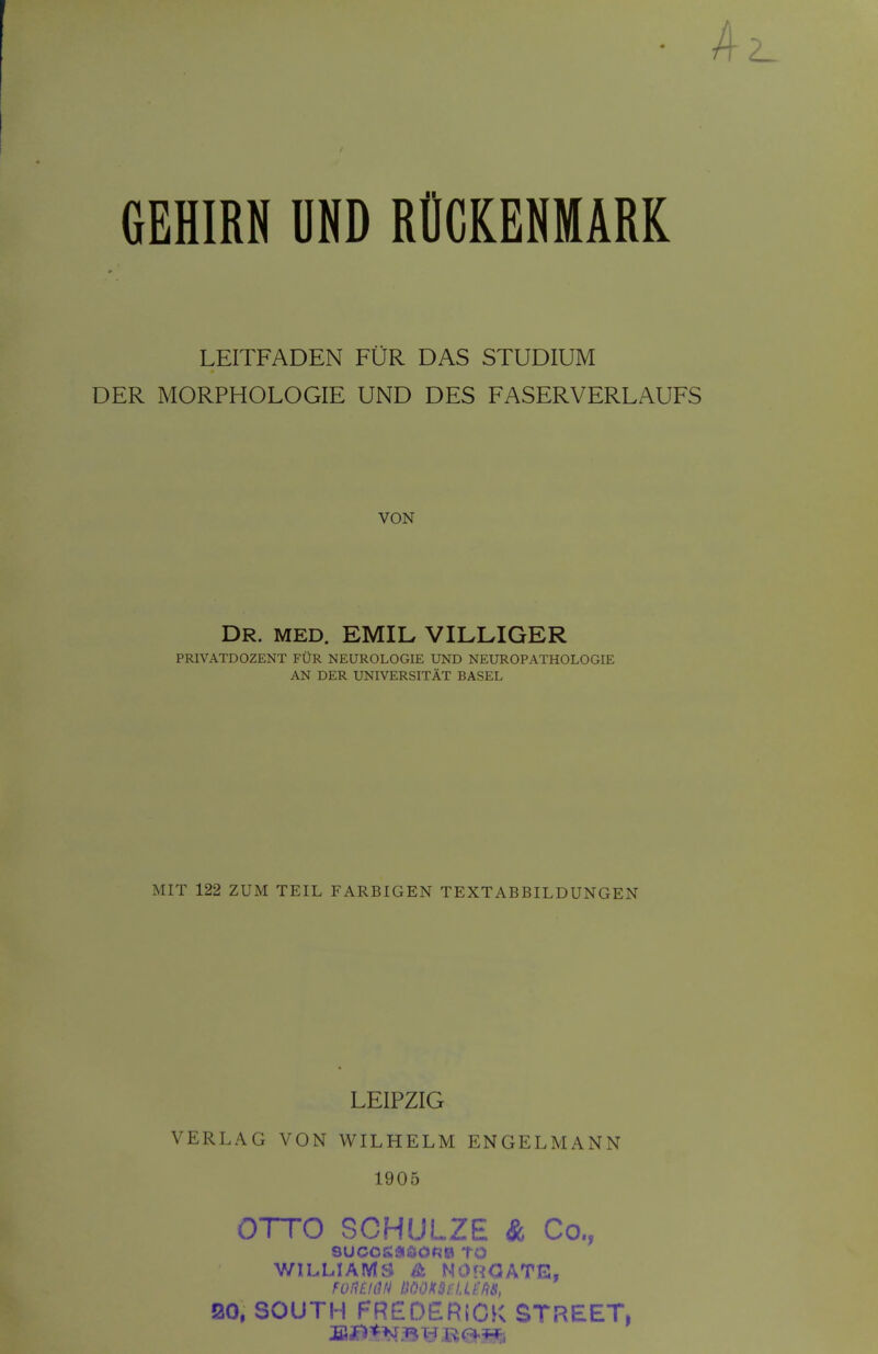 GEHIRN UND ROCKENMARK LEITFADEN FUR DAS STUDIUM DER MORPHOLOGIE UND DES FASERVERLAUFS VON Dr. MED. EMIL VILLIGER PRIVATDOZENT FUR NEUROLOGIE UND NEUROPATHOLOGIE AN DER UNIVERSITAT BASEL MIT 122 ZUM TEIL FARBIGEN TEXTABBILDUNGEN LEIPZIG VERLAG VON WILHELM ENGELMANN 1905 OTTO SCHULZE & Co., SUCOSlftOOf^ll TO WILLIAMS & NOHOATE, 20, SOUTH rREDERiCK STREET,