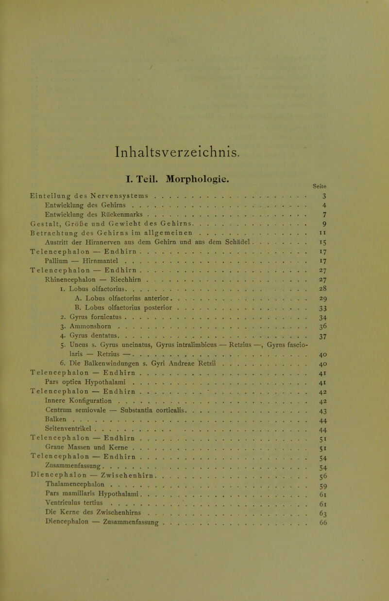 Inhaltsverzeichnis. I. Teil. Morphologic. Seite Einteilung des Nervensystems 3 Entwicklung des Gehirns 4 Entwicklung des Ruckenmarks 7 Gestalt, Grolie und Gewicht des Gehirns 9 Betrachtung des Gehirns im allgemeinen ii Austritt der Hirnnerven aus dem Gehirn und aus dem Schadel 15 Telencephalon — Endhirn 17 Pallium — Hirnmantel 17 Telencephalon — Endhirn 27 Rhinencephalon — Riechhirn 27 1. Lobus olfactorius 28 A. Lobus olfactorius anterior 29 B. Lobus olfactorius posterior 33 2. Gyrus fornicatus 34 3. Ammonshorn 36 4. Gyrus dentatus 37 5. Uncus s. Gyrus uncinatus, Gyrus intralimbicus — Retzius —, Gyrus fascio- laris — Retzius — 40 6. Die Balkenwindungen s. Gyri Andreae Retzii 40 Telencephalon — Endhirn 41 Pars optica Hypothalami 41 Telencephalon — Endhirn ■ 42 Innere Konfiguration 42 Centrum semiovale — Substantia corticalis 43 Balken 44 Seitenventrikel 44 Telencephalon — Endhirn 51 Graue Massen und Kerne 51 Telencephalon — Endhirn 54 Zusammenfassung 54 Diencephalon — Zwischenhirn 56 Thalamencephalon ^9 Pars mamiliaris Hypothalami 61 Ventrlculus tertius 61 Die Kerne des Zwischenhirns 63 Diencephalon — Zusammenfassung 66