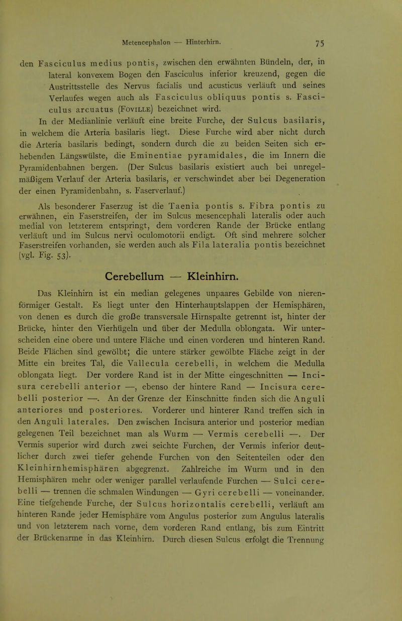 den Fasciculus medius pontis, zvvischen den erwahnten BUndeln, der, in lateral konvexem Bogen den Fasciculus inferior kreuzend, gegen die Austrittsstelle des Nervus facialis und acusticus verlauft und seines Verlaufes wegen auch als Fasciculus obliquus pontis s. Fasci- culus arcuatus (Foville) bezeichnet wird. In der Medianlinie verlauft eine breite Furche, der Sulcus basilaris, in welchem die Arteria basilaris liegt. Diese Furche wird aber nicht durch die Arteria basilaris bedingt, sondern durch die zu beiden Seiten sich er- hebenden Langswiilste, die Eminentiae pyramidales, die im Innern die Pyraniidenbahnen bergen. (Der Sulcus basilaris existiert auch bei unregel- ma/3igem Verlauf der Arteria basilaris, er verschwindet aber bei Degeneration der einen Pyramidenbahn, s. Faserverlauf.) Als besonderer Faserzug ist die Taenia pontis s, Fibra pontis zu erwahnen, ein Faserstreifen, der im Sulcus mesencephali lateralis oder auch medial von letzterem entspringt, dem vorderen Rande der Briicke entlang verlauft und im Sulcus nervi oculomotorii endigt. Oft sind mehrere solcher Faserstreifen vorhanden, sie werden auch als Fila lateralia pontis bezeichnet (vgl. Fig. 53). Cerebellum — Kleinhirn. Das Kleinhirn ist ein median gelegenes unpaares Gebilde von nieren- formiger Gestalt. Es liegt unter den Hinterhauptslappen der Hemispharen, von denen es durch die groI3e transversale Hirnspalte getrennt ist, hinter der Briicke, hinter den Vierhiigeln und iiber der Medulla oblongata. Wir unter- scheiden eine obere und untere Flache und einen vorderen und hinteren Rand. Beide Flachen sind gewolbt; die untere starker gewolbte Flache zeigt in der Mitte ein breites Tal, die Vallecula cerebelli, in welchem die Medulla oblongata liegt. Der vordere Rand ist in der Mitte eingeschnitten — Inci- sura cerebelli anterior —, ebenso der hintere Rand — Incisura cere- belli posterior —. An der Grenze der Einschnitte finden sich die Anguli anteriores und posteriores. Vorderer und hinterer Rand treffen sich in den Anguli laterales. Den zwischen Incisura anterior und posterior median gelegenen Teil bezeichnet man als Wurm — Vermis cerebelli —. Der Vermis superior wird durch zwei seichte Furchen, der Vermis inferior deut- licher durch zwei tiefer gehende Furchen von den Seitenteilen oder den Kleinhirnhemispharen abgegrenzt. Zahlreiche im Wurm und in den Hemispharen mehr oder weniger parallel verlaufende Furchen — Sulci cere- belli — trennen die schmalen Windungen — Gyri cerebelli — voneinander. Eine tiefgehende Furche, der Sulcus horizontalis cerebelli, verlauft am hinteren Rande jeder Hemisphiire vom Angulus posterior zum Angulus lateralis und von letzterem nach vorne, dem vorderen Rand entlang, bis zum Eintritt der BrUckenarme in das Kleinhirn. Durch diesen Sulcus erfolgt die Trennung