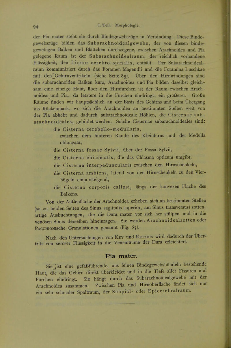 der Pia mater steht sie durch Bindegewebsztige in Verbindung. Diese Binde- gewebszuge bilden das Subarachnoidealgewebe, der von diesen binde- gewebigen Balkan und Blattchen durchzogene, zwischen Arachnoidea und Pia gelegene Raum ist der Subarachnoidealraum, der reichlich vorhandene FUissigkeit, den Liquor cerebro-spinalis, enthalt. Der Subarachnoideal- raum kommuniziert durch das Foramen Magendii und die Foramina Luschkae mit den^Gehirnventrikeln (siehe Seite 85). Uber den Himwindungen sind die subarachnoiden Balkan kurz, Arachnoidea und Pia bilden daselbst gleich- sam eine einzige Haut, tiber den Hirnfurchen ist der Raum zwischen Arach- noidea_und Pia, da letztere in die Furchen eindringt, ein groBerer. GroBe Raunie finden wir hauptsachlich an der Basis des Gehirns und beim Ubergang ins Riickenmark, wo sich die Arachnoidea an bestimmten Stellen weit von der Pia abhebt und dadurch subarachnoideale Hohlen, die Cisternae sub- arachnoideales, gebildet werden. Solche Cisternae subarachnoideales sind: die Cisterna cerebello-medullaris, zwischen dem hinteren Rande des Kleinhirns und der Medulla oblongata, die Cisterna fossae Sylvii, tiber der Fossa Sylvii, die Cisterna chiasmatis, die das Chiasma opticum umgibt, die Cisterna interpeduncularis zwischen den Himschenkeln, die Cisterna ambiens, lateral von den Himschenkeln zu den Vier- htigeln emporsteigend, die Cisterna corporis callosi, langs der konvexen Flache des Balkens. Von der AuBenflache der Arachnoidea erheben sich an bestimmten Stellen (so zu beiden Seiten des Sinus sagittalis superior, am Sinus transversus) zotten- artige Ausbuchtungen, die die Dura mater vor sich her sttilpen und in die venosen Sinus derselben hineinragen. Sie werden Arachnoidealzotten oder PACCHioNische Granulationen genannt (Fig. 67). Nach den Untersuchungen von Key und Retzius wird dadurch der Uber- tritt von seroser Flussigkeit in die Venenraume der Dura erleichtert. Pia mater. Sie;ist eine gefaBfuhrende, aus feinen Bindegewebsbiindeln bestehende Haut, die das Gehirn direkt tiberkleidet und in die Tiefe aller Fissuren und Furchen eindringt. Sie hangt durch das Subarachnoidealgewebe rait der Arachnoidea zusammen. Zwischen Pia und Hirnoberflache findet sich nur ein sehr schmaler Spaltraum, der Subpial- oder Epicerebralraum.