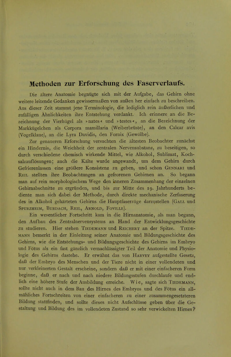 Methoden zur Erforschung des Faserverlaufs. Die altera Anatomic begniigte sich mit der Aufgabe, das Gehirn ohne weitere leitende Gedanken gewissermaOen von aufJen her einfach zu beschreiben. Alls dieser Zeit stammt jene Terminologie, die lediglich rein auBerlichen imd zufalligen Ahnlichkeiten ihre Entstehung verdankt. Ich erinnere an die Be- zeichnung der Vierhiigel als »nates« und »testes*, an die Bezeichnung der Markkiigelchen als Corpora mamillaria (Weiberbriiste), an den Calcar avis (Vogelklaue), an die Lyra Davidis, den Fornix (Gewolbe). Zur genaueren Erforschung versuchten die altesten Beobachter zunachst ein Hindernis, die Weichheit der zentralen Nervensubstanz, zu beseitigen, so durch verschiedene chemisch wirkende Mittel, wie Alkohol, Sublimat, Koch- salzauflosungen; auch die Kalte wurde angewandt, um dem Gehirn durch Gefrierenlassen eine groOere Konsistenz zu geben, und schon Gennari und Reil stellten ihre Beobachtungen an gefrorenen Gehirnen an. So begann man auf rein morphologischem Wege den inneren Zusammenhang der einzelnen Gehimabschnitte zu ergriinden, und bis zur Mitte des 19. Jahrhunderts be- diente man sich dabei der Methode, durch direkte mechanische Zerfaserung des in Alkohol geharteten Gehirns die Hauptfaserziige darzustellen (Gall und Spurzheim, Burdach, Reil, Arnold, Foville). Ein wesentlicher Fortschritt kam in die Hirnanatomie, als man begann, den Aufbau des Zentralnervensystems an Hand der Entwicklungsgeschichte zu studieren. Hier stehen Tiedemann und Reichert an der Spitze. Tiede- MANN bemerkt in der Einleitung seiner Anatomie und Bildungsgeschichte des Gehirns, wie die Entstehungs- und Bildungsgeschichte des Gehirns im Embryo und Fotus als ein fast ganzlich vernachlassigter Teil der Anatomie und Physio- logie des Gehirns dastehe. Er erwahnt das von Harvey aufgestellte Gesetz, daO der Embryo des Menschen und der Tiere nicht in einer voUendeten und nur verkleinerten Gestalt erscheine, sondern daB er mit einer einfacheren Form beginne, dafl er nach und nach niedere Bildungsstufen durchlaufe und end- lich eine hohere Stufe der Ausbildung erreiche. Wie, sagte sich Tiedemann, sollte nicht auch in dem Bau des Hirnes des Embryos und des Fotus ein all- mahliches Fortschreiten von einer einfacheren zu einer zusammengesetzteren Bildung stattfinden, und sollte dieses nicht Aufschliisse geben tiber die Ge- staltung und Bildung des im voUendeten Zustand so sehr verwickelten Hirnes?