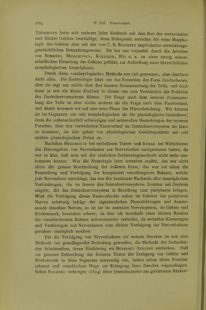 TiEDEMANN hattc sich mehrere Jahre hindurch mit dem Bau des embryonalen und fotalen Gehirns beschaftigt; ihren Hohepunkt erreichte die reine Morpho- logic des Gehirns aber mit der von C. B. Reichert anf^ebahnten entwicklungs- geschichtlichen Betrachtungsweise. Sie hat uns weiterhin durch die Arbeiten von Schmidt, Mihalkovics, Kolliker, His u. a. zu einer streng wissen- schaftlichen Einteilung des Gehirns gefUhrt, zur Aufstellung eines Ubersichtllchen morphologischen Grundplanes. Durch diese »embryologische« Methode war viel gewonnen, aber durchaiis nicht alles. Die Embryologie lehrt uns das Entstehen der Form diirchschauen, aber sie sagt uns nichts uber den inneren Zusammenhang der Teile, und doch kann ja erst ein klarer Einblick in diesen uns zum Verstandnis der Funktion des Zentralnervensystems fiihren. Die Frage nach dem inneren Zusammen- hang der Teile ist aber nichts anderes als die Frage nach dem Faserverlauf, und damit kommen wir auf eine neue Phase der Hirnerforschung. Wir konnen sie im Gegensatz zur rein morphologischen als die physiologische bezeichnen; denn die auI3erordentlich schwierigen und miihevollen Bestrebungen der neueren Forscher, iiber den vervvickelten Faserverlauf im Zentralnervensystem ins klare zu kommen, sie alle gehen von physiologischen Gesichtspunkten aus und streben physiologischen Zielen zu. Nachdem Helmholtz bei wirbellosen Tieren und Remak bei Wirbeltieren das Hervorgehen von Nervenfasern aus Nervenzellen nachgewiesen hatten, da war es klar, daI3 man mit der einfachen Zerfaserungsmethode nicht mehr aus- kommen konnte. Was die Neurologic jetzt erstreben muOte, das war nicht allein die genaue Beschrcibung der aufleren Form, das war vor allem die Feststcllung und Verfolgung der kompliziert verschlungenen Bahnen, welche jede Nervenfaser zuriicklegt, das war der bestimmte Nachweis aller mannigfachen Verbindungen, die im Innern des Zentralnervensystems Zentrum mit Zentrum eingeht, die das Zentralnervensystem in Beziehung zum peripheren bringen. Wird die Verfolgung dieses Faserverlaufes schon im Gebiete der peripheren Nerven schwierig infolge der eigentiimlichen Plexusbildungen und Anasto- mosen einzelner Nerven, so ist sie im zentralen Nervensystem, im Gehirn und Riickenmark, besonders schwer, da hier oft innerhalb eines kleinen Raumes die verschiedensten Bahnen nebeneinander verlaufen, da weiterhin Kreuzungen und Verfilzungen von Nervenfasern eine direkte Verfolgung der Nervenbahnen geradezu unmoglich machen. Flir die Verfolgung von Nervenbahnen auf weitere Strecken ist nun eine Methode von grundlegender Bedeutung geworden, die Methode der fortlaufen- den Schnittreihen, deren Einfuhrung wir Benedikt Stilling verdanken. Dafl zur genauen Erforschung der feineren Textur die Zerlegung von Gehirn und Riickenmark in feine Segmente notwendig war, hatten schon iiltere Forscher erkannt und verschiedene Wege zur Erlangung ihres Zweckes eingeschlagen. Schon Rolando verfertigte (1824) feine Querabschnitte aus gehiirtetem RUcken-'