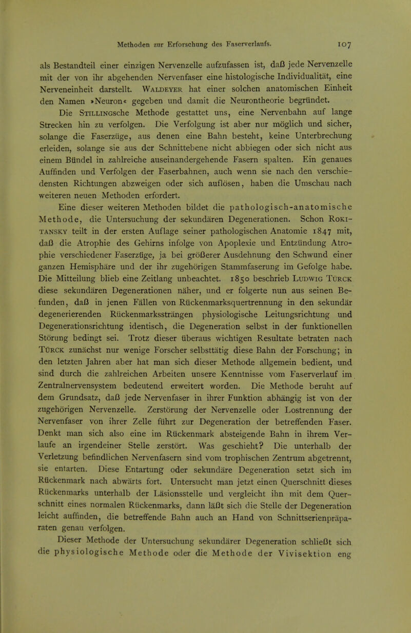 als Bestandteil einer einzigen Nervenzelle aufzufassen ist, dafl jede Nervenzelle mit der von ihr abgehenden Nervenfaser eine histologische Individualitat, eine Nerveneinheit darstellt. Waldeyer hat einer solchen anatomischen Einheit den Namen »Neiiron« gegeben und damit die Neurontheorie begrtindet. Die SxiLLiNGSche Methode gestattet uns, eine Nervenbahn auf lange Strecken hin zu verfolgen. Die Verfolgung ist aber nur moglich und sicher, solange die Faserzuge, aus denen eine Bahn besteht, keine Unterbrechung erleiden, solange sie aus der Schnittebene nicht abbiegen oder sich nicht aus einem Btindel in zahlreiche auseinandergehende Fasern spalten. Ein genaues Auffinden und Verfolgen der Faserbahnen, auch wenn sie nach den verschie- densten Richtungen abzweigen oder sich auflosen, haben die Umschau nach weiteren neuen Methoden erfordert. Eine dieser weiteren Methoden bildet die pathologisch-anatomische Methode, die Untersuchung der sekundaren Degenerationen. Schon Roki- TANSKY teilt in der ersten Auflage seiner pathologischen Anatomic 1847 mit, daB die Atrophic des Gehirns infolge von Apoplexie und Entziindung Atro- phic verschiedener Fascrztige, ja bei groOcrer Ausdehnung den Schwund einer ganzen Hemispharc und der ihr zugehorigen Stammfaserung im Gefolge habe. Die Mitteilung blieb eine Zeitlang unbeachtct. 1850 beschricb Ludwig Turck diese sekundaren Degenerationen naher, und cr folgerte nun aus seinen Be- fundcn, daO in jenen Fallen von Riickenmarksquertrennung in den sekundar degenerierenden Riickenmarksstrangen physiologische Leitungsrichtung und Degenerationsrichtung identisch, die Degeneration selbst in der funktionellen Storung bedingt sei. Trotz dieser iiberaus wichtigen Rcsultate betraten nach Turck zunachst nur wenige Forscher selbsttatig diese Bahn der Forschung; in den letzten Jahren aber hat man sich dieser Methode allgemein bedient, und sind durch die zahlrcichen Arbeiten unsere Kenntnisse vom Faserverlauf im Zentralnervensystem bedeutend erweitert worden. Die Methode beruht auf dem Grundsatz, daB jede Nervenfaser in ihrer Funktion abhangig ist von der zugehorigen Nervenzelle. Zerstorung der Nervenzelle oder Lostrennung der Nervenfaser von ihrer Zclle fiihrt zur Degeneration der betreffenden Faser. Denkt man sich also eine im Riickenmark absteigende Bahn in ihrem Ver- laufe an irgendeiner Stelle zerstort. Was geschieht? Die unterhalb der Verletzung befindlichen Nervenfasern sind vom trophischen Zentrum abgetrennt, sie entarten. Diese Entartung oder sekundare Degeneration setzt sich im Rtickenmark nach abwarts fort. Untersucht man jetzt cinen Querschnitt dieses Ruckenmarks unterhalb der Lasionsstelle und vcrgleicht ihn mit dem Quer- schnitt eines normalen Riickenmarks, dann laBt sich die Stelle der Degeneration leicht auffinden, die betreffende Bahn auch an Hand von Schnittserienpriipa- raten genau verfolgen. Dieser Methode der Untersuchung sekundarer Degeneration schlieBt sich die physiologische Methode oder die Methode der Vivisektion eng