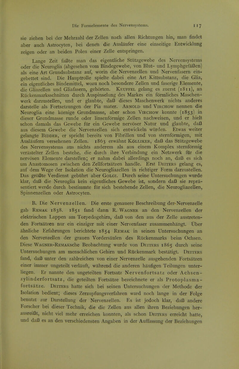 sie Ziehen bei der Mehrzahl der Zellen nach alien Richtungen hin, man findet aber aiich Astrocyten, bei denen die Auslaufer eine einseitige Entwicklung zeigen oder an beiden Polen einer Zelle entspringen. Lange Zeit faBte man das eigentliche Stiitzgewebe des Nervensystems oder die Neuroglia (abgesehen vom Bindegewebe, von Blut- und Lymphgefa(3en) als eine Art Grundsubstanz aiif, worin die Nervenzellen und Nervenfasern ein- gebettet sind. Die Hauptrolle spielte dabei eine Art Kittsubstanz, die Glia, ein eigentliches Bindemittel, wozu noch besondere Zellen und faserige Elemente, die Gliazellen und Gliafasern, gehorten. Keuffel gelang es zuerst (1811), an Riickenmarksschnitten durch Auspinselung des Markes ein formliches Maschen- werk darzustellen, und er glaubte, daO dieses Maschenwerk nichts anderes darstelle als Fortsetzungen der Pia mater. Arnold und Virchow nennen die Neuroglia eine kornige Grundmasse, aber schon Virchow konnte (1853) in dieser Grundmasse runde oder linsenformige Zellen nachweisen, und er hielt schon damals das Gewebe fiir ein Gewebe nervoser Natur und glaubte, daI3 aus diesem Gewebe die Nervenzellen sich entwickeln wLirden. Etwas weiter gelangte Bidder, er spricht bereits von Fibrillen und von sternformigen, mit Auslaufern versehenen Zellen. 1863 ervvahnt Kolliker, dafl das Stiitzgewebe des Nervensystems aus nichts anderem als aus einem Komplex sternformig verastelter Zellen bestehe, die durch ihre Verbindung ein Netzwerk ftir die nervosen Elemente darstellen; er nahm dabei allerdings noch an, dafi es sich um Anastomosen zwischen den Zellfortsatzen handle. Erst Deiters gelang es, auf dem Wege der Isolation die Neurogliazellen in rich tiger Form darzustellen. Das groDte Verdienst gebiihrt aber Golgi. Durch seine Untersuchungen wurde klar, dafi die Neuroglia kein eigentliches Gewebe ist, sondern daO sie repra- sentiert werde durch bestimmte fiir sich bestehende Zellen, die Neurogliazellen, Spinnenzellen oder Astrocyten. B. Die Nervenzellen. Die erste genauere Beschreibung der-Nervenzelle gab Remak 1838. 1851 fand dann R. Wagner an den Nervenzellen der elektrischen Lappen am Torpedogehirn, daO von den aus der Zelle austreten- den Fortsatzen nur ein einziger mit einer Nervenfaser zusammenhangt. Uber ahnliche Erfahrungen berichtete 1854 Remak in seinen Untersuchungen an den Nervenzellen der grauen Vordersaulen des Riickenmarks beim Ochsen. Diese WAGNER-REMAKsche Beobachtung wurde von Deiters 1865 durch seine Untersuchungen am menschlichen Gehirn und Riickenmark bestatigt. Deiters fand, dafi unter den zahlreichen von einer Nervenzelle ausgehenden Fortsatzen einer immer ungeteilt verlauft, wahrend die anderen hiiufigen Teilungen unter- liegen. Er nannte den ungeteilten Fortsatz Nervenfortsatz oder Achsen- zylinderfortsatz, die geteilten Fortsatze bezeichnete er als Protoplasma- fortsatze. Deiters hatte sich bei seinen Untersuchungen der Methode der Isolation bedient; dieses Zerzupfungsverfahren ward noch lange in der Folge benutzt zur Darstellung der Nervenzellen. Es ist jedoch klar, daf3 andere Forscher bei dieser Technik, die die Zellen aus alien ihren Beziehungen her- ausreiOt, nicht viel mehr erreichen konnten, als schon Deiters erreicht hatte, und dafl es an den verschiedensten Angaben in der Auffassung der Beziehungen